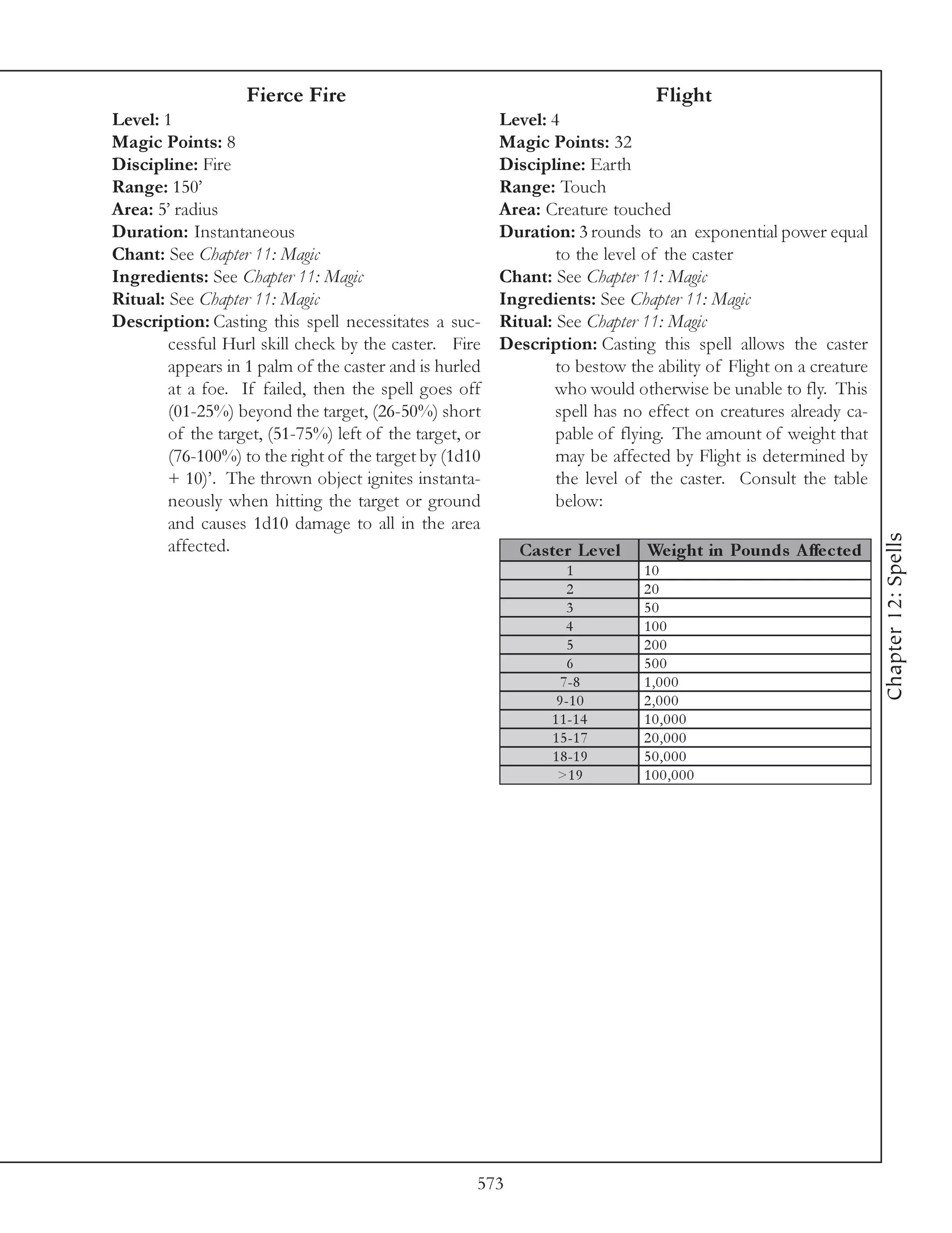 Fierce Fire                                                 Flight
Level: 1                                                 Level: 4
Magic Points: 8                                          Magic Points: 32
Discipline: Fire                                         Discipline: Earth
Range: 150’                                              Range: Touch
Area: 5’ radius                                          Area: Creature touched
Duration: Instantaneous                                  Duration: 3 rounds to an exponential power equal
Chant: See Chapter 11: Magic                                     to the level of the caster
Ingredients: See Chapter 11: Magic                       Chant: See Chapter 11: Magic
Ritual: See Chapter 11: Magic                            Ingredients: See Chapter 11: Magic
Description: Casting this spell necessitates a suc-      Ritual: See Chapter 11: Magic
        cessful Hurl skill check by the caster. Fire     Description: Casting this spell allows the caster
        appears in 1 palm of the caster and is hurled            to bestow the ability of Flight on a creature
        at a foe. If failed, then the spell goes off             who would otherwise be unable to fly. This
        (01-25%) beyond the target, (26-50%) short               spell has no effect on creatures already ca-
        of the target, (51-75%) left of the target, or           pable of flying. The amount of weight that
        (76-100%) to the right of the target by (1d10            may be affected by Flight is determined by
        + 10)’. The thrown object ignites instanta-              the level of the caster. Consult the table
        neously when hitting the target or ground                below:
        and causes 1d10 damage to all in the area




                                                                                                                 Chapter 12: Spells
        affected.                                          Cas te r Le ve l   We ight in Pounds A ffe c te d
                                                                    1         10
                                                                    2         20
                                                                    3         50
                                                                   4          100
                                                                    5         200
                                                                    6         500
                                                                  7 -8        1,000
                                                                 9 -1 0       2,000
                                                                1 1 -1 4      10,000
                                                                1 5 -1 7      20,000
                                                                1 8 -1 9      50,000
                                                                 >1 9         100,000




                                                     573
 