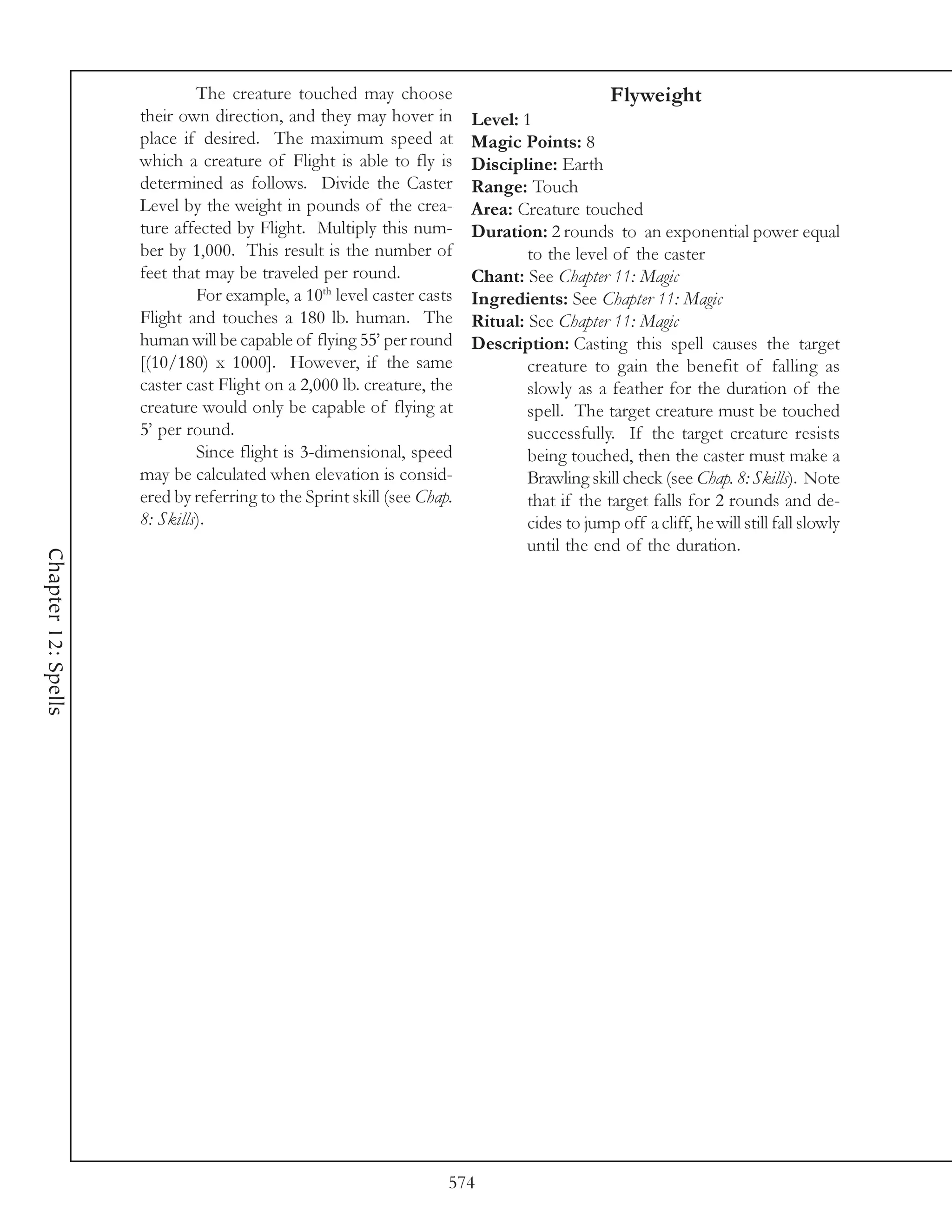 The creature touched may choose                                 Flyweight
                     their own direction, and they may hover in         Level: 1
                     place if desired. The maximum speed at             Magic Points: 8
                     which a creature of Flight is able to fly is       Discipline: Earth
                     determined as follows. Divide the Caster           Range: Touch
                     Level by the weight in pounds of the crea-         Area: Creature touched
                     ture affected by Flight. Multiply this num-        Duration: 2 rounds to an exponential power equal
                     ber by 1,000. This result is the number of                 to the level of the caster
                     feet that may be traveled per round.               Chant: See Chapter 11: Magic
                              For example, a 10th level caster casts    Ingredients: See Chapter 11: Magic
                     Flight and touches a 180 lb. human. The            Ritual: See Chapter 11: Magic
                     human will be capable of flying 55’ per round      Description: Casting this spell causes the target
                     [(10/180) x 1000]. However, if the same                    creature to gain the benefit of falling as
                     caster cast Flight on a 2,000 lb. creature, the            slowly as a feather for the duration of the
                     creature would only be capable of flying at                spell. The target creature must be touched
                     5’ per round.                                              successfully. If the target creature resists
                              Since flight is 3-dimensional, speed              being touched, then the caster must make a
                     may be calculated when elevation is consid-                Brawling skill check (see Chap. 8: Skills). Note
                     ered by referring to the Sprint skill (see Chap.           that if the target falls for 2 rounds and de-
                     8: Skills).                                                cides to jump off a cliff, he will still fall slowly
                                                                                until the end of the duration.
Chapter 12: Spells




                                                                    574
 