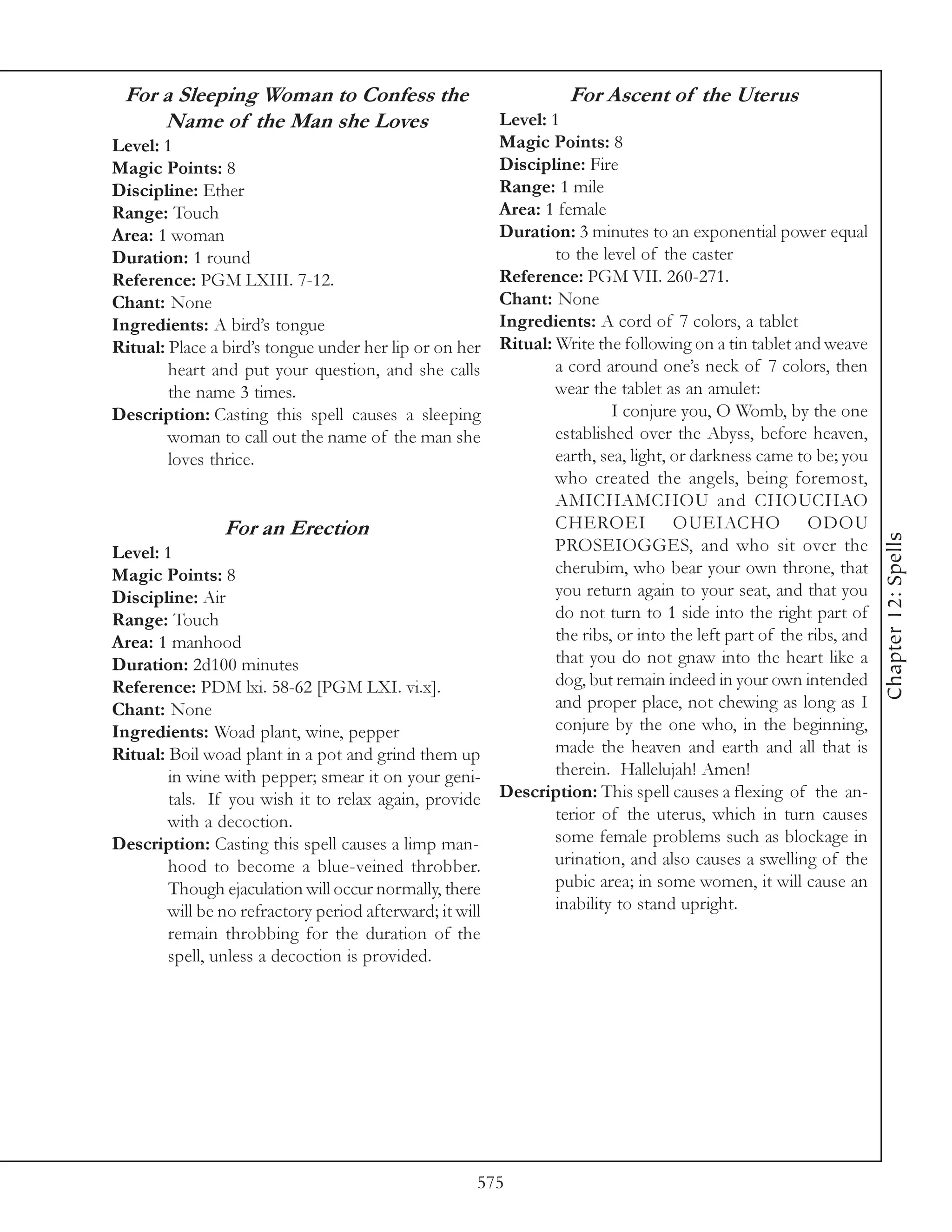 For a Sleeping Woman to Confess the                               For Ascent of the Uterus
     Name of the Man she Loves                          Level: 1
Level: 1                                                Magic Points: 8
Magic Points: 8                                         Discipline: Fire
Discipline: Ether                                       Range: 1 mile
Range: Touch                                            Area: 1 female
Area: 1 woman                                           Duration: 3 minutes to an exponential power equal
Duration: 1 round                                               to the level of the caster
Reference: PGM LXIII. 7-12.                             Reference: PGM VII. 260-271.
Chant: None                                             Chant: None
Ingredients: A bird’s tongue                            Ingredients: A cord of 7 colors, a tablet
Ritual: Place a bird’s tongue under her lip or on her Ritual: Write the following on a tin tablet and weave
        heart and put your question, and she calls              a cord around one’s neck of 7 colors, then
        the name 3 times.                                       wear the tablet as an amulet:
Description: Casting this spell causes a sleeping                        I conjure you, O Womb, by the one
        woman to call out the name of the man she               established over the Abyss, before heaven,
        loves thrice.                                           earth, sea, light, or darkness came to be; you
                                                                who created the angels, being foremost,
                                                                AMICHAMCHOU and CHOUCHAO
                 For an Erection                                CHEROEI OUEIACHO ODOU




                                                                                                                   Chapter 12: Spells
Level: 1                                                        PROSEIOGGES, and who sit over the
Magic Points: 8                                                 cherubim, who bear your own throne, that
Discipline: Air                                                 you return again to your seat, and that you
Range: Touch                                                    do not turn to 1 side into the right part of
Area: 1 manhood                                                 the ribs, or into the left part of the ribs, and
Duration: 2d100 minutes                                         that you do not gnaw into the heart like a
Reference: PDM lxi. 58-62 [PGM LXI. vi.x].                      dog, but remain indeed in your own intended
Chant: None                                                     and proper place, not chewing as long as I
Ingredients: Woad plant, wine, pepper                           conjure by the one who, in the beginning,
Ritual: Boil woad plant in a pot and grind them up              made the heaven and earth and all that is
        in wine with pepper; smear it on your geni-             therein. Hallelujah! Amen!
        tals. If you wish it to relax again, provide Description: This spell causes a flexing of the an-
        with a decoction.                                       terior of the uterus, which in turn causes
Description: Casting this spell causes a limp man-              some female problems such as blockage in
        hood to become a blue-veined throbber.                  urination, and also causes a swelling of the
        Though ejaculation will occur normally, there           pubic area; in some women, it will cause an
        will be no refractory period afterward; it will         inability to stand upright.
        remain throbbing for the duration of the
        spell, unless a decoction is provided.




                                                      575
 