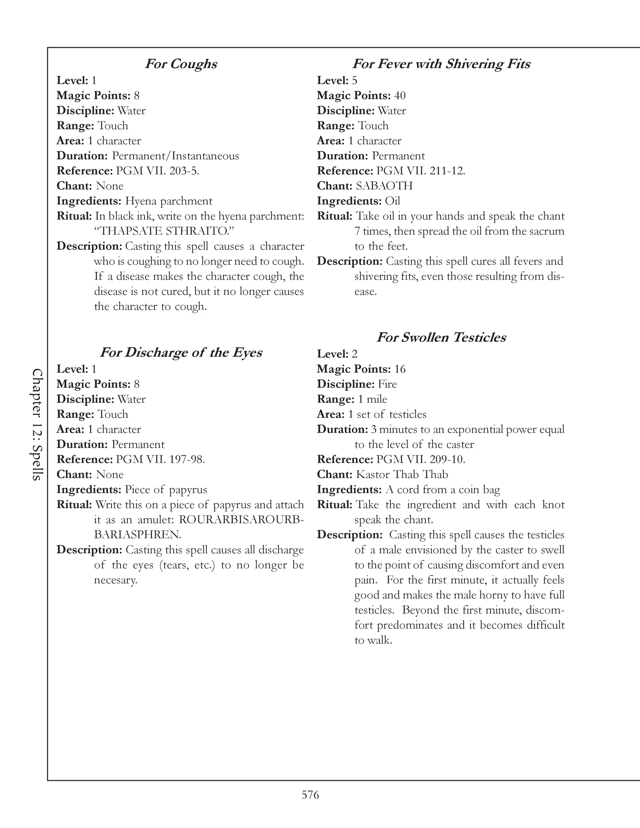 For Coughs                                   For Fever with Shivering Fits
                     Level: 1                                                Level: 5
                     Magic Points: 8                                         Magic Points: 40
                     Discipline: Water                                       Discipline: Water
                     Range: Touch                                            Range: Touch
                     Area: 1 character                                       Area: 1 character
                     Duration: Permanent/Instantaneous                       Duration: Permanent
                     Reference: PGM VII. 203-5.                              Reference: PGM VII. 211-12.
                     Chant: None                                             Chant: SABAOTH
                     Ingredients: Hyena parchment                            Ingredients: Oil
                     Ritual: In black ink, write on the hyena parchment:     Ritual: Take oil in your hands and speak the chant
                             “THAPSATE STHRAITO.”                                    7 times, then spread the oil from the sacrum
                     Description: Casting this spell causes a character              to the feet.
                             who is coughing to no longer need to cough.     Description: Casting this spell cures all fevers and
                             If a disease makes the character cough, the             shivering fits, even those resulting from dis-
                             disease is not cured, but it no longer causes           ease.
                             the character to cough.

                                                                                         For Swollen Testicles
                              For Discharge of the Eyes                   Level: 2
                     Level: 1                                             Magic Points: 16
Chapter 12: Spells




                     Magic Points: 8                                      Discipline: Fire
                     Discipline: Water                                    Range: 1 mile
                     Range: Touch                                         Area: 1 set of testicles
                     Area: 1 character                                    Duration: 3 minutes to an exponential power equal
                     Duration: Permanent                                          to the level of the caster
                     Reference: PGM VII. 197-98.                          Reference: PGM VII. 209-10.
                     Chant: None                                          Chant: Kastor Thab Thab
                     Ingredients: Piece of papyrus                        Ingredients: A cord from a coin bag
                     Ritual: Write this on a piece of papyrus and attach Ritual: Take the ingredient and with each knot
                             it as an amulet: ROURARBISAROURB-                    speak the chant.
                             BARIASPHREN.                                 Description: Casting this spell causes the testicles
                     Description: Casting this spell causes all discharge         of a male envisioned by the caster to swell
                             of the eyes (tears, etc.) to no longer be            to the point of causing discomfort and even
                             necesary.                                            pain. For the first minute, it actually feels
                                                                                  good and makes the male horny to have full
                                                                                  testicles. Beyond the first minute, discom-
                                                                                  fort predominates and it becomes difficult
                                                                                  to walk.




                                                                         576
 