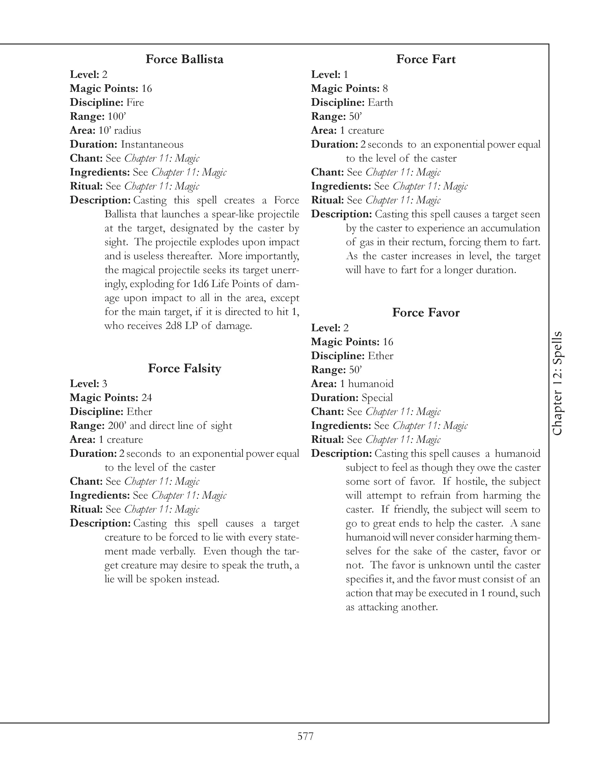 Force Ballista                                              Force Fart
Level: 2                                                   Level: 1
Magic Points: 16                                           Magic Points: 8
Discipline: Fire                                           Discipline: Earth
Range: 100’                                                Range: 50’
Area: 10’ radius                                           Area: 1 creature
Duration: Instantaneous                                    Duration: 2 seconds to an exponential power equal
Chant: See Chapter 11: Magic                                       to the level of the caster
Ingredients: See Chapter 11: Magic                         Chant: See Chapter 11: Magic
Ritual: See Chapter 11: Magic                              Ingredients: See Chapter 11: Magic
Description: Casting this spell creates a Force            Ritual: See Chapter 11: Magic
        Ballista that launches a spear-like projectile     Description: Casting this spell causes a target seen
        at the target, designated by the caster by                 by the caster to experience an accumulation
        sight. The projectile explodes upon impact                 of gas in their rectum, forcing them to fart.
        and is useless thereafter. More importantly,               As the caster increases in level, the target
        the magical projectile seeks its target unerr-             will have to fart for a longer duration.
        ingly, exploding for 1d6 Life Points of dam-
        age upon impact to all in the area, except
        for the main target, if it is directed to hit 1,                     Force Favor
        who receives 2d8 LP of damage.                 Level: 2




                                                                                                                   Chapter 12: Spells
                                                       Magic Points: 16
                                                       Discipline: Ether
                   Force Falsity                       Range: 50’
Level: 3                                               Area: 1 humanoid
Magic Points: 24                                       Duration: Special
Discipline: Ether                                      Chant: See Chapter 11: Magic
Range: 200’ and direct line of sight                   Ingredients: See Chapter 11: Magic
Area: 1 creature                                       Ritual: See Chapter 11: Magic
Duration: 2 seconds to an exponential power equal Description: Casting this spell causes a humanoid
        to the level of the caster                             subject to feel as though they owe the caster
Chant: See Chapter 11: Magic                                   some sort of favor. If hostile, the subject
Ingredients: See Chapter 11: Magic                             will attempt to refrain from harming the
Ritual: See Chapter 11: Magic                                  caster. If friendly, the subject will seem to
Description: Casting this spell causes a target                go to great ends to help the caster. A sane
        creature to be forced to lie with every state-         humanoid will never consider harming them-
        ment made verbally. Even though the tar-               selves for the sake of the caster, favor or
        get creature may desire to speak the truth, a          not. The favor is unknown until the caster
        lie will be spoken instead.                            specifies it, and the favor must consist of an
                                                               action that may be executed in 1 round, such
                                                               as attacking another.




                                                       577
 