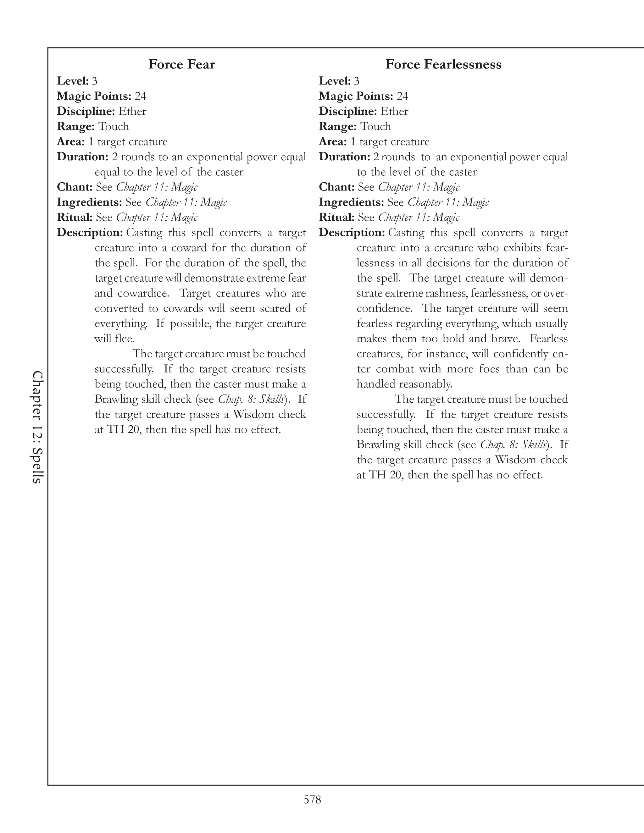 Force Fear                                          Force Fearlessness
                     Level: 3                                                 Level: 3
                     Magic Points: 24                                         Magic Points: 24
                     Discipline: Ether                                        Discipline: Ether
                     Range: Touch                                             Range: Touch
                     Area: 1 target creature                                  Area: 1 target creature
                     Duration: 2 rounds to an exponential power equal         Duration: 2 rounds to an exponential power equal
                             equal to the level of the caster                         to the level of the caster
                     Chant: See Chapter 11: Magic                             Chant: See Chapter 11: Magic
                     Ingredients: See Chapter 11: Magic                       Ingredients: See Chapter 11: Magic
                     Ritual: See Chapter 11: Magic                            Ritual: See Chapter 11: Magic
                     Description: Casting this spell converts a target        Description: Casting this spell converts a target
                             creature into a coward for the duration of               creature into a creature who exhibits fear-
                             the spell. For the duration of the spell, the            lessness in all decisions for the duration of
                             target creature will demonstrate extreme fear            the spell. The target creature will demon-
                             and cowardice. Target creatures who are                  strate extreme rashness, fearlessness, or over-
                             converted to cowards will seem scared of                 confidence. The target creature will seem
                             everything. If possible, the target creature             fearless regarding everything, which usually
                             will flee.                                               makes them too bold and brave. Fearless
                                      The target creature must be touched             creatures, for instance, will confidently en-
                             successfully. If the target creature resists             ter combat with more foes than can be
Chapter 12: Spells




                             being touched, then the caster must make a               handled reasonably.
                             Brawling skill check (see Chap. 8: Skills). If                    The target creature must be touched
                             the target creature passes a Wisdom check                successfully. If the target creature resists
                             at TH 20, then the spell has no effect.                  being touched, then the caster must make a
                                                                                      Brawling skill check (see Chap. 8: Skills). If
                                                                                      the target creature passes a Wisdom check
                                                                                      at TH 20, then the spell has no effect.




                                                                          578
 