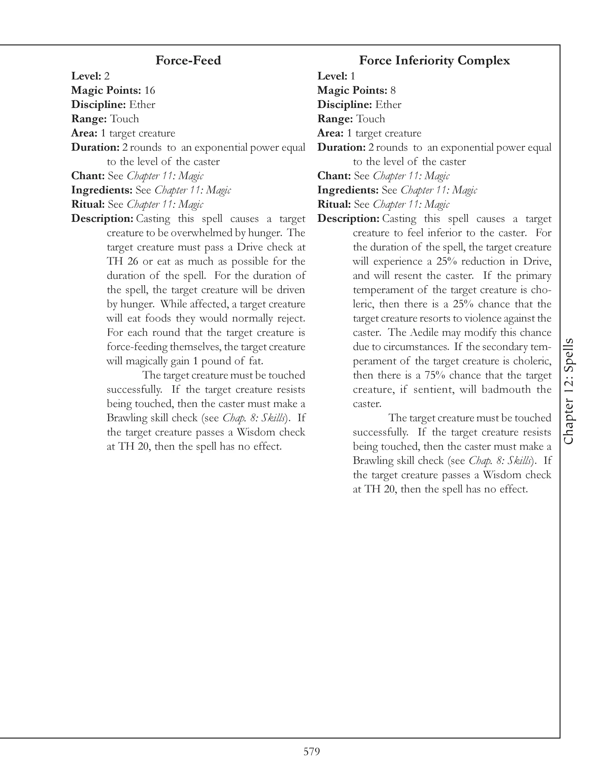 Force-Feed                                     Force Inferiority Complex
Level: 2                                                 Level: 1
Magic Points: 16                                         Magic Points: 8
Discipline: Ether                                        Discipline: Ether
Range: Touch                                             Range: Touch
Area: 1 target creature                                  Area: 1 target creature
Duration: 2 rounds to an exponential power equal         Duration: 2 rounds to an exponential power equal
        to the level of the caster                               to the level of the caster
Chant: See Chapter 11: Magic                             Chant: See Chapter 11: Magic
Ingredients: See Chapter 11: Magic                       Ingredients: See Chapter 11: Magic
Ritual: See Chapter 11: Magic                            Ritual: See Chapter 11: Magic
Description: Casting this spell causes a target          Description: Casting this spell causes a target
        creature to be overwhelmed by hunger. The                creature to feel inferior to the caster. For
        target creature must pass a Drive check at               the duration of the spell, the target creature
        TH 26 or eat as much as possible for the                 will experience a 25% reduction in Drive,
        duration of the spell. For the duration of               and will resent the caster. If the primary
        the spell, the target creature will be driven            temperament of the target creature is cho-
        by hunger. While affected, a target creature             leric, then there is a 25% chance that the
        will eat foods they would normally reject.               target creature resorts to violence against the
        For each round that the target creature is               caster. The Aedile may modify this chance




                                                                                                                   Chapter 12: Spells
        force-feeding themselves, the target creature            due to circumstances. If the secondary tem-
        will magically gain 1 pound of fat.                      perament of the target creature is choleric,
                The target creature must be touched              then there is a 75% chance that the target
        successfully. If the target creature resists             creature, if sentient, will badmouth the
        being touched, then the caster must make a               caster.
        Brawling skill check (see Chap. 8: Skills). If                    The target creature must be touched
        the target creature passes a Wisdom check                successfully. If the target creature resists
        at TH 20, then the spell has no effect.                  being touched, then the caster must make a
                                                                 Brawling skill check (see Chap. 8: Skills). If
                                                                 the target creature passes a Wisdom check
                                                                 at TH 20, then the spell has no effect.




                                                     579
 