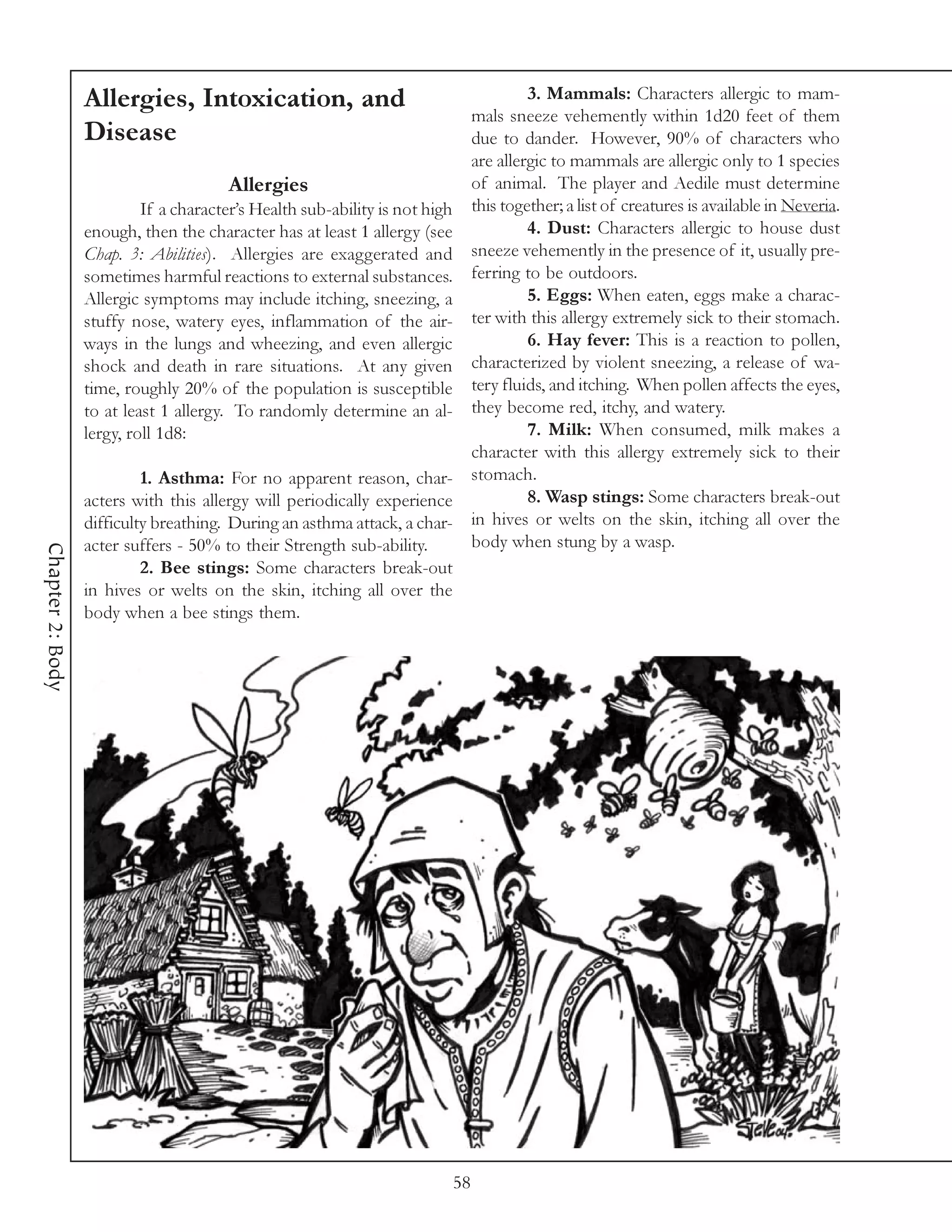 Allergies, Intoxication, and                                             3. Mammals: Characters allergic to mam-
                                                                                  mals sneeze vehemently within 1d20 feet of them
                  Disease                                                         due to dander. However, 90% of characters who
                                                                                  are allergic to mammals are allergic only to 1 species
                                       Allergies                                  of animal. The player and Aedile must determine
                           If a character’s Health sub-ability is not high        this together; a list of creatures is available in Neveria.
                  enough, then the character has at least 1 allergy (see                   4. Dust: Characters allergic to house dust
                  Chap. 3: Abilities). Allergies are exaggerated and              sneeze vehemently in the presence of it, usually pre-
                  sometimes harmful reactions to external substances.             ferring to be outdoors.
                  Allergic symptoms may include itching, sneezing, a                       5. Eggs: When eaten, eggs make a charac-
                  stuffy nose, watery eyes, inflammation of the air-              ter with this allergy extremely sick to their stomach.
                  ways in the lungs and wheezing, and even allergic                        6. Hay fever: This is a reaction to pollen,
                  shock and death in rare situations. At any given                characterized by violent sneezing, a release of wa-
                  time, roughly 20% of the population is susceptible              tery fluids, and itching. When pollen affects the eyes,
                  to at least 1 allergy. To randomly determine an al-             they become red, itchy, and watery.
                  lergy, roll 1d8:                                                         7. Milk: When consumed, milk makes a
                                                                                  character with this allergy extremely sick to their
                           1. Asthma: For no apparent reason, char-               stomach.
                  acters with this allergy will periodically experience                    8. Wasp stings: Some characters break-out
                  difficulty breathing. During an asthma attack, a char-          in hives or welts on the skin, itching all over the
                  acter suffers - 50% to their Strength sub-ability.              body when stung by a wasp.
Chapter 2: Body




                           2. Bee stings: Some characters break-out
                  in hives or welts on the skin, itching all over the
                  body when a bee stings them.




                                                                             58
 