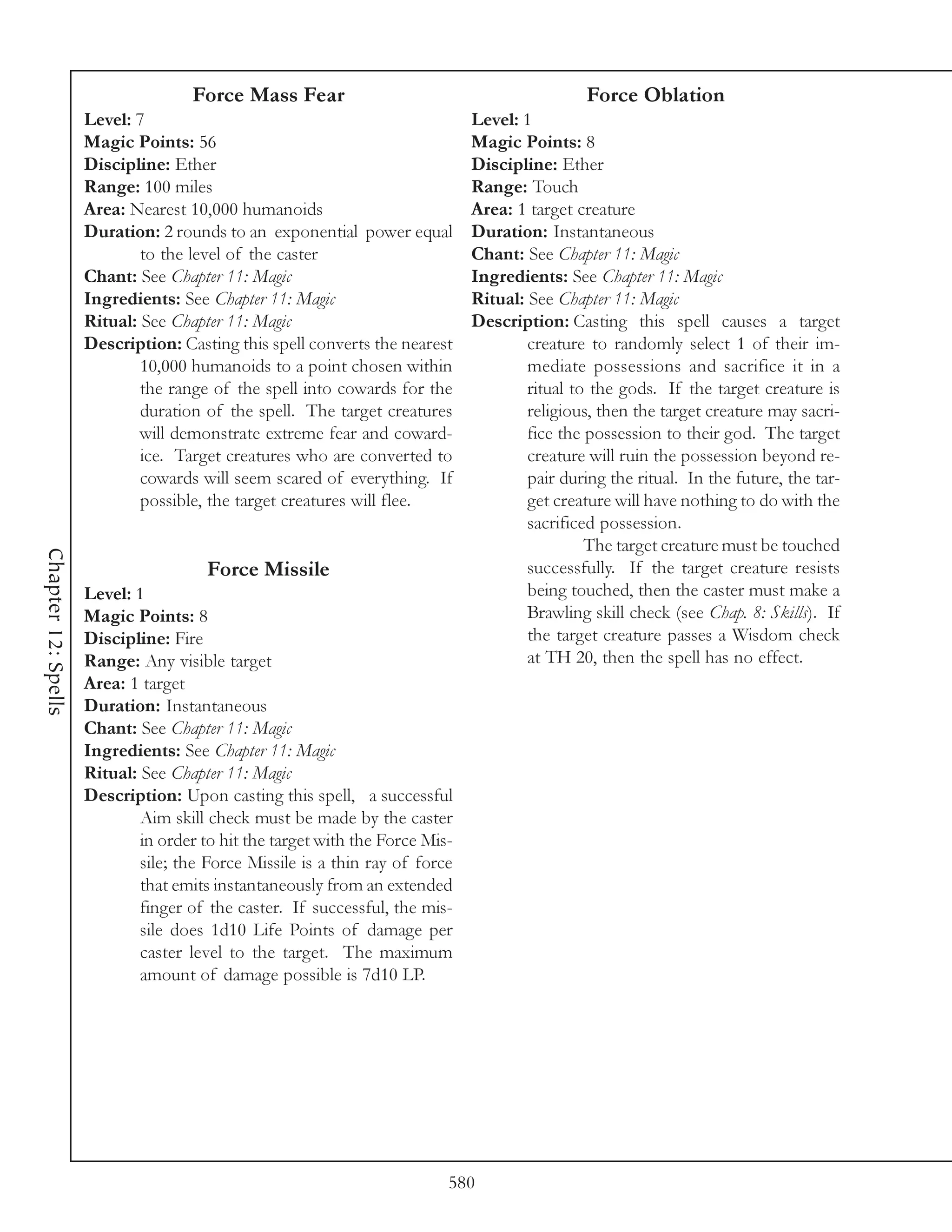 Force Mass Fear                                            Force Oblation
                     Level: 7                                                 Level: 1
                     Magic Points: 56                                         Magic Points: 8
                     Discipline: Ether                                        Discipline: Ether
                     Range: 100 miles                                         Range: Touch
                     Area: Nearest 10,000 humanoids                           Area: 1 target creature
                     Duration: 2 rounds to an exponential power equal         Duration: Instantaneous
                             to the level of the caster                       Chant: See Chapter 11: Magic
                     Chant: See Chapter 11: Magic                             Ingredients: See Chapter 11: Magic
                     Ingredients: See Chapter 11: Magic                       Ritual: See Chapter 11: Magic
                     Ritual: See Chapter 11: Magic                            Description: Casting this spell causes a target
                     Description: Casting this spell converts the nearest             creature to randomly select 1 of their im-
                             10,000 humanoids to a point chosen within                mediate possessions and sacrifice it in a
                             the range of the spell into cowards for the              ritual to the gods. If the target creature is
                             duration of the spell. The target creatures              religious, then the target creature may sacri-
                             will demonstrate extreme fear and coward-                fice the possession to their god. The target
                             ice. Target creatures who are converted to               creature will ruin the possession beyond re-
                             cowards will seem scared of everything. If               pair during the ritual. In the future, the tar-
                             possible, the target creatures will flee.                get creature will have nothing to do with the
                                                                                      sacrificed possession.
                                                                                               The target creature must be touched
Chapter 12: Spells




                                       Force Missile                                  successfully. If the target creature resists
                     Level: 1                                                         being touched, then the caster must make a
                     Magic Points: 8                                                  Brawling skill check (see Chap. 8: Skills). If
                     Discipline: Fire                                                 the target creature passes a Wisdom check
                     Range: Any visible target                                        at TH 20, then the spell has no effect.
                     Area: 1 target
                     Duration: Instantaneous
                     Chant: See Chapter 11: Magic
                     Ingredients: See Chapter 11: Magic
                     Ritual: See Chapter 11: Magic
                     Description: Upon casting this spell, a successful
                             Aim skill check must be made by the caster
                             in order to hit the target with the Force Mis-
                             sile; the Force Missile is a thin ray of force
                             that emits instantaneously from an extended
                             finger of the caster. If successful, the mis-
                             sile does 1d10 Life Points of damage per
                             caster level to the target. The maximum
                             amount of damage possible is 7d10 LP.




                                                                          580
 