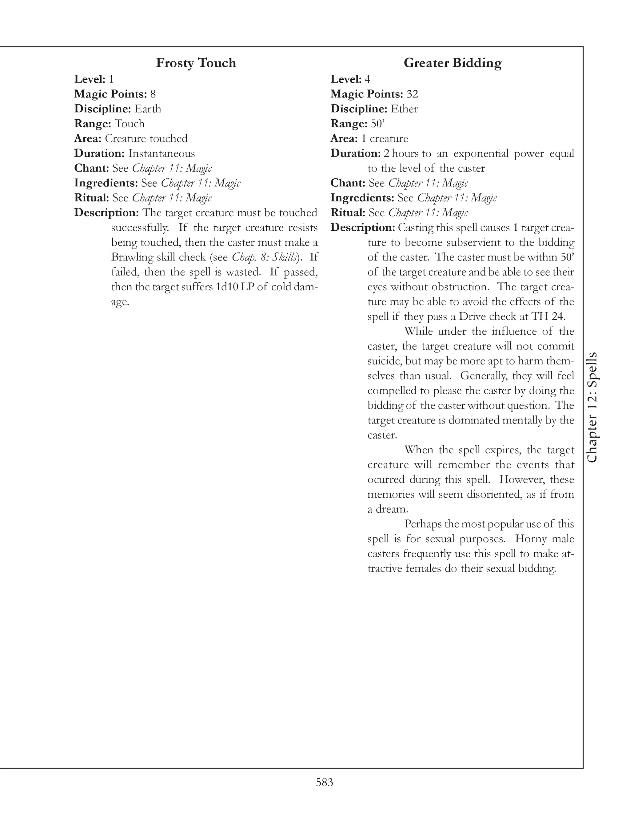 Frosty Touch                                           Greater Bidding
Level: 1                                                 Level: 4
Magic Points: 8                                          Magic Points: 32
Discipline: Earth                                        Discipline: Ether
Range: Touch                                             Range: 50’
Area: Creature touched                                   Area: 1 creature
Duration: Instantaneous                                  Duration: 2 hours to an exponential power equal
Chant: See Chapter 11: Magic                                     to the level of the caster
Ingredients: See Chapter 11: Magic                       Chant: See Chapter 11: Magic
Ritual: See Chapter 11: Magic                            Ingredients: See Chapter 11: Magic
Description: The target creature must be touched         Ritual: See Chapter 11: Magic
        successfully. If the target creature resists     Description: Casting this spell causes 1 target crea-
        being touched, then the caster must make a               ture to become subservient to the bidding
        Brawling skill check (see Chap. 8: Skills). If           of the caster. The caster must be within 50’
        failed, then the spell is wasted. If passed,             of the target creature and be able to see their
        then the target suffers 1d10 LP of cold dam-             eyes without obstruction. The target crea-
        age.                                                     ture may be able to avoid the effects of the
                                                                 spell if they pass a Drive check at TH 24.
                                                                          While under the influence of the
                                                                 caster, the target creature will not commit




                                                                                                                   Chapter 12: Spells
                                                                 suicide, but may be more apt to harm them-
                                                                 selves than usual. Generally, they will feel
                                                                 compelled to please the caster by doing the
                                                                 bidding of the caster without question. The
                                                                 target creature is dominated mentally by the
                                                                 caster.
                                                                          When the spell expires, the target
                                                                 creature will remember the events that
                                                                 ocurred during this spell. However, these
                                                                 memories will seem disoriented, as if from
                                                                 a dream.
                                                                          Perhaps the most popular use of this
                                                                 spell is for sexual purposes. Horny male
                                                                 casters frequently use this spell to make at-
                                                                 tractive females do their sexual bidding.




                                                     583
 