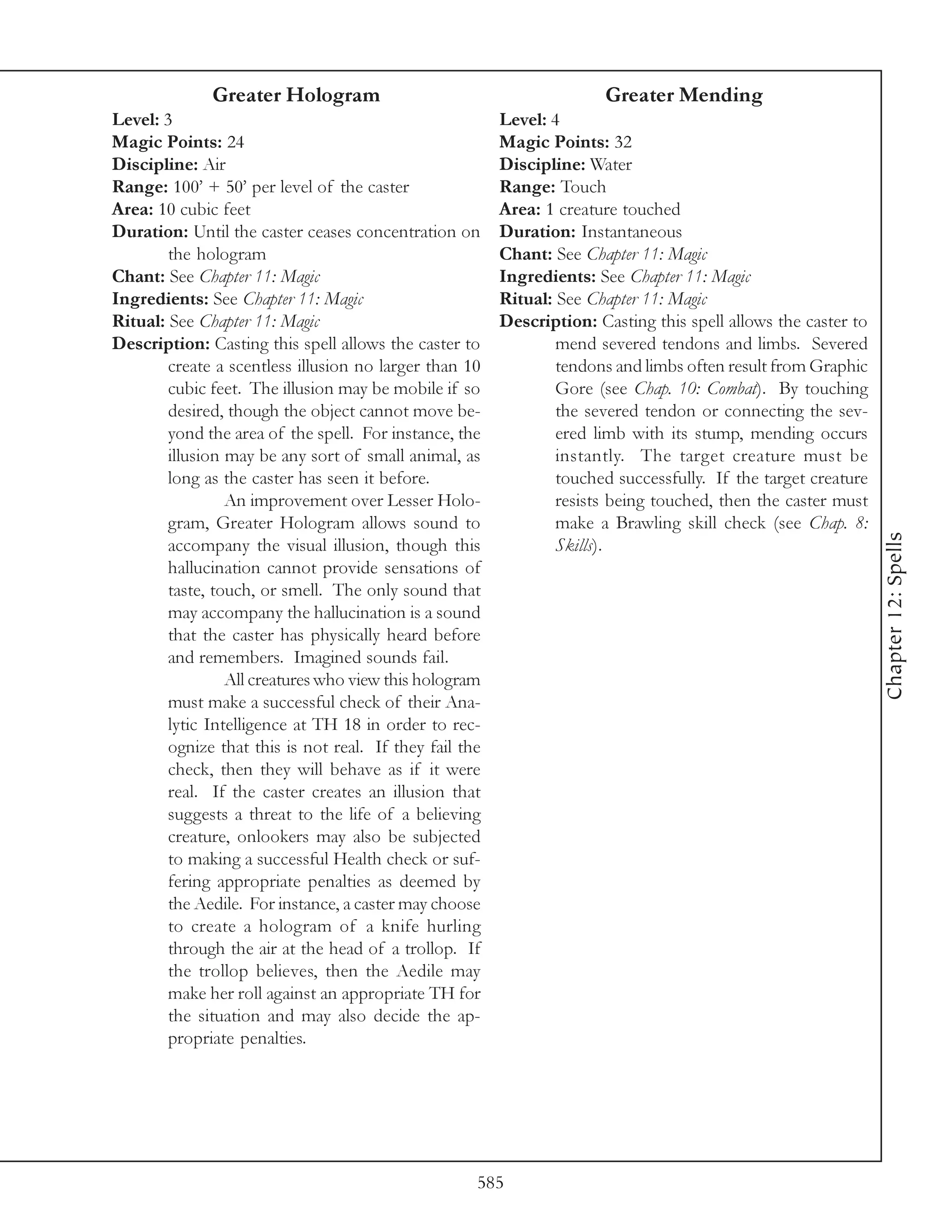 Greater Hologram                                         Greater Mending
Level: 3                                                 Level: 4
Magic Points: 24                                         Magic Points: 32
Discipline: Air                                          Discipline: Water
Range: 100’ + 50’ per level of the caster                Range: Touch
Area: 10 cubic feet                                      Area: 1 creature touched
Duration: Until the caster ceases concentration on       Duration: Instantaneous
        the hologram                                     Chant: See Chapter 11: Magic
Chant: See Chapter 11: Magic                             Ingredients: See Chapter 11: Magic
Ingredients: See Chapter 11: Magic                       Ritual: See Chapter 11: Magic
Ritual: See Chapter 11: Magic                            Description: Casting this spell allows the caster to
Description: Casting this spell allows the caster to             mend severed tendons and limbs. Severed
        create a scentless illusion no larger than 10            tendons and limbs often result from Graphic
        cubic feet. The illusion may be mobile if so             Gore (see Chap. 10: Combat). By touching
        desired, though the object cannot move be-               the severed tendon or connecting the sev-
        yond the area of the spell. For instance, the            ered limb with its stump, mending occurs
        illusion may be any sort of small animal, as             instantly. The target creature must be
        long as the caster has seen it before.                   touched successfully. If the target creature
                 An improvement over Lesser Holo-                resists being touched, then the caster must
        gram, Greater Hologram allows sound to                   make a Brawling skill check (see Chap. 8:




                                                                                                                Chapter 12: Spells
        accompany the visual illusion, though this               Skills).
        hallucination cannot provide sensations of
        taste, touch, or smell. The only sound that
        may accompany the hallucination is a sound
        that the caster has physically heard before
        and remembers. Imagined sounds fail.
                 All creatures who view this hologram
        must make a successful check of their Ana-
        lytic Intelligence at TH 18 in order to rec-
        ognize that this is not real. If they fail the
        check, then they will behave as if it were
        real. If the caster creates an illusion that
        suggests a threat to the life of a believing
        creature, onlookers may also be subjected
        to making a successful Health check or suf-
        fering appropriate penalties as deemed by
        the Aedile. For instance, a caster may choose
        to create a hologram of a knife hurling
        through the air at the head of a trollop. If
        the trollop believes, then the Aedile may
        make her roll against an appropriate TH for
        the situation and may also decide the ap-
        propriate penalties.




                                                     585
 