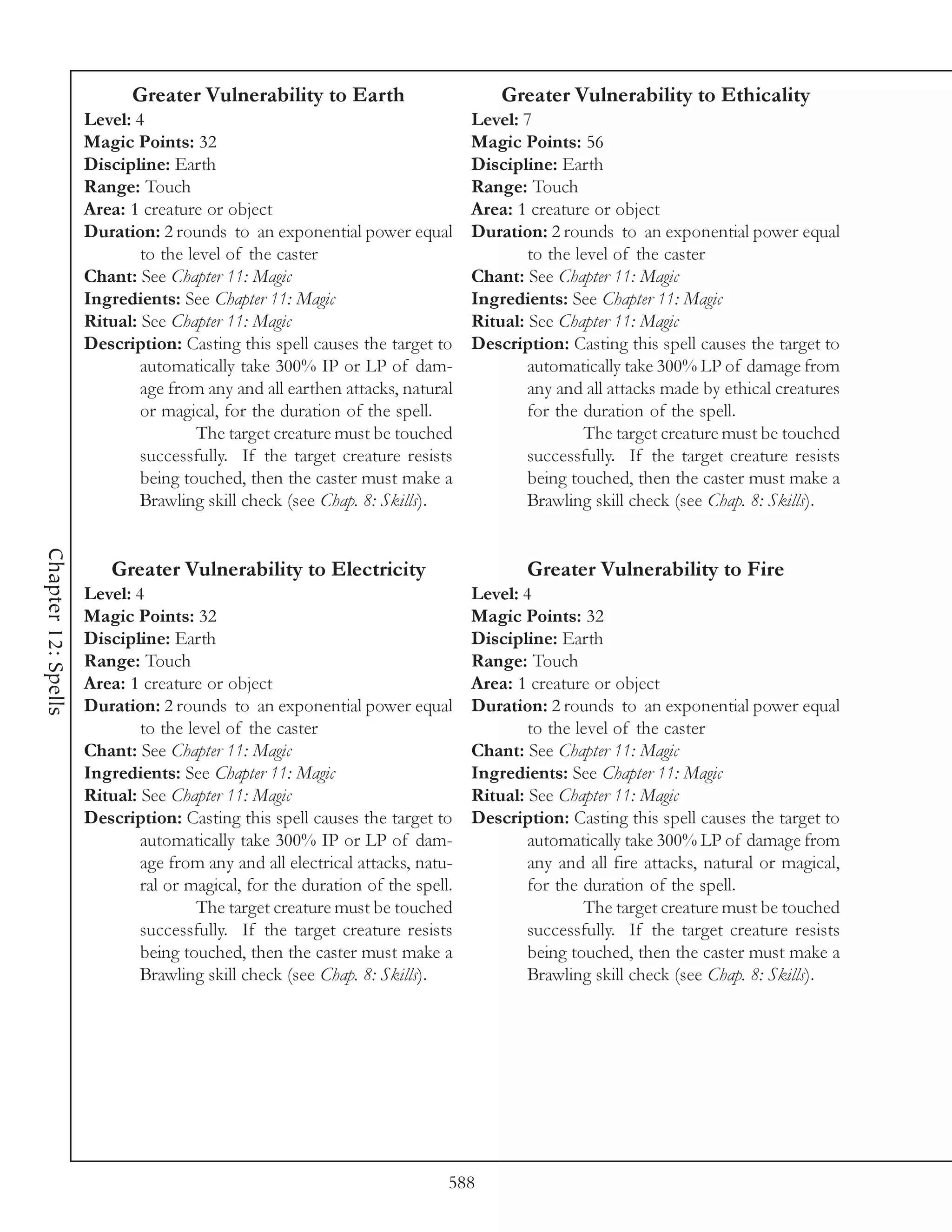 Greater Vulnerability to Earth                        Greater Vulnerability to Ethicality
                     Level: 4                                                 Level: 7
                     Magic Points: 32                                         Magic Points: 56
                     Discipline: Earth                                        Discipline: Earth
                     Range: Touch                                             Range: Touch
                     Area: 1 creature or object                               Area: 1 creature or object
                     Duration: 2 rounds to an exponential power equal         Duration: 2 rounds to an exponential power equal
                             to the level of the caster                               to the level of the caster
                     Chant: See Chapter 11: Magic                             Chant: See Chapter 11: Magic
                     Ingredients: See Chapter 11: Magic                       Ingredients: See Chapter 11: Magic
                     Ritual: See Chapter 11: Magic                            Ritual: See Chapter 11: Magic
                     Description: Casting this spell causes the target to     Description: Casting this spell causes the target to
                             automatically take 300% IP or LP of dam-                 automatically take 300% LP of damage from
                             age from any and all earthen attacks, natural            any and all attacks made by ethical creatures
                             or magical, for the duration of the spell.               for the duration of the spell.
                                     The target creature must be touched                      The target creature must be touched
                             successfully. If the target creature resists             successfully. If the target creature resists
                             being touched, then the caster must make a               being touched, then the caster must make a
                             Brawling skill check (see Chap. 8: Skills).              Brawling skill check (see Chap. 8: Skills).
Chapter 12: Spells




                        Greater Vulnerability to Electricity                         Greater Vulnerability to Fire
                     Level: 4                                                 Level: 4
                     Magic Points: 32                                         Magic Points: 32
                     Discipline: Earth                                        Discipline: Earth
                     Range: Touch                                             Range: Touch
                     Area: 1 creature or object                               Area: 1 creature or object
                     Duration: 2 rounds to an exponential power equal         Duration: 2 rounds to an exponential power equal
                             to the level of the caster                               to the level of the caster
                     Chant: See Chapter 11: Magic                             Chant: See Chapter 11: Magic
                     Ingredients: See Chapter 11: Magic                       Ingredients: See Chapter 11: Magic
                     Ritual: See Chapter 11: Magic                            Ritual: See Chapter 11: Magic
                     Description: Casting this spell causes the target to     Description: Casting this spell causes the target to
                             automatically take 300% IP or LP of dam-                 automatically take 300% LP of damage from
                             age from any and all electrical attacks, natu-           any and all fire attacks, natural or magical,
                             ral or magical, for the duration of the spell.           for the duration of the spell.
                                     The target creature must be touched                      The target creature must be touched
                             successfully. If the target creature resists             successfully. If the target creature resists
                             being touched, then the caster must make a               being touched, then the caster must make a
                             Brawling skill check (see Chap. 8: Skills).              Brawling skill check (see Chap. 8: Skills).




                                                                          588
 