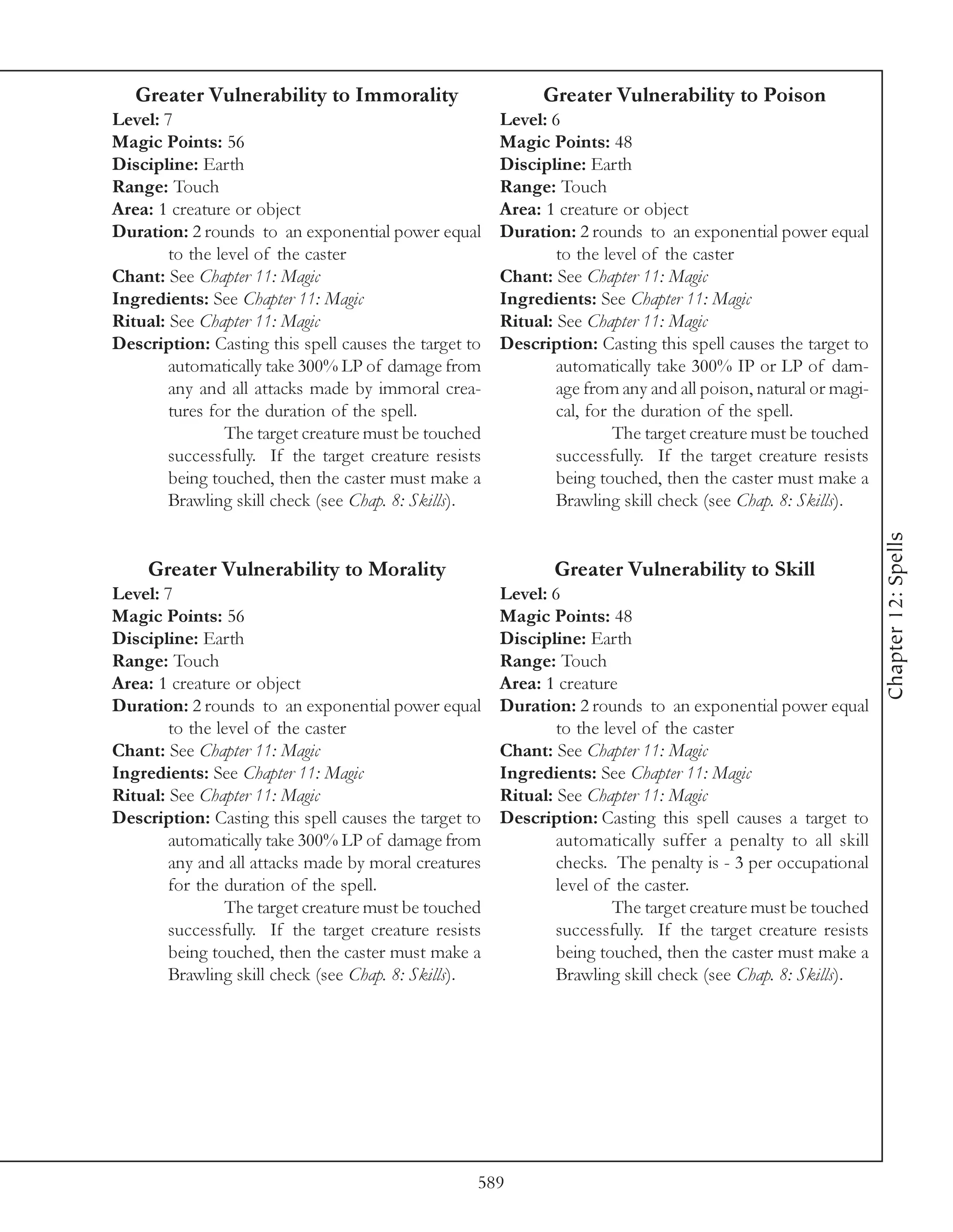 Greater Vulnerability to Immorality                       Greater Vulnerability to Poison
Level: 7                                               Level: 6
Magic Points: 56                                       Magic Points: 48
Discipline: Earth                                      Discipline: Earth
Range: Touch                                           Range: Touch
Area: 1 creature or object                             Area: 1 creature or object
Duration: 2 rounds to an exponential power equal       Duration: 2 rounds to an exponential power equal
        to the level of the caster                             to the level of the caster
Chant: See Chapter 11: Magic                           Chant: See Chapter 11: Magic
Ingredients: See Chapter 11: Magic                     Ingredients: See Chapter 11: Magic
Ritual: See Chapter 11: Magic                          Ritual: See Chapter 11: Magic
Description: Casting this spell causes the target to   Description: Casting this spell causes the target to
        automatically take 300% LP of damage from              automatically take 300% IP or LP of dam-
        any and all attacks made by immoral crea-              age from any and all poison, natural or magi-
        tures for the duration of the spell.                   cal, for the duration of the spell.
                The target creature must be touched                     The target creature must be touched
        successfully. If the target creature resists           successfully. If the target creature resists
        being touched, then the caster must make a             being touched, then the caster must make a
        Brawling skill check (see Chap. 8: Skills).            Brawling skill check (see Chap. 8: Skills).




                                                                                                               Chapter 12: Spells
     Greater Vulnerability to Morality                        Greater Vulnerability to Skill
Level: 7                                               Level: 6
Magic Points: 56                                       Magic Points: 48
Discipline: Earth                                      Discipline: Earth
Range: Touch                                           Range: Touch
Area: 1 creature or object                             Area: 1 creature
Duration: 2 rounds to an exponential power equal       Duration: 2 rounds to an exponential power equal
        to the level of the caster                             to the level of the caster
Chant: See Chapter 11: Magic                           Chant: See Chapter 11: Magic
Ingredients: See Chapter 11: Magic                     Ingredients: See Chapter 11: Magic
Ritual: See Chapter 11: Magic                          Ritual: See Chapter 11: Magic
Description: Casting this spell causes the target to   Description: Casting this spell causes a target to
        automatically take 300% LP of damage from              automatically suffer a penalty to all skill
        any and all attacks made by moral creatures            checks. The penalty is - 3 per occupational
        for the duration of the spell.                         level of the caster.
                The target creature must be touched                    The target creature must be touched
        successfully. If the target creature resists           successfully. If the target creature resists
        being touched, then the caster must make a             being touched, then the caster must make a
        Brawling skill check (see Chap. 8: Skills).            Brawling skill check (see Chap. 8: Skills).




                                                   589
 