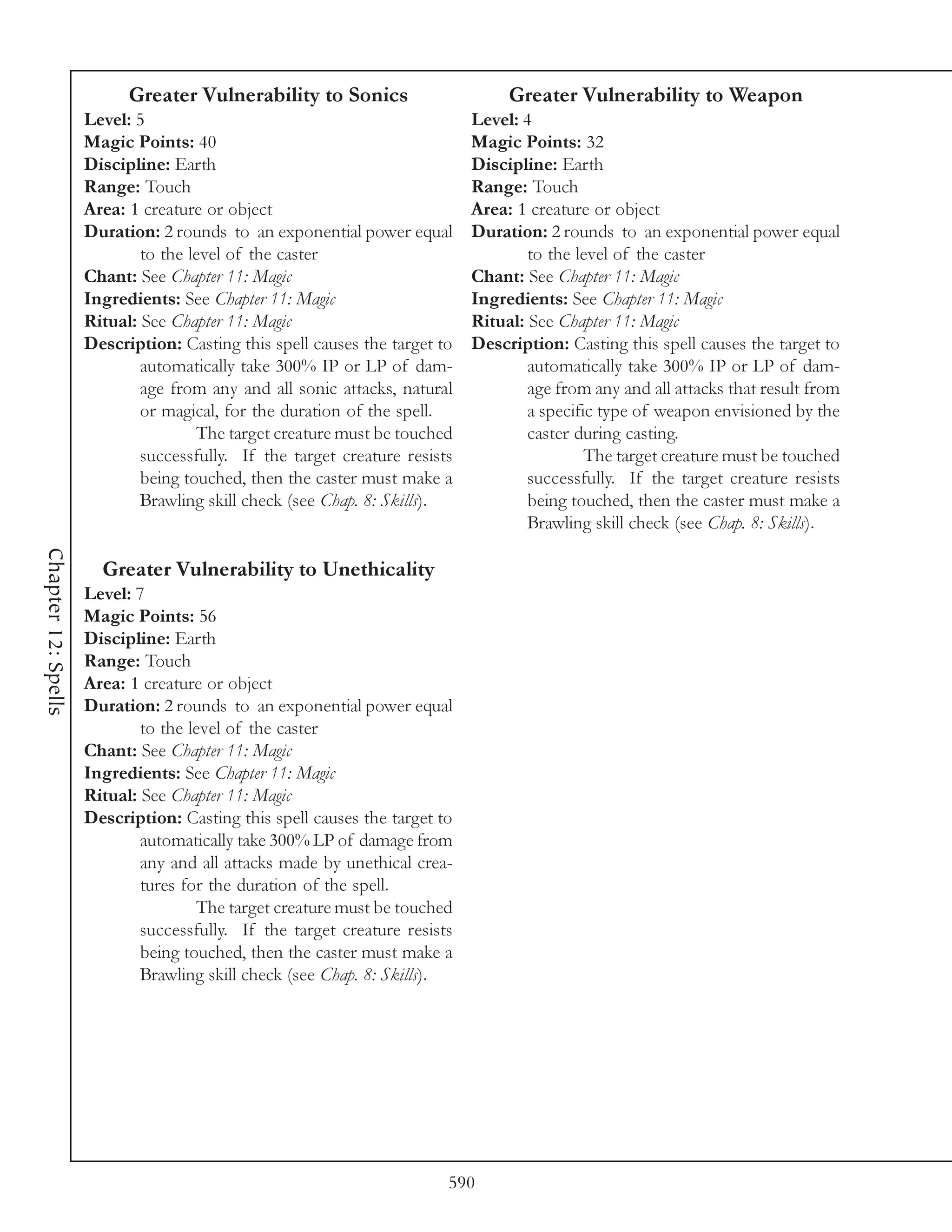 Greater Vulnerability to Sonics                       Greater Vulnerability to Weapon
                     Level: 5                                               Level: 4
                     Magic Points: 40                                       Magic Points: 32
                     Discipline: Earth                                      Discipline: Earth
                     Range: Touch                                           Range: Touch
                     Area: 1 creature or object                             Area: 1 creature or object
                     Duration: 2 rounds to an exponential power equal       Duration: 2 rounds to an exponential power equal
                             to the level of the caster                             to the level of the caster
                     Chant: See Chapter 11: Magic                           Chant: See Chapter 11: Magic
                     Ingredients: See Chapter 11: Magic                     Ingredients: See Chapter 11: Magic
                     Ritual: See Chapter 11: Magic                          Ritual: See Chapter 11: Magic
                     Description: Casting this spell causes the target to   Description: Casting this spell causes the target to
                             automatically take 300% IP or LP of dam-               automatically take 300% IP or LP of dam-
                             age from any and all sonic attacks, natural            age from any and all attacks that result from
                             or magical, for the duration of the spell.             a specific type of weapon envisioned by the
                                     The target creature must be touched            caster during casting.
                             successfully. If the target creature resists                    The target creature must be touched
                             being touched, then the caster must make a             successfully. If the target creature resists
                             Brawling skill check (see Chap. 8: Skills).            being touched, then the caster must make a
                                                                                    Brawling skill check (see Chap. 8: Skills).
Chapter 12: Spells




                       Greater Vulnerability to Unethicality
                     Level: 7
                     Magic Points: 56
                     Discipline: Earth
                     Range: Touch
                     Area: 1 creature or object
                     Duration: 2 rounds to an exponential power equal
                             to the level of the caster
                     Chant: See Chapter 11: Magic
                     Ingredients: See Chapter 11: Magic
                     Ritual: See Chapter 11: Magic
                     Description: Casting this spell causes the target to
                             automatically take 300% LP of damage from
                             any and all attacks made by unethical crea-
                             tures for the duration of the spell.
                                     The target creature must be touched
                             successfully. If the target creature resists
                             being touched, then the caster must make a
                             Brawling skill check (see Chap. 8: Skills).




                                                                        590
 