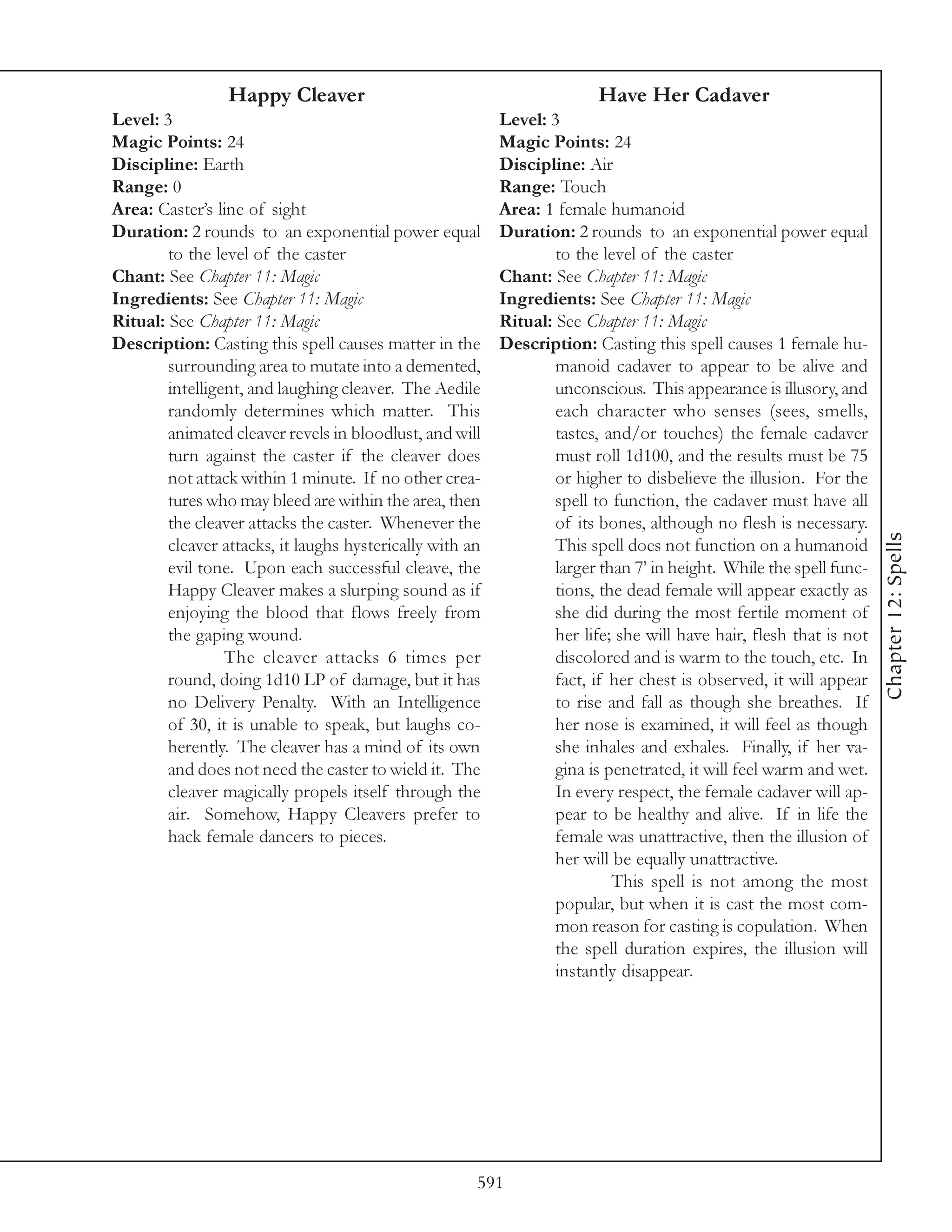 Happy Cleaver                                          Have Her Cadaver
Level: 3                                                  Level: 3
Magic Points: 24                                          Magic Points: 24
Discipline: Earth                                         Discipline: Air
Range: 0                                                  Range: Touch
Area: Caster’s line of sight                              Area: 1 female humanoid
Duration: 2 rounds to an exponential power equal          Duration: 2 rounds to an exponential power equal
        to the level of the caster                                to the level of the caster
Chant: See Chapter 11: Magic                              Chant: See Chapter 11: Magic
Ingredients: See Chapter 11: Magic                        Ingredients: See Chapter 11: Magic
Ritual: See Chapter 11: Magic                             Ritual: See Chapter 11: Magic
Description: Casting this spell causes matter in the      Description: Casting this spell causes 1 female hu-
        surrounding area to mutate into a demented,               manoid cadaver to appear to be alive and
        intelligent, and laughing cleaver. The Aedile             unconscious. This appearance is illusory, and
        randomly determines which matter. This                    each character who senses (sees, smells,
        animated cleaver revels in bloodlust, and will            tastes, and/or touches) the female cadaver
        turn against the caster if the cleaver does               must roll 1d100, and the results must be 75
        not attack within 1 minute. If no other crea-             or higher to disbelieve the illusion. For the
        tures who may bleed are within the area, then             spell to function, the cadaver must have all
        the cleaver attacks the caster. Whenever the              of its bones, although no flesh is necessary.




                                                                                                                    Chapter 12: Spells
        cleaver attacks, it laughs hysterically with an           This spell does not function on a humanoid
        evil tone. Upon each successful cleave, the               larger than 7’ in height. While the spell func-
        Happy Cleaver makes a slurping sound as if                tions, the dead female will appear exactly as
        enjoying the blood that flows freely from                 she did during the most fertile moment of
        the gaping wound.                                         her life; she will have hair, flesh that is not
                 The cleaver attacks 6 times per                  discolored and is warm to the touch, etc. In
        round, doing 1d10 LP of damage, but it has                fact, if her chest is observed, it will appear
        no Delivery Penalty. With an Intelligence                 to rise and fall as though she breathes. If
        of 30, it is unable to speak, but laughs co-              her nose is examined, it will feel as though
        herently. The cleaver has a mind of its own               she inhales and exhales. Finally, if her va-
        and does not need the caster to wield it. The             gina is penetrated, it will feel warm and wet.
        cleaver magically propels itself through the              In every respect, the female cadaver will ap-
        air. Somehow, Happy Cleavers prefer to                    pear to be healthy and alive. If in life the
        hack female dancers to pieces.                            female was unattractive, then the illusion of
                                                                  her will be equally unattractive.
                                                                           This spell is not among the most
                                                                  popular, but when it is cast the most com-
                                                                  mon reason for casting is copulation. When
                                                                  the spell duration expires, the illusion will
                                                                  instantly disappear.




                                                      591
 