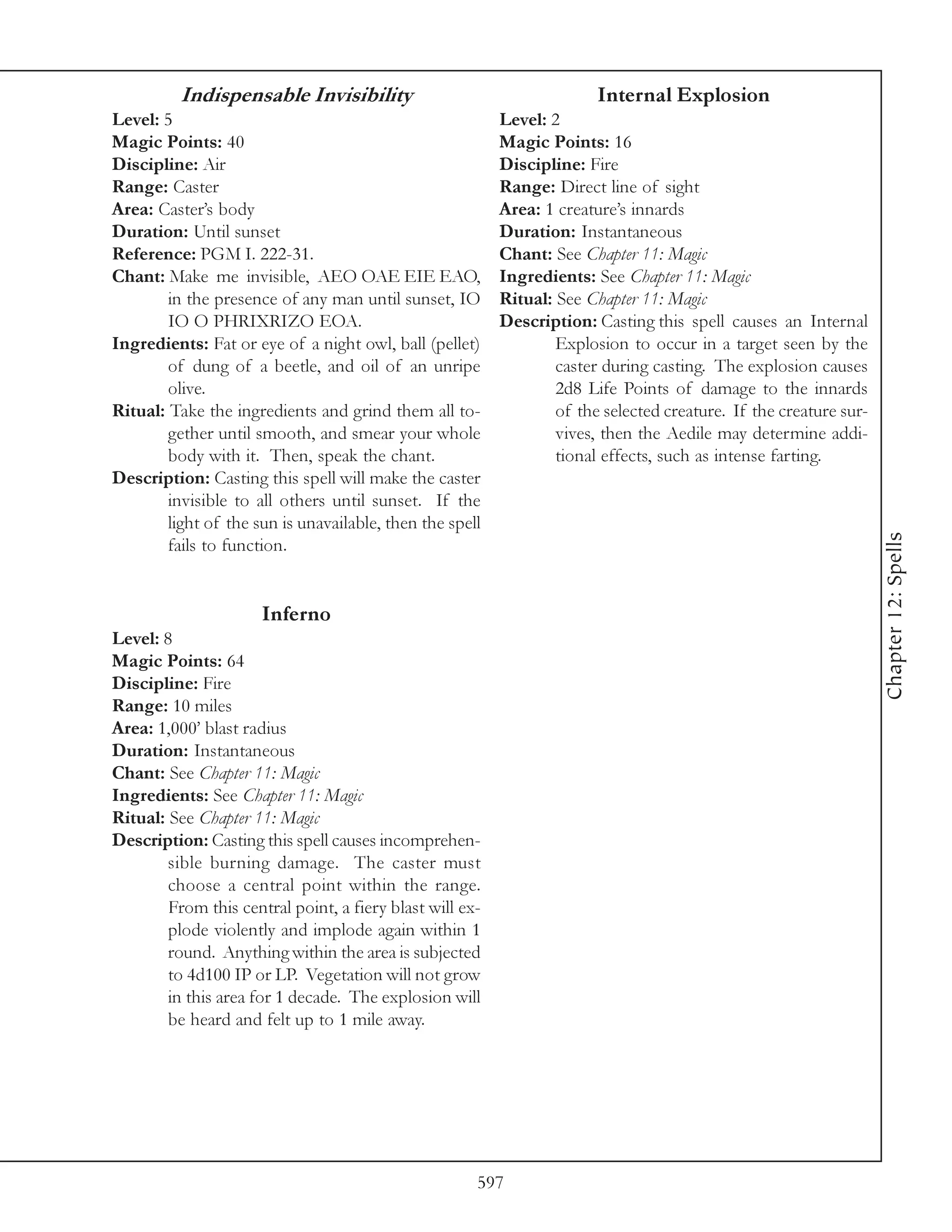 Indispensable Invisibility                                    Internal Explosion
Level: 5                                                  Level: 2
Magic Points: 40                                          Magic Points: 16
Discipline: Air                                           Discipline: Fire
Range: Caster                                             Range: Direct line of sight
Area: Caster’s body                                       Area: 1 creature’s innards
Duration: Until sunset                                    Duration: Instantaneous
Reference: PGM I. 222-31.                                 Chant: See Chapter 11: Magic
Chant: Make me invisible, AEO OAE EIE EAO,                Ingredients: See Chapter 11: Magic
        in the presence of any man until sunset, IO       Ritual: See Chapter 11: Magic
        IO O PHRIXRIZO EOA.                               Description: Casting this spell causes an Internal
Ingredients: Fat or eye of a night owl, ball (pellet)             Explosion to occur in a target seen by the
        of dung of a beetle, and oil of an unripe                 caster during casting. The explosion causes
        olive.                                                    2d8 Life Points of damage to the innards
Ritual: Take the ingredients and grind them all to-               of the selected creature. If the creature sur-
        gether until smooth, and smear your whole                 vives, then the Aedile may determine addi-
        body with it. Then, speak the chant.                      tional effects, such as intense farting.
Description: Casting this spell will make the caster
        invisible to all others until sunset. If the
        light of the sun is unavailable, then the spell




                                                                                                                   Chapter 12: Spells
        fails to function.


                      Inferno
Level: 8
Magic Points: 64
Discipline: Fire
Range: 10 miles
Area: 1,000’ blast radius
Duration: Instantaneous
Chant: See Chapter 11: Magic
Ingredients: See Chapter 11: Magic
Ritual: See Chapter 11: Magic
Description: Casting this spell causes incomprehen-
        sible burning damage. The caster must
        choose a central point within the range.
        From this central point, a fiery blast will ex-
        plode violently and implode again within 1
        round. Anything within the area is subjected
        to 4d100 IP or LP. Vegetation will not grow
        in this area for 1 decade. The explosion will
        be heard and felt up to 1 mile away.




                                                      597
 