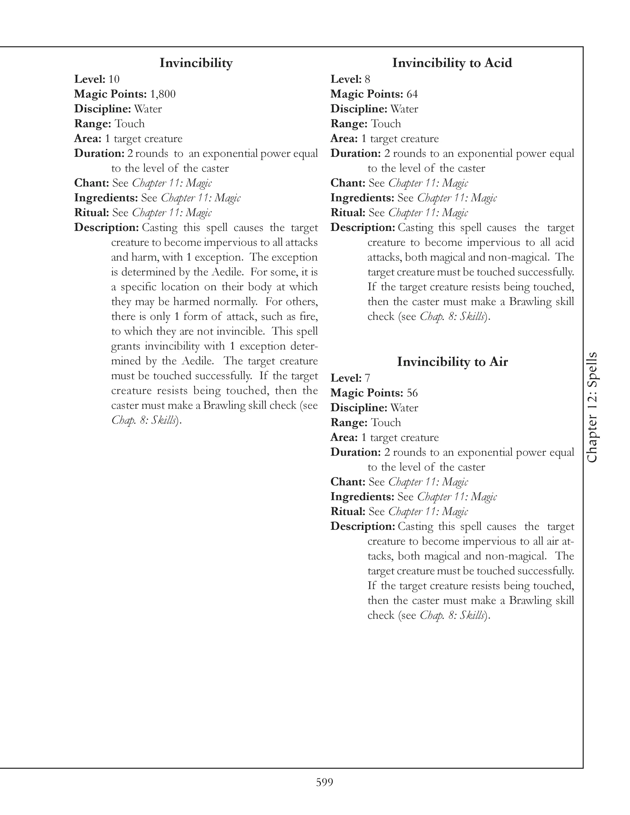 Invincibility                                      Invincibility to Acid
Level: 10                                               Level: 8
Magic Points: 1,800                                     Magic Points: 64
Discipline: Water                                       Discipline: Water
Range: Touch                                            Range: Touch
Area: 1 target creature                                 Area: 1 target creature
Duration: 2 rounds to an exponential power equal        Duration: 2 rounds to an exponential power equal
        to the level of the caster                              to the level of the caster
Chant: See Chapter 11: Magic                            Chant: See Chapter 11: Magic
Ingredients: See Chapter 11: Magic                      Ingredients: See Chapter 11: Magic
Ritual: See Chapter 11: Magic                           Ritual: See Chapter 11: Magic
Description: Casting this spell causes the target       Description: Casting this spell causes the target
        creature to become impervious to all attacks            creature to become impervious to all acid
        and harm, with 1 exception. The exception               attacks, both magical and non-magical. The
        is determined by the Aedile. For some, it is            target creature must be touched successfully.
        a specific location on their body at which              If the target creature resists being touched,
        they may be harmed normally. For others,                then the caster must make a Brawling skill
        there is only 1 form of attack, such as fire,           check (see Chap. 8: Skills).
        to which they are not invincible. This spell
        grants invincibility with 1 exception deter-




                                                                                                                Chapter 12: Spells
        mined by the Aedile. The target creature                      Invincibility to Air
        must be touched successfully. If the target     Level: 7
        creature resists being touched, then the        Magic Points: 56
        caster must make a Brawling skill check (see    Discipline: Water
        Chap. 8: Skills).                               Range: Touch
                                                        Area: 1 target creature
                                                        Duration: 2 rounds to an exponential power equal
                                                                to the level of the caster
                                                        Chant: See Chapter 11: Magic
                                                        Ingredients: See Chapter 11: Magic
                                                        Ritual: See Chapter 11: Magic
                                                        Description: Casting this spell causes the target
                                                                creature to become impervious to all air at-
                                                                tacks, both magical and non-magical. The
                                                                target creature must be touched successfully.
                                                                If the target creature resists being touched,
                                                                then the caster must make a Brawling skill
                                                                check (see Chap. 8: Skills).




                                                    599
 
