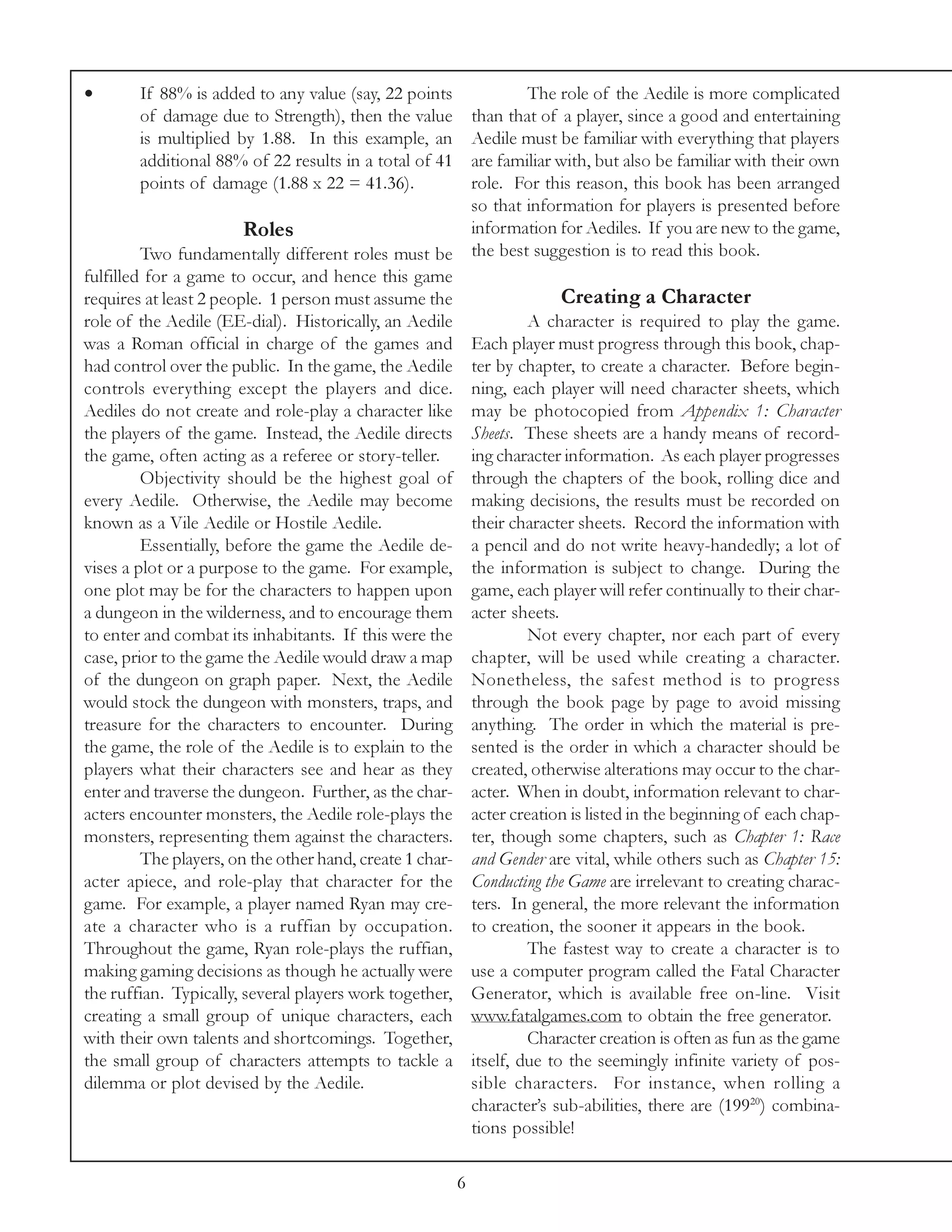 •       If 88% is added to any value (say, 22 points                  The role of the Aedile is more complicated
        of damage due to Strength), then the value            than that of a player, since a good and entertaining
        is multiplied by 1.88. In this example, an            Aedile must be familiar with everything that players
        additional 88% of 22 results in a total of 41         are familiar with, but also be familiar with their own
        points of damage (1.88 x 22 = 41.36).                 role. For this reason, this book has been arranged
                                                              so that information for players is presented before
                       Roles                                  information for Aediles. If you are new to the game,
         Two fundamentally different roles must be            the best suggestion is to read this book.
fulfilled for a game to occur, and hence this game
requires at least 2 people. 1 person must assume the                       Creating a Character
role of the Aedile (EE-dial). Historically, an Aedile                  A character is required to play the game.
was a Roman official in charge of the games and               Each player must progress through this book, chap-
had control over the public. In the game, the Aedile          ter by chapter, to create a character. Before begin-
controls everything except the players and dice.              ning, each player will need character sheets, which
Aediles do not create and role-play a character like          may be photocopied from Appendix 1: Character
the players of the game. Instead, the Aedile directs          Sheets. These sheets are a handy means of record-
the game, often acting as a referee or story-teller.          ing character information. As each player progresses
         Objectivity should be the highest goal of            through the chapters of the book, rolling dice and
every Aedile. Otherwise, the Aedile may become                making decisions, the results must be recorded on
known as a Vile Aedile or Hostile Aedile.                     their character sheets. Record the information with
         Essentially, before the game the Aedile de-          a pencil and do not write heavy-handedly; a lot of
vises a plot or a purpose to the game. For example,           the information is subject to change. During the
one plot may be for the characters to happen upon             game, each player will refer continually to their char-
a dungeon in the wilderness, and to encourage them            acter sheets.
to enter and combat its inhabitants. If this were the                  Not every chapter, nor each part of every
case, prior to the game the Aedile would draw a map           chapter, will be used while creating a character.
of the dungeon on graph paper. Next, the Aedile               Nonetheless, the safest method is to progress
would stock the dungeon with monsters, traps, and             through the book page by page to avoid missing
treasure for the characters to encounter. During              anything. The order in which the material is pre-
the game, the role of the Aedile is to explain to the         sented is the order in which a character should be
players what their characters see and hear as they            created, otherwise alterations may occur to the char-
enter and traverse the dungeon. Further, as the char-         acter. When in doubt, information relevant to char-
acters encounter monsters, the Aedile role-plays the          acter creation is listed in the beginning of each chap-
monsters, representing them against the characters.           ter, though some chapters, such as Chapter 1: Race
         The players, on the other hand, create 1 char-       and Gender are vital, while others such as Chapter 15:
acter apiece, and role-play that character for the            Conducting the Game are irrelevant to creating charac-
game. For example, a player named Ryan may cre-               ters. In general, the more relevant the information
ate a character who is a ruffian by occupation.               to creation, the sooner it appears in the book.
Throughout the game, Ryan role-plays the ruffian,                      The fastest way to create a character is to
making gaming decisions as though he actually were            use a computer program called the Fatal Character
the ruffian. Typically, several players work together,        Generator, which is available free on-line. Visit
creating a small group of unique characters, each             www.fatalgames.com to obtain the free generator.
with their own talents and shortcomings. Together,                     Character creation is often as fun as the game
the small group of characters attempts to tackle a            itself, due to the seemingly infinite variety of pos-
dilemma or plot devised by the Aedile.                        sible characters. For instance, when rolling a
                                                              character’s sub-abilities, there are (19920) combina-
                                                              tions possible!

                                                          6
 