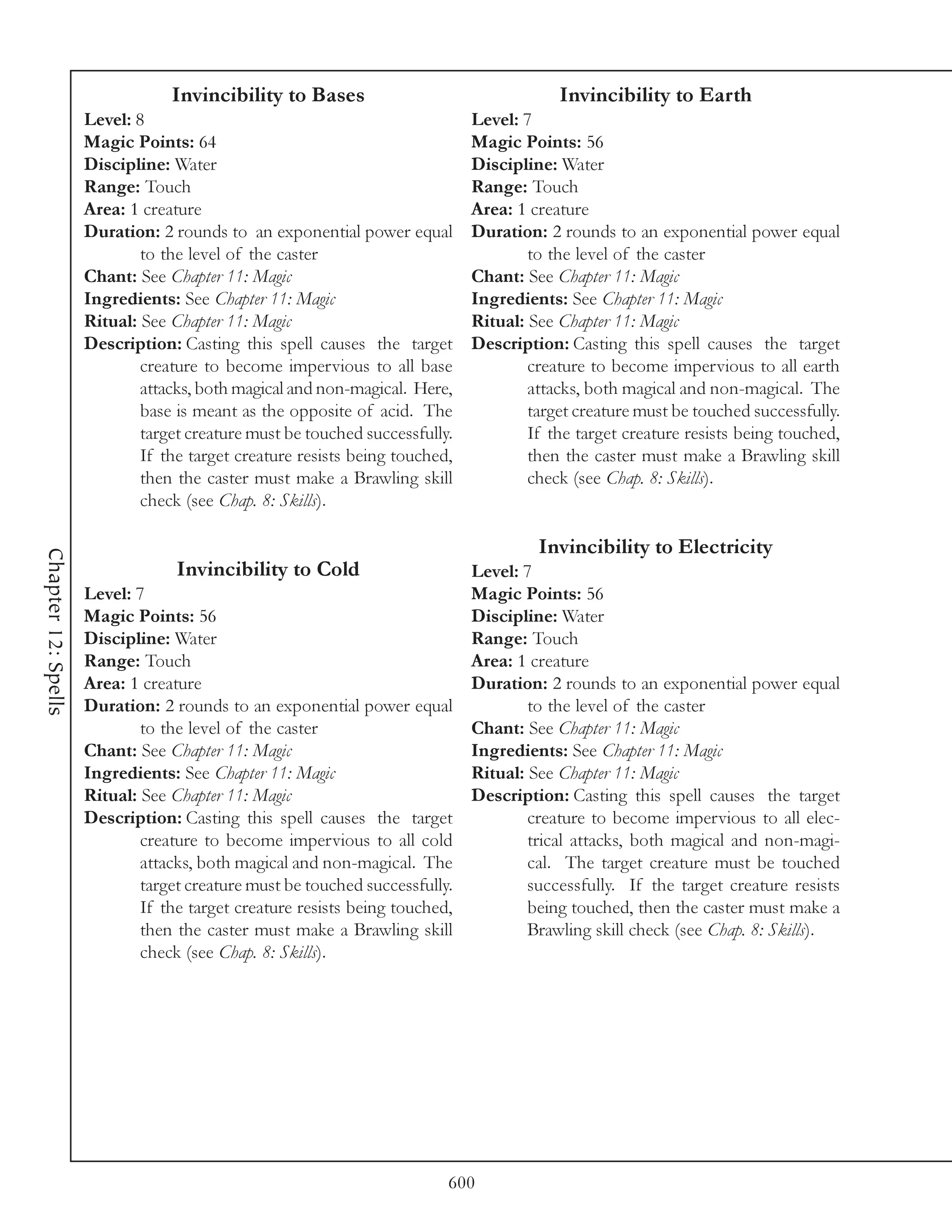 Invincibility to Bases                                  Invincibility to Earth
                     Level: 8                                                Level: 7
                     Magic Points: 64                                        Magic Points: 56
                     Discipline: Water                                       Discipline: Water
                     Range: Touch                                            Range: Touch
                     Area: 1 creature                                        Area: 1 creature
                     Duration: 2 rounds to an exponential power equal        Duration: 2 rounds to an exponential power equal
                             to the level of the caster                              to the level of the caster
                     Chant: See Chapter 11: Magic                            Chant: See Chapter 11: Magic
                     Ingredients: See Chapter 11: Magic                      Ingredients: See Chapter 11: Magic
                     Ritual: See Chapter 11: Magic                           Ritual: See Chapter 11: Magic
                     Description: Casting this spell causes the target       Description: Casting this spell causes the target
                             creature to become impervious to all base               creature to become impervious to all earth
                             attacks, both magical and non-magical. Here,            attacks, both magical and non-magical. The
                             base is meant as the opposite of acid. The              target creature must be touched successfully.
                             target creature must be touched successfully.           If the target creature resists being touched,
                             If the target creature resists being touched,           then the caster must make a Brawling skill
                             then the caster must make a Brawling skill              check (see Chap. 8: Skills).
                             check (see Chap. 8: Skills).

                                                                                      Invincibility to Electricity
Chapter 12: Spells




                                  Invincibility to Cold                    Level: 7
                     Level: 7                                              Magic Points: 56
                     Magic Points: 56                                      Discipline: Water
                     Discipline: Water                                     Range: Touch
                     Range: Touch                                          Area: 1 creature
                     Area: 1 creature                                      Duration: 2 rounds to an exponential power equal
                     Duration: 2 rounds to an exponential power equal              to the level of the caster
                             to the level of the caster                    Chant: See Chapter 11: Magic
                     Chant: See Chapter 11: Magic                          Ingredients: See Chapter 11: Magic
                     Ingredients: See Chapter 11: Magic                    Ritual: See Chapter 11: Magic
                     Ritual: See Chapter 11: Magic                         Description: Casting this spell causes the target
                     Description: Casting this spell causes the target             creature to become impervious to all elec-
                             creature to become impervious to all cold             trical attacks, both magical and non-magi-
                             attacks, both magical and non-magical. The            cal. The target creature must be touched
                             target creature must be touched successfully.         successfully. If the target creature resists
                             If the target creature resists being touched,         being touched, then the caster must make a
                             then the caster must make a Brawling skill            Brawling skill check (see Chap. 8: Skills).
                             check (see Chap. 8: Skills).




                                                                         600
 