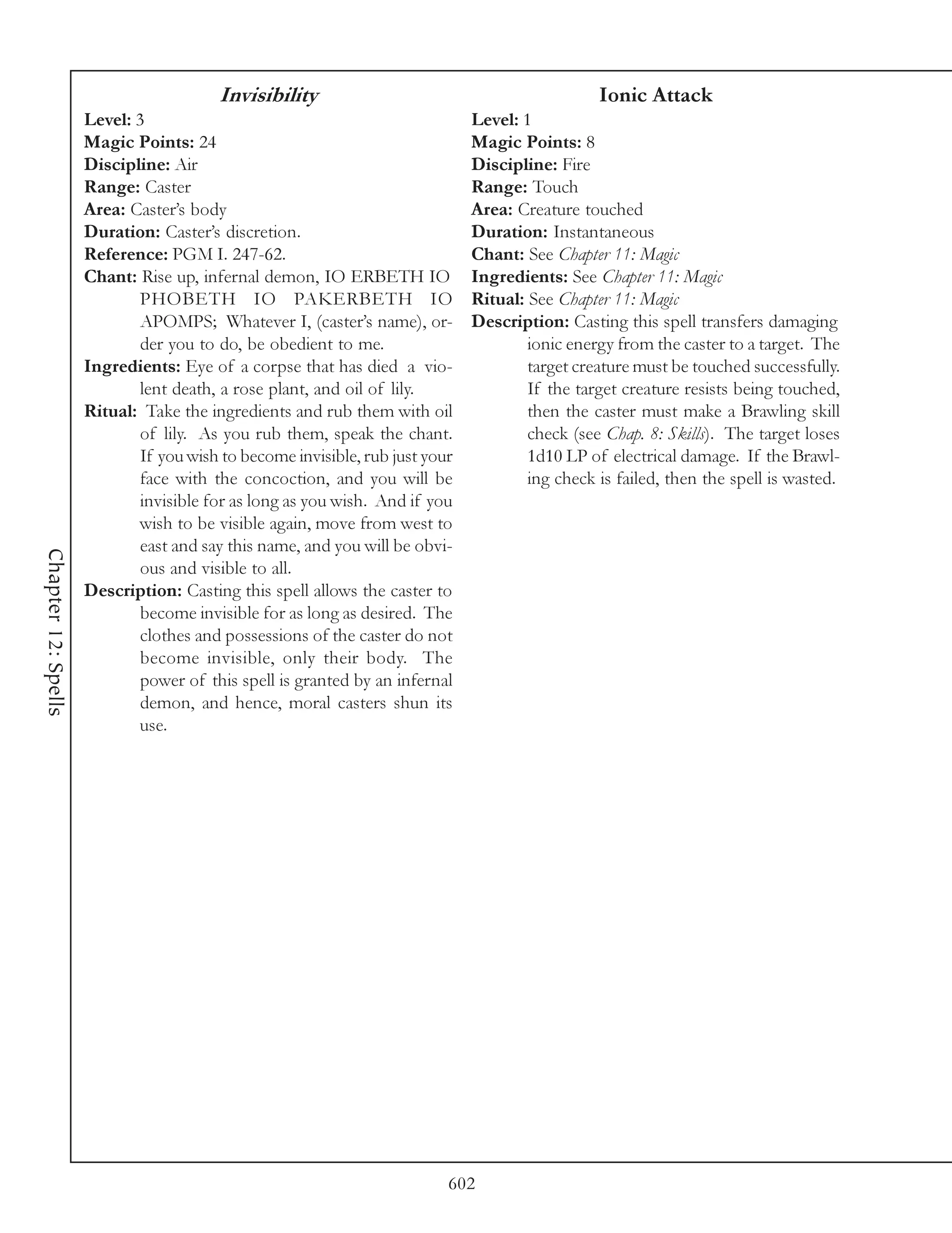 Invisibility                                            Ionic Attack
                     Level: 3                                                 Level: 1
                     Magic Points: 24                                         Magic Points: 8
                     Discipline: Air                                          Discipline: Fire
                     Range: Caster                                            Range: Touch
                     Area: Caster’s body                                      Area: Creature touched
                     Duration: Caster’s discretion.                           Duration: Instantaneous
                     Reference: PGM I. 247-62.                                Chant: See Chapter 11: Magic
                     Chant: Rise up, infernal demon, IO ERBETH IO             Ingredients: See Chapter 11: Magic
                             PHOBETH IO PAKERBETH IO                          Ritual: See Chapter 11: Magic
                             APOMPS; Whatever I, (caster’s name), or-         Description: Casting this spell transfers damaging
                             der you to do, be obedient to me.                        ionic energy from the caster to a target. The
                     Ingredients: Eye of a corpse that has died a vio-                target creature must be touched successfully.
                             lent death, a rose plant, and oil of lily.               If the target creature resists being touched,
                     Ritual: Take the ingredients and rub them with oil               then the caster must make a Brawling skill
                             of lily. As you rub them, speak the chant.               check (see Chap. 8: Skills). The target loses
                             If you wish to become invisible, rub just your           1d10 LP of electrical damage. If the Brawl-
                             face with the concoction, and you will be                ing check is failed, then the spell is wasted.
                             invisible for as long as you wish. And if you
                             wish to be visible again, move from west to
                             east and say this name, and you will be obvi-
Chapter 12: Spells




                             ous and visible to all.
                     Description: Casting this spell allows the caster to
                             become invisible for as long as desired. The
                             clothes and possessions of the caster do not
                             become invisible, only their body. The
                             power of this spell is granted by an infernal
                             demon, and hence, moral casters shun its
                             use.




                                                                          602
 