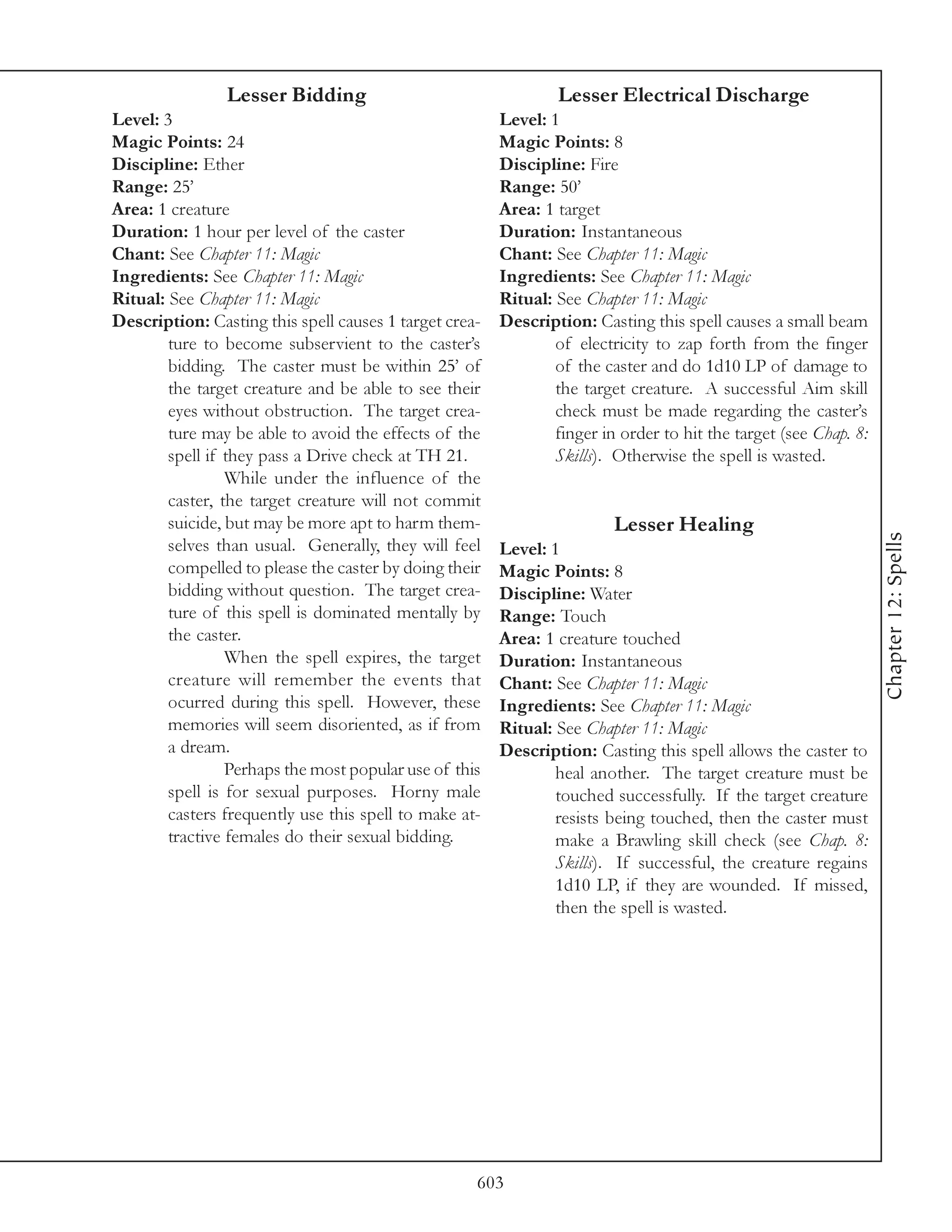 Lesser Bidding                                  Lesser Electrical Discharge
Level: 3                                                Level: 1
Magic Points: 24                                        Magic Points: 8
Discipline: Ether                                       Discipline: Fire
Range: 25’                                              Range: 50’
Area: 1 creature                                        Area: 1 target
Duration: 1 hour per level of the caster                Duration: Instantaneous
Chant: See Chapter 11: Magic                            Chant: See Chapter 11: Magic
Ingredients: See Chapter 11: Magic                      Ingredients: See Chapter 11: Magic
Ritual: See Chapter 11: Magic                           Ritual: See Chapter 11: Magic
Description: Casting this spell causes 1 target crea-   Description: Casting this spell causes a small beam
        ture to become subservient to the caster’s              of electricity to zap forth from the finger
        bidding. The caster must be within 25’ of               of the caster and do 1d10 LP of damage to
        the target creature and be able to see their            the target creature. A successful Aim skill
        eyes without obstruction. The target crea-              check must be made regarding the caster’s
        ture may be able to avoid the effects of the            finger in order to hit the target (see Chap. 8:
        spell if they pass a Drive check at TH 21.              Skills). Otherwise the spell is wasted.
                 While under the influence of the
        caster, the target creature will not commit
        suicide, but may be more apt to harm them-                       Lesser Healing




                                                                                                                  Chapter 12: Spells
        selves than usual. Generally, they will feel    Level: 1
        compelled to please the caster by doing their   Magic Points: 8
        bidding without question. The target crea-      Discipline: Water
        ture of this spell is dominated mentally by     Range: Touch
        the caster.                                     Area: 1 creature touched
                 When the spell expires, the target     Duration: Instantaneous
        creature will remember the events that          Chant: See Chapter 11: Magic
        ocurred during this spell. However, these       Ingredients: See Chapter 11: Magic
        memories will seem disoriented, as if from      Ritual: See Chapter 11: Magic
        a dream.                                        Description: Casting this spell allows the caster to
                 Perhaps the most popular use of this           heal another. The target creature must be
        spell is for sexual purposes. Horny male                touched successfully. If the target creature
        casters frequently use this spell to make at-           resists being touched, then the caster must
        tractive females do their sexual bidding.               make a Brawling skill check (see Chap. 8:
                                                                Skills). If successful, the creature regains
                                                                1d10 LP, if they are wounded. If missed,
                                                                then the spell is wasted.




                                                    603
 