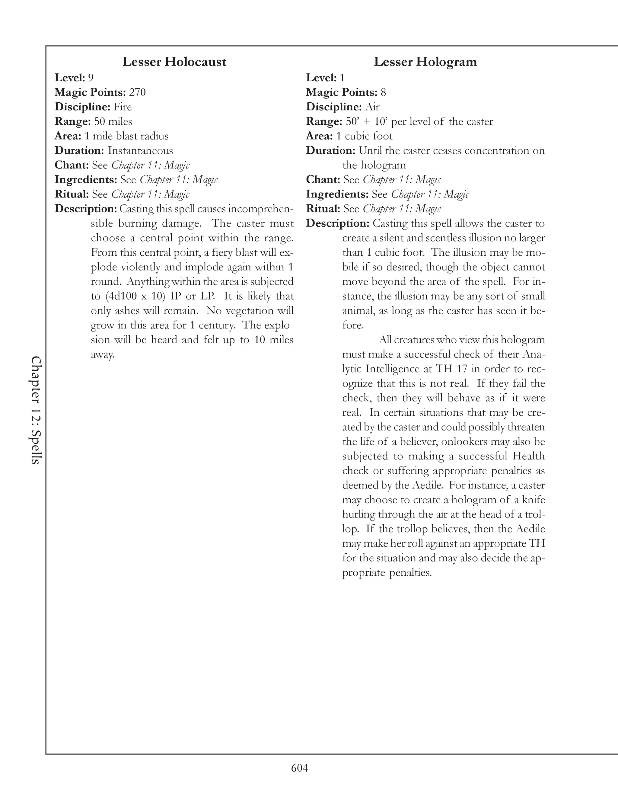 Lesser Holocaust                                          Lesser Hologram
                     Level: 9                                                  Level: 1
                     Magic Points: 270                                         Magic Points: 8
                     Discipline: Fire                                          Discipline: Air
                     Range: 50 miles                                           Range: 50’ + 10’ per level of the caster
                     Area: 1 mile blast radius                                 Area: 1 cubic foot
                     Duration: Instantaneous                                   Duration: Until the caster ceases concentration on
                     Chant: See Chapter 11: Magic                                      the hologram
                     Ingredients: See Chapter 11: Magic                        Chant: See Chapter 11: Magic
                     Ritual: See Chapter 11: Magic                             Ingredients: See Chapter 11: Magic
                     Description: Casting this spell causes incomprehen-       Ritual: See Chapter 11: Magic
                             sible burning damage. The caster must             Description: Casting this spell allows the caster to
                             choose a central point within the range.                  create a silent and scentless illusion no larger
                             From this central point, a fiery blast will ex-           than 1 cubic foot. The illusion may be mo-
                             plode violently and implode again within 1                bile if so desired, though the object cannot
                             round. Anything within the area is subjected              move beyond the area of the spell. For in-
                             to (4d100 x 10) IP or LP. It is likely that               stance, the illusion may be any sort of small
                             only ashes will remain. No vegetation will                animal, as long as the caster has seen it be-
                             grow in this area for 1 century. The explo-               fore.
                             sion will be heard and felt up to 10 miles                         All creatures who view this hologram
                             away.                                                     must make a successful check of their Ana-
Chapter 12: Spells




                                                                                       lytic Intelligence at TH 17 in order to rec-
                                                                                       ognize that this is not real. If they fail the
                                                                                       check, then they will behave as if it were
                                                                                       real. In certain situations that may be cre-
                                                                                       ated by the caster and could possibly threaten
                                                                                       the life of a believer, onlookers may also be
                                                                                       subjected to making a successful Health
                                                                                       check or suffering appropriate penalties as
                                                                                       deemed by the Aedile. For instance, a caster
                                                                                       may choose to create a hologram of a knife
                                                                                       hurling through the air at the head of a trol-
                                                                                       lop. If the trollop believes, then the Aedile
                                                                                       may make her roll against an appropriate TH
                                                                                       for the situation and may also decide the ap-
                                                                                       propriate penalties.




                                                                           604
 