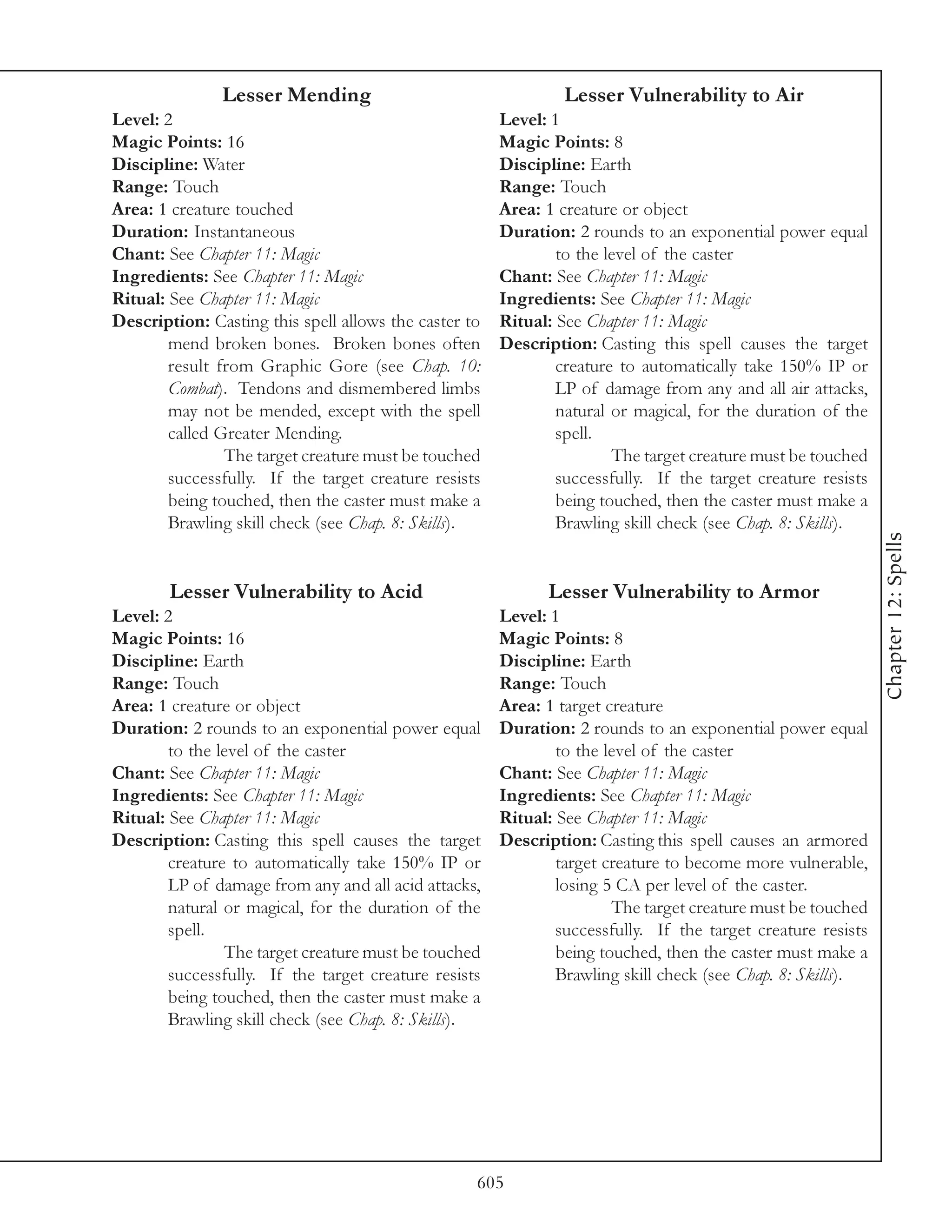 Lesser Mending                                   Lesser Vulnerability to Air
Level: 2                                               Level: 1
Magic Points: 16                                       Magic Points: 8
Discipline: Water                                      Discipline: Earth
Range: Touch                                           Range: Touch
Area: 1 creature touched                               Area: 1 creature or object
Duration: Instantaneous                                Duration: 2 rounds to an exponential power equal
Chant: See Chapter 11: Magic                                   to the level of the caster
Ingredients: See Chapter 11: Magic                     Chant: See Chapter 11: Magic
Ritual: See Chapter 11: Magic                          Ingredients: See Chapter 11: Magic
Description: Casting this spell allows the caster to   Ritual: See Chapter 11: Magic
        mend broken bones. Broken bones often          Description: Casting this spell causes the target
        result from Graphic Gore (see Chap. 10:                creature to automatically take 150% IP or
        Combat). Tendons and dismembered limbs                 LP of damage from any and all air attacks,
        may not be mended, except with the spell               natural or magical, for the duration of the
        called Greater Mending.                                spell.
                The target creature must be touched                    The target creature must be touched
        successfully. If the target creature resists           successfully. If the target creature resists
        being touched, then the caster must make a             being touched, then the caster must make a
        Brawling skill check (see Chap. 8: Skills).            Brawling skill check (see Chap. 8: Skills).




                                                                                                              Chapter 12: Spells
        Lesser Vulnerability to Acid                         Lesser Vulnerability to Armor
Level: 2                                               Level: 1
Magic Points: 16                                       Magic Points: 8
Discipline: Earth                                      Discipline: Earth
Range: Touch                                           Range: Touch
Area: 1 creature or object                             Area: 1 target creature
Duration: 2 rounds to an exponential power equal       Duration: 2 rounds to an exponential power equal
        to the level of the caster                             to the level of the caster
Chant: See Chapter 11: Magic                           Chant: See Chapter 11: Magic
Ingredients: See Chapter 11: Magic                     Ingredients: See Chapter 11: Magic
Ritual: See Chapter 11: Magic                          Ritual: See Chapter 11: Magic
Description: Casting this spell causes the target      Description: Casting this spell causes an armored
        creature to automatically take 150% IP or              target creature to become more vulnerable,
        LP of damage from any and all acid attacks,            losing 5 CA per level of the caster.
        natural or magical, for the duration of the                    The target creature must be touched
        spell.                                                 successfully. If the target creature resists
                The target creature must be touched            being touched, then the caster must make a
        successfully. If the target creature resists           Brawling skill check (see Chap. 8: Skills).
        being touched, then the caster must make a
        Brawling skill check (see Chap. 8: Skills).




                                                   605
 