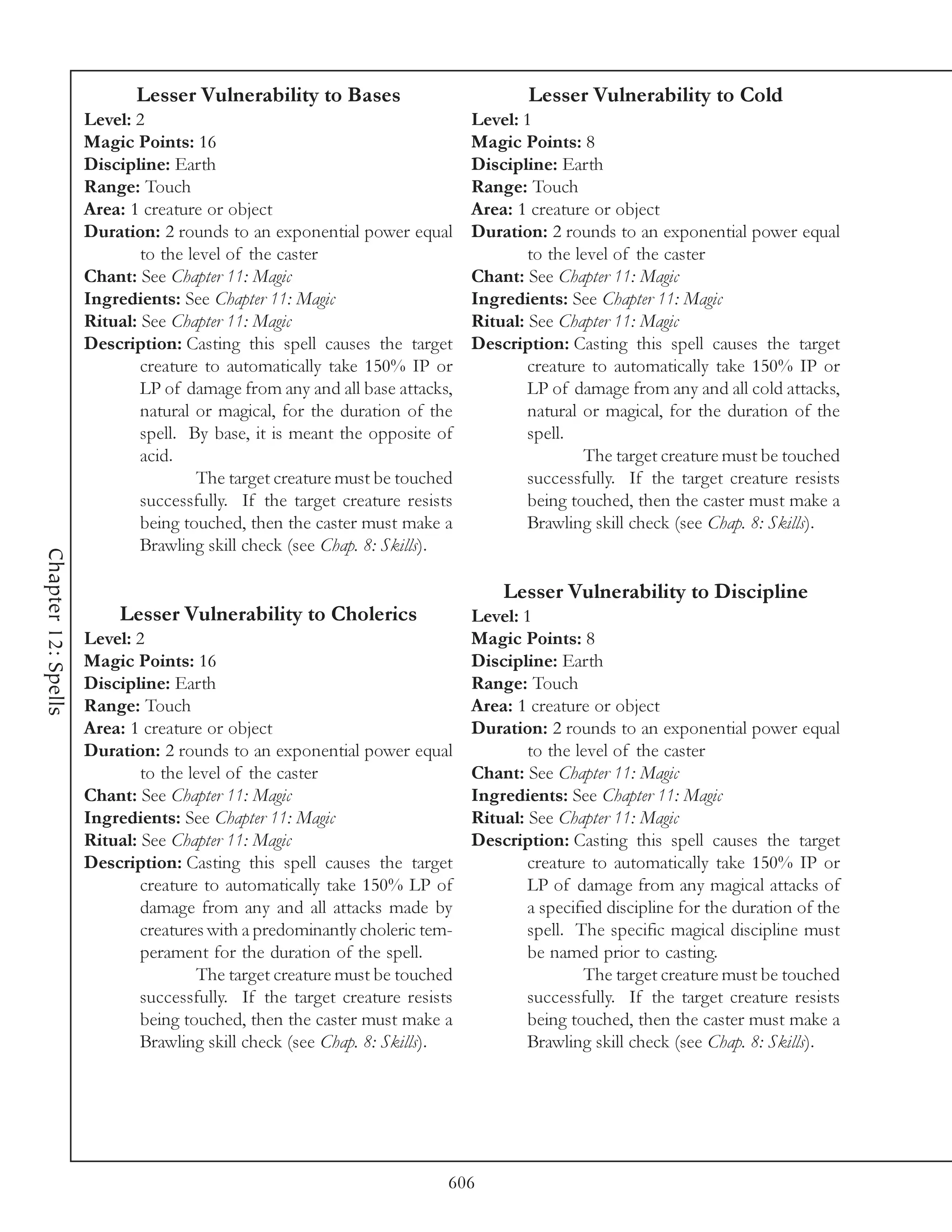 Lesser Vulnerability to Bases                           Lesser Vulnerability to Cold
                     Level: 2                                               Level: 1
                     Magic Points: 16                                       Magic Points: 8
                     Discipline: Earth                                      Discipline: Earth
                     Range: Touch                                           Range: Touch
                     Area: 1 creature or object                             Area: 1 creature or object
                     Duration: 2 rounds to an exponential power equal       Duration: 2 rounds to an exponential power equal
                             to the level of the caster                             to the level of the caster
                     Chant: See Chapter 11: Magic                           Chant: See Chapter 11: Magic
                     Ingredients: See Chapter 11: Magic                     Ingredients: See Chapter 11: Magic
                     Ritual: See Chapter 11: Magic                          Ritual: See Chapter 11: Magic
                     Description: Casting this spell causes the target      Description: Casting this spell causes the target
                             creature to automatically take 150% IP or              creature to automatically take 150% IP or
                             LP of damage from any and all base attacks,            LP of damage from any and all cold attacks,
                             natural or magical, for the duration of the            natural or magical, for the duration of the
                             spell. By base, it is meant the opposite of            spell.
                             acid.                                                          The target creature must be touched
                                     The target creature must be touched            successfully. If the target creature resists
                             successfully. If the target creature resists           being touched, then the caster must make a
                             being touched, then the caster must make a             Brawling skill check (see Chap. 8: Skills).
                             Brawling skill check (see Chap. 8: Skills).
Chapter 12: Spells




                                                                                Lesser Vulnerability to Discipline
                          Lesser Vulnerability to Cholerics               Level: 1
                     Level: 2                                             Magic Points: 8
                     Magic Points: 16                                     Discipline: Earth
                     Discipline: Earth                                    Range: Touch
                     Range: Touch                                         Area: 1 creature or object
                     Area: 1 creature or object                           Duration: 2 rounds to an exponential power equal
                     Duration: 2 rounds to an exponential power equal             to the level of the caster
                             to the level of the caster                   Chant: See Chapter 11: Magic
                     Chant: See Chapter 11: Magic                         Ingredients: See Chapter 11: Magic
                     Ingredients: See Chapter 11: Magic                   Ritual: See Chapter 11: Magic
                     Ritual: See Chapter 11: Magic                        Description: Casting this spell causes the target
                     Description: Casting this spell causes the target            creature to automatically take 150% IP or
                             creature to automatically take 150% LP of            LP of damage from any magical attacks of
                             damage from any and all attacks made by              a specified discipline for the duration of the
                             creatures with a predominantly choleric tem-         spell. The specific magical discipline must
                             perament for the duration of the spell.              be named prior to casting.
                                     The target creature must be touched                   The target creature must be touched
                             successfully. If the target creature resists         successfully. If the target creature resists
                             being touched, then the caster must make a           being touched, then the caster must make a
                             Brawling skill check (see Chap. 8: Skills).          Brawling skill check (see Chap. 8: Skills).




                                                                        606
 