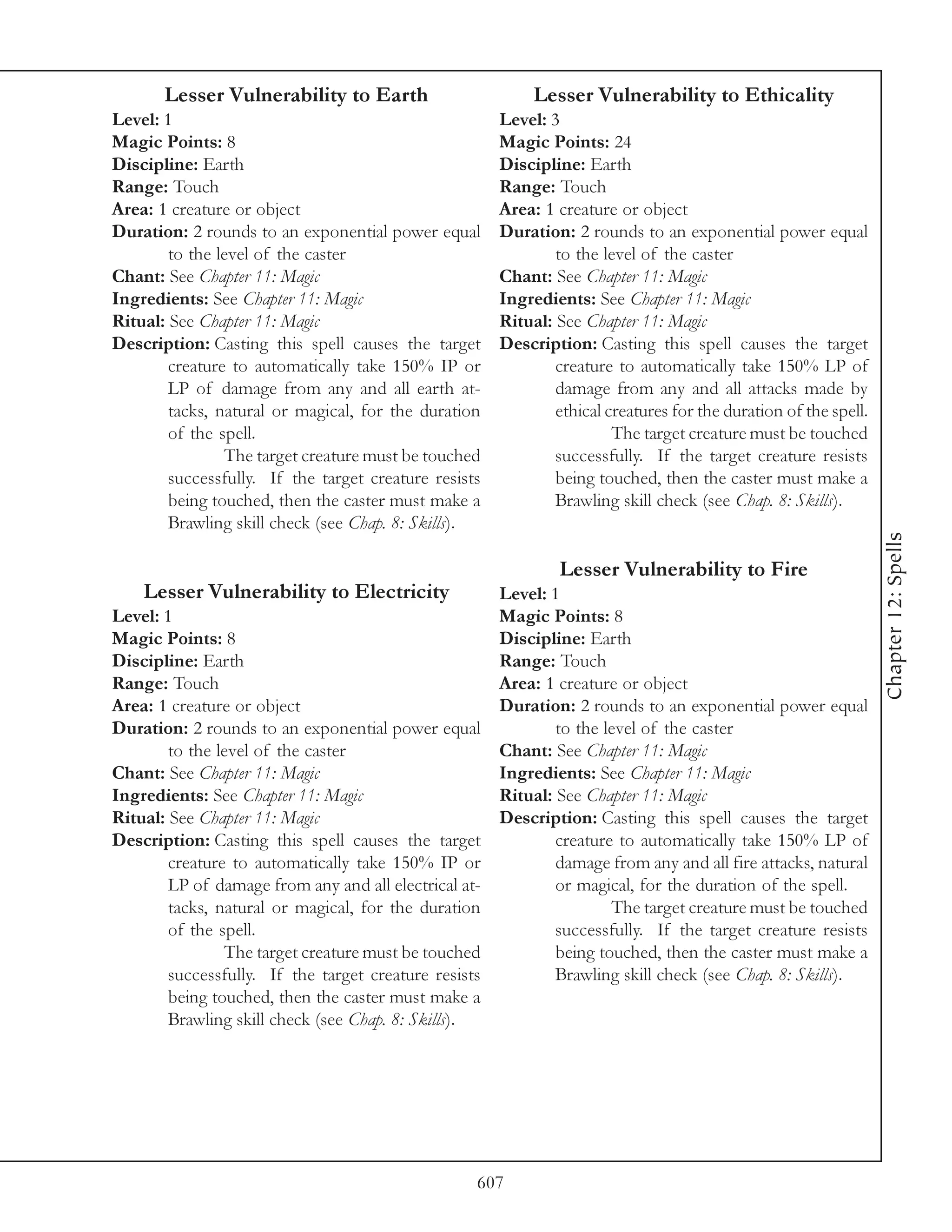 Lesser Vulnerability to Earth                        Lesser Vulnerability to Ethicality
Level: 1                                               Level: 3
Magic Points: 8                                        Magic Points: 24
Discipline: Earth                                      Discipline: Earth
Range: Touch                                           Range: Touch
Area: 1 creature or object                             Area: 1 creature or object
Duration: 2 rounds to an exponential power equal       Duration: 2 rounds to an exponential power equal
        to the level of the caster                             to the level of the caster
Chant: See Chapter 11: Magic                           Chant: See Chapter 11: Magic
Ingredients: See Chapter 11: Magic                     Ingredients: See Chapter 11: Magic
Ritual: See Chapter 11: Magic                          Ritual: See Chapter 11: Magic
Description: Casting this spell causes the target      Description: Casting this spell causes the target
        creature to automatically take 150% IP or              creature to automatically take 150% LP of
        LP of damage from any and all earth at-                damage from any and all attacks made by
        tacks, natural or magical, for the duration            ethical creatures for the duration of the spell.
        of the spell.                                                   The target creature must be touched
                The target creature must be touched            successfully. If the target creature resists
        successfully. If the target creature resists           being touched, then the caster must make a
        being touched, then the caster must make a             Brawling skill check (see Chap. 8: Skills).
        Brawling skill check (see Chap. 8: Skills).




                                                                                                                  Chapter 12: Spells
                                                                Lesser Vulnerability to Fire
    Lesser Vulnerability to Electricity                Level: 1
Level: 1                                               Magic Points: 8
Magic Points: 8                                        Discipline: Earth
Discipline: Earth                                      Range: Touch
Range: Touch                                           Area: 1 creature or object
Area: 1 creature or object                             Duration: 2 rounds to an exponential power equal
Duration: 2 rounds to an exponential power equal               to the level of the caster
        to the level of the caster                     Chant: See Chapter 11: Magic
Chant: See Chapter 11: Magic                           Ingredients: See Chapter 11: Magic
Ingredients: See Chapter 11: Magic                     Ritual: See Chapter 11: Magic
Ritual: See Chapter 11: Magic                          Description: Casting this spell causes the target
Description: Casting this spell causes the target              creature to automatically take 150% LP of
        creature to automatically take 150% IP or              damage from any and all fire attacks, natural
        LP of damage from any and all electrical at-           or magical, for the duration of the spell.
        tacks, natural or magical, for the duration                    The target creature must be touched
        of the spell.                                          successfully. If the target creature resists
                The target creature must be touched            being touched, then the caster must make a
        successfully. If the target creature resists           Brawling skill check (see Chap. 8: Skills).
        being touched, then the caster must make a
        Brawling skill check (see Chap. 8: Skills).




                                                   607
 
