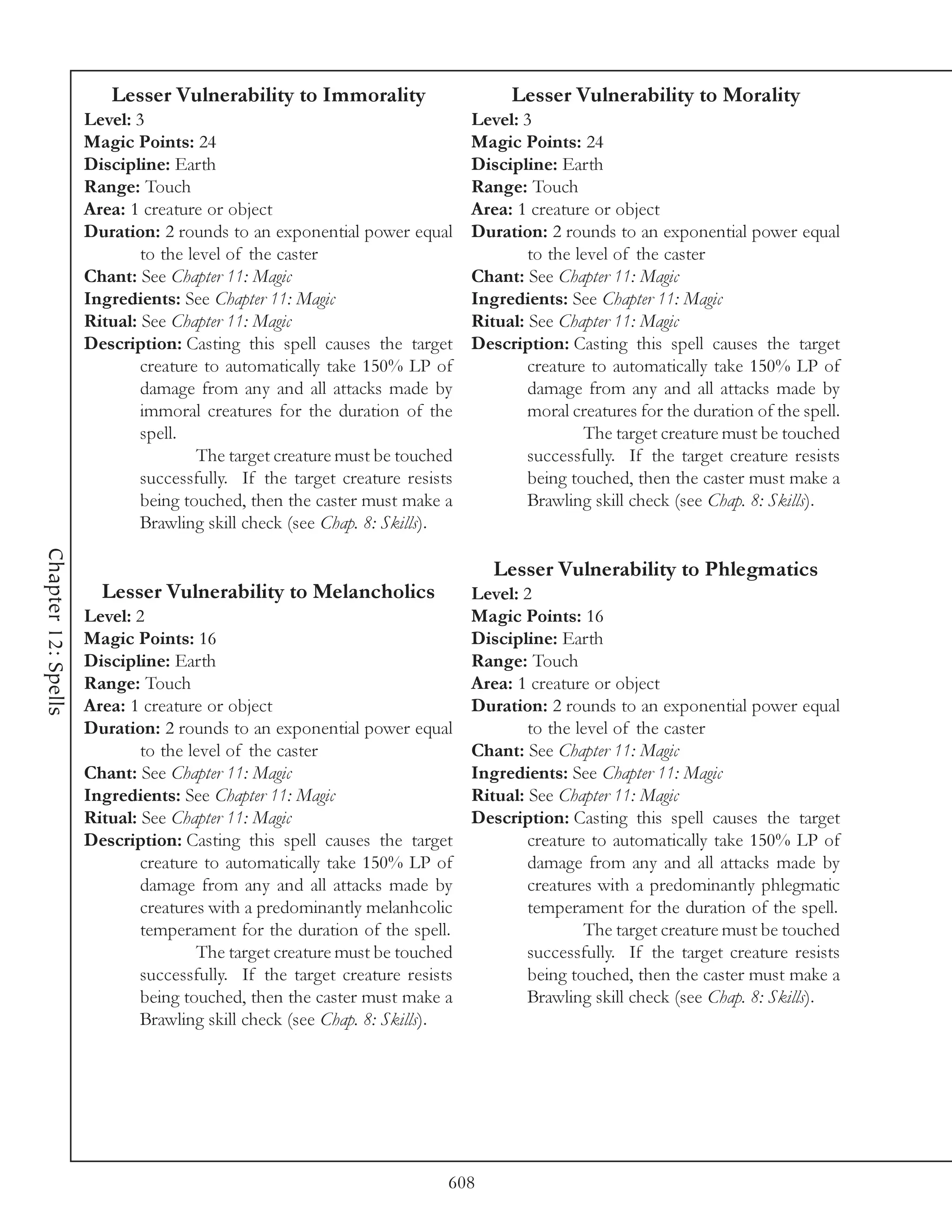 Lesser Vulnerability to Immorality                       Lesser Vulnerability to Morality
                     Level: 3                                               Level: 3
                     Magic Points: 24                                       Magic Points: 24
                     Discipline: Earth                                      Discipline: Earth
                     Range: Touch                                           Range: Touch
                     Area: 1 creature or object                             Area: 1 creature or object
                     Duration: 2 rounds to an exponential power equal       Duration: 2 rounds to an exponential power equal
                             to the level of the caster                             to the level of the caster
                     Chant: See Chapter 11: Magic                           Chant: See Chapter 11: Magic
                     Ingredients: See Chapter 11: Magic                     Ingredients: See Chapter 11: Magic
                     Ritual: See Chapter 11: Magic                          Ritual: See Chapter 11: Magic
                     Description: Casting this spell causes the target      Description: Casting this spell causes the target
                             creature to automatically take 150% LP of              creature to automatically take 150% LP of
                             damage from any and all attacks made by                damage from any and all attacks made by
                             immoral creatures for the duration of the              moral creatures for the duration of the spell.
                             spell.                                                         The target creature must be touched
                                     The target creature must be touched            successfully. If the target creature resists
                             successfully. If the target creature resists           being touched, then the caster must make a
                             being touched, then the caster must make a             Brawling skill check (see Chap. 8: Skills).
                             Brawling skill check (see Chap. 8: Skills).
Chapter 12: Spells




                                                                               Lesser Vulnerability to Phlegmatics
                       Lesser Vulnerability to Melancholics                 Level: 2
                     Level: 2                                               Magic Points: 16
                     Magic Points: 16                                       Discipline: Earth
                     Discipline: Earth                                      Range: Touch
                     Range: Touch                                           Area: 1 creature or object
                     Area: 1 creature or object                             Duration: 2 rounds to an exponential power equal
                     Duration: 2 rounds to an exponential power equal               to the level of the caster
                             to the level of the caster                     Chant: See Chapter 11: Magic
                     Chant: See Chapter 11: Magic                           Ingredients: See Chapter 11: Magic
                     Ingredients: See Chapter 11: Magic                     Ritual: See Chapter 11: Magic
                     Ritual: See Chapter 11: Magic                          Description: Casting this spell causes the target
                     Description: Casting this spell causes the target              creature to automatically take 150% LP of
                             creature to automatically take 150% LP of              damage from any and all attacks made by
                             damage from any and all attacks made by                creatures with a predominantly phlegmatic
                             creatures with a predominantly melanhcolic             temperament for the duration of the spell.
                             temperament for the duration of the spell.                     The target creature must be touched
                                     The target creature must be touched            successfully. If the target creature resists
                             successfully. If the target creature resists           being touched, then the caster must make a
                             being touched, then the caster must make a             Brawling skill check (see Chap. 8: Skills).
                             Brawling skill check (see Chap. 8: Skills).




                                                                        608
 