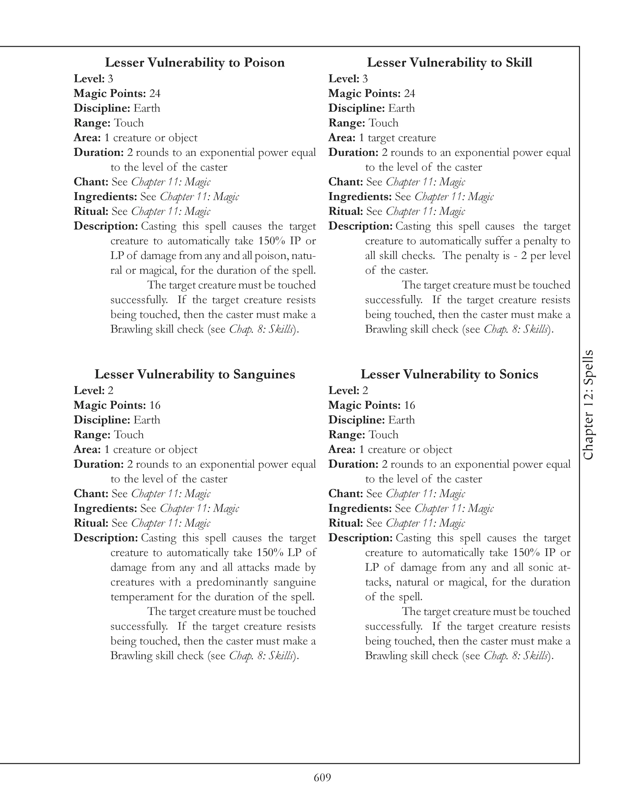 Lesser Vulnerability to Poison                             Lesser Vulnerability to Skill
Level: 3                                                 Level: 3
Magic Points: 24                                         Magic Points: 24
Discipline: Earth                                        Discipline: Earth
Range: Touch                                             Range: Touch
Area: 1 creature or object                               Area: 1 target creature
Duration: 2 rounds to an exponential power equal         Duration: 2 rounds to an exponential power equal
        to the level of the caster                               to the level of the caster
Chant: See Chapter 11: Magic                             Chant: See Chapter 11: Magic
Ingredients: See Chapter 11: Magic                       Ingredients: See Chapter 11: Magic
Ritual: See Chapter 11: Magic                            Ritual: See Chapter 11: Magic
Description: Casting this spell causes the target        Description: Casting this spell causes the target
        creature to automatically take 150% IP or                creature to automatically suffer a penalty to
        LP of damage from any and all poison, natu-              all skill checks. The penalty is - 2 per level
        ral or magical, for the duration of the spell.           of the caster.
                The target creature must be touched                        The target creature must be touched
        successfully. If the target creature resists             successfully. If the target creature resists
        being touched, then the caster must make a               being touched, then the caster must make a
        Brawling skill check (see Chap. 8: Skills).              Brawling skill check (see Chap. 8: Skills).




                                                                                                                  Chapter 12: Spells
    Lesser Vulnerability to Sanguines                           Lesser Vulnerability to Sonics
Level: 2                                                 Level: 2
Magic Points: 16                                         Magic Points: 16
Discipline: Earth                                        Discipline: Earth
Range: Touch                                             Range: Touch
Area: 1 creature or object                               Area: 1 creature or object
Duration: 2 rounds to an exponential power equal         Duration: 2 rounds to an exponential power equal
        to the level of the caster                               to the level of the caster
Chant: See Chapter 11: Magic                             Chant: See Chapter 11: Magic
Ingredients: See Chapter 11: Magic                       Ingredients: See Chapter 11: Magic
Ritual: See Chapter 11: Magic                            Ritual: See Chapter 11: Magic
Description: Casting this spell causes the target        Description: Casting this spell causes the target
        creature to automatically take 150% LP of                creature to automatically take 150% IP or
        damage from any and all attacks made by                  LP of damage from any and all sonic at-
        creatures with a predominantly sanguine                  tacks, natural or magical, for the duration
        temperament for the duration of the spell.               of the spell.
                The target creature must be touched                      The target creature must be touched
        successfully. If the target creature resists             successfully. If the target creature resists
        being touched, then the caster must make a               being touched, then the caster must make a
        Brawling skill check (see Chap. 8: Skills).              Brawling skill check (see Chap. 8: Skills).




                                                     609
 