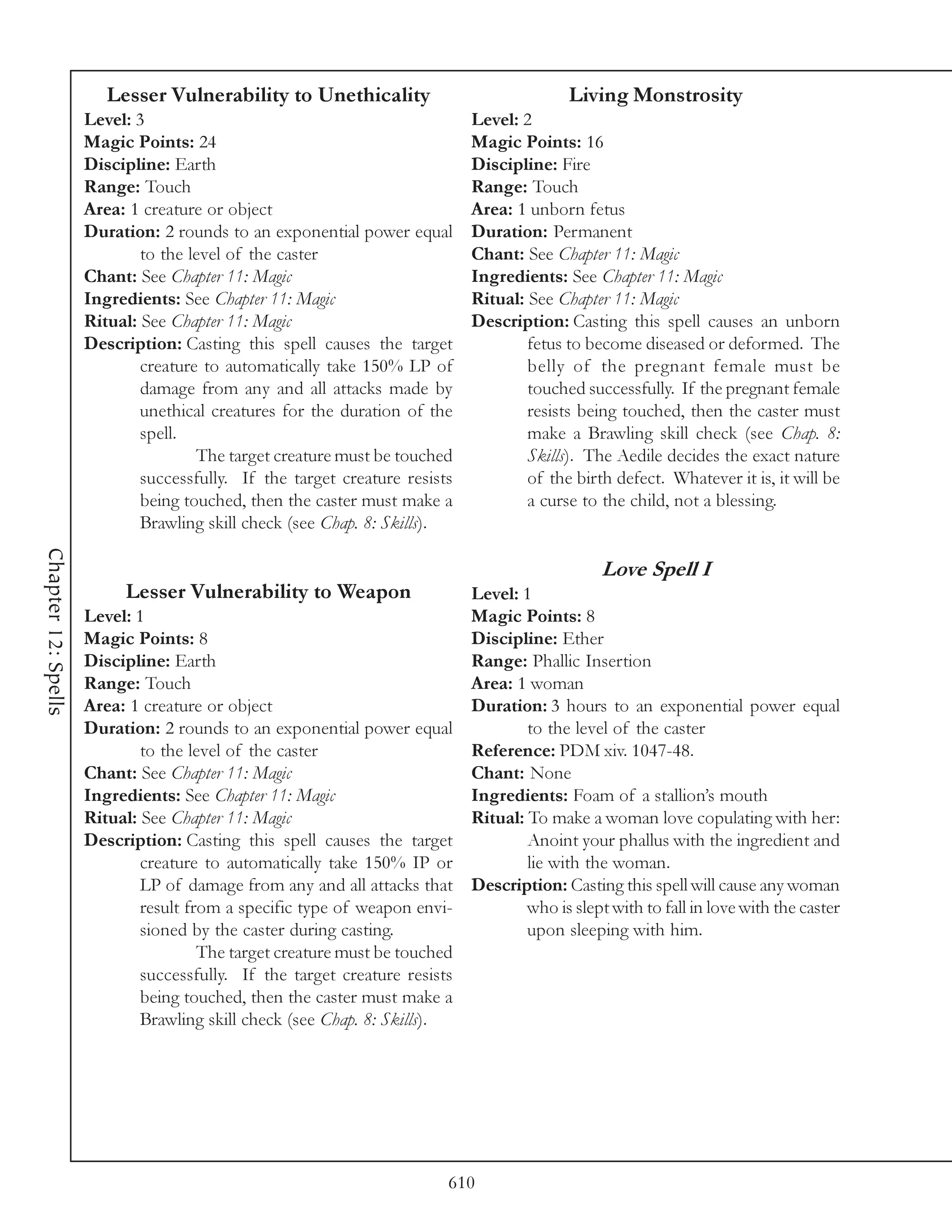 Lesser Vulnerability to Unethicality                               Living Monstrosity
                     Level: 3                                               Level: 2
                     Magic Points: 24                                       Magic Points: 16
                     Discipline: Earth                                      Discipline: Fire
                     Range: Touch                                           Range: Touch
                     Area: 1 creature or object                             Area: 1 unborn fetus
                     Duration: 2 rounds to an exponential power equal       Duration: Permanent
                             to the level of the caster                     Chant: See Chapter 11: Magic
                     Chant: See Chapter 11: Magic                           Ingredients: See Chapter 11: Magic
                     Ingredients: See Chapter 11: Magic                     Ritual: See Chapter 11: Magic
                     Ritual: See Chapter 11: Magic                          Description: Casting this spell causes an unborn
                     Description: Casting this spell causes the target              fetus to become diseased or deformed. The
                             creature to automatically take 150% LP of              belly of the pregnant female must be
                             damage from any and all attacks made by                touched successfully. If the pregnant female
                             unethical creatures for the duration of the            resists being touched, then the caster must
                             spell.                                                 make a Brawling skill check (see Chap. 8:
                                     The target creature must be touched            Skills). The Aedile decides the exact nature
                             successfully. If the target creature resists           of the birth defect. Whatever it is, it will be
                             being touched, then the caster must make a             a curse to the child, not a blessing.
                             Brawling skill check (see Chap. 8: Skills).
Chapter 12: Spells




                                                                                                Love Spell I
                          Lesser Vulnerability to Weapon                    Level: 1
                     Level: 1                                               Magic Points: 8
                     Magic Points: 8                                        Discipline: Ether
                     Discipline: Earth                                      Range: Phallic Insertion
                     Range: Touch                                           Area: 1 woman
                     Area: 1 creature or object                             Duration: 3 hours to an exponential power equal
                     Duration: 2 rounds to an exponential power equal               to the level of the caster
                             to the level of the caster                     Reference: PDM xiv. 1047-48.
                     Chant: See Chapter 11: Magic                           Chant: None
                     Ingredients: See Chapter 11: Magic                     Ingredients: Foam of a stallion’s mouth
                     Ritual: See Chapter 11: Magic                          Ritual: To make a woman love copulating with her:
                     Description: Casting this spell causes the target              Anoint your phallus with the ingredient and
                             creature to automatically take 150% IP or              lie with the woman.
                             LP of damage from any and all attacks that     Description: Casting this spell will cause any woman
                             result from a specific type of weapon envi-            who is slept with to fall in love with the caster
                             sioned by the caster during casting.                   upon sleeping with him.
                                      The target creature must be touched
                             successfully. If the target creature resists
                             being touched, then the caster must make a
                             Brawling skill check (see Chap. 8: Skills).




                                                                        610
 