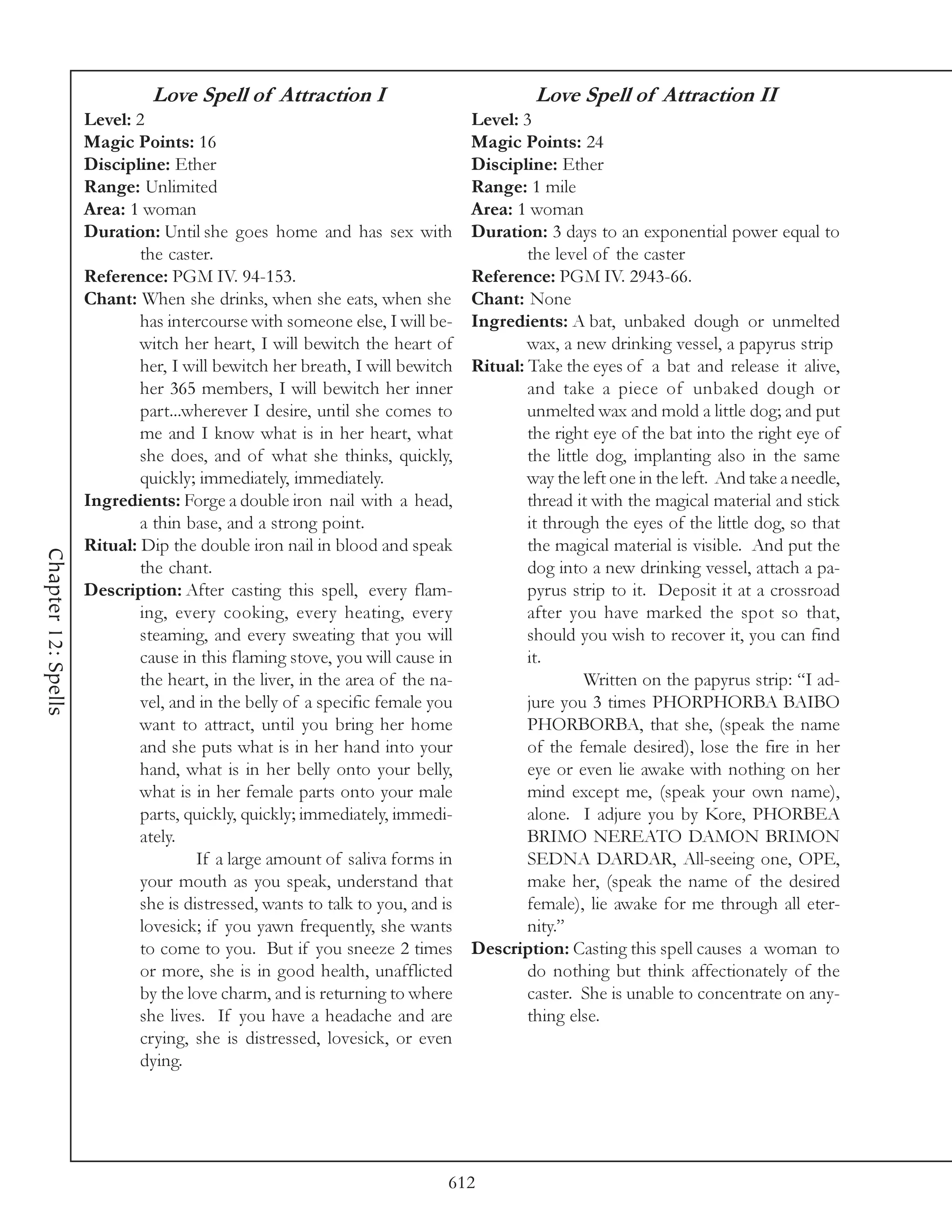 Love Spell of Attraction I                               Love Spell of Attraction II
                     Level: 2                                                  Level: 3
                     Magic Points: 16                                          Magic Points: 24
                     Discipline: Ether                                         Discipline: Ether
                     Range: Unlimited                                          Range: 1 mile
                     Area: 1 woman                                             Area: 1 woman
                     Duration: Until she goes home and has sex with            Duration: 3 days to an exponential power equal to
                             the caster.                                               the level of the caster
                     Reference: PGM IV. 94-153.                                Reference: PGM IV. 2943-66.
                     Chant: When she drinks, when she eats, when she           Chant: None
                             has intercourse with someone else, I will be-     Ingredients: A bat, unbaked dough or unmelted
                             witch her heart, I will bewitch the heart of              wax, a new drinking vessel, a papyrus strip
                             her, I will bewitch her breath, I will bewitch    Ritual: Take the eyes of a bat and release it alive,
                             her 365 members, I will bewitch her inner                 and take a piece of unbaked dough or
                             part...wherever I desire, until she comes to              unmelted wax and mold a little dog; and put
                             me and I know what is in her heart, what                  the right eye of the bat into the right eye of
                             she does, and of what she thinks, quickly,                the little dog, implanting also in the same
                             quickly; immediately, immediately.                        way the left one in the left. And take a needle,
                     Ingredients: Forge a double iron nail with a head,                thread it with the magical material and stick
                             a thin base, and a strong point.                          it through the eyes of the little dog, so that
                     Ritual: Dip the double iron nail in blood and speak               the magical material is visible. And put the
Chapter 12: Spells




                             the chant.                                                dog into a new drinking vessel, attach a pa-
                     Description: After casting this spell, every flam-                pyrus strip to it. Deposit it at a crossroad
                             ing, every cooking, every heating, every                  after you have marked the spot so that,
                             steaming, and every sweating that you will                should you wish to recover it, you can find
                             cause in this flaming stove, you will cause in            it.
                             the heart, in the liver, in the area of the na-                    Written on the papyrus strip: “I ad-
                             vel, and in the belly of a specific female you            jure you 3 times PHORPHORBA BAIBO
                             want to attract, until you bring her home                 PHORBORBA, that she, (speak the name
                             and she puts what is in her hand into your                of the female desired), lose the fire in her
                             hand, what is in her belly onto your belly,               eye or even lie awake with nothing on her
                             what is in her female parts onto your male                mind except me, (speak your own name),
                             parts, quickly, quickly; immediately, immedi-             alone. I adjure you by Kore, PHORBEA
                             ately.                                                    BRIMO NEREATO DAMON BRIMON
                                      If a large amount of saliva forms in             SEDNA DARDAR, All-seeing one, OPE,
                             your mouth as you speak, understand that                  make her, (speak the name of the desired
                             she is distressed, wants to talk to you, and is           female), lie awake for me through all eter-
                             lovesick; if you yawn frequently, she wants               nity.”
                             to come to you. But if you sneeze 2 times         Description: Casting this spell causes a woman to
                             or more, she is in good health, unafflicted               do nothing but think affectionately of the
                             by the love charm, and is returning to where              caster. She is unable to concentrate on any-
                             she lives. If you have a headache and are                 thing else.
                             crying, she is distressed, lovesick, or even
                             dying.




                                                                           612
 