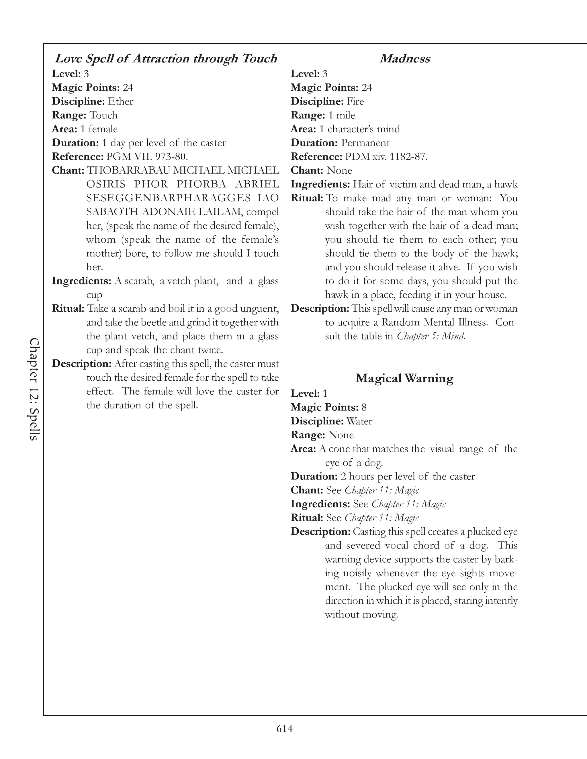 Love Spell of Attraction through Touch                                         Madness
                     Level: 3                                                 Level: 3
                     Magic Points: 24                                         Magic Points: 24
                     Discipline: Ether                                        Discipline: Fire
                     Range: Touch                                             Range: 1 mile
                     Area: 1 female                                           Area: 1 character’s mind
                     Duration: 1 day per level of the caster                  Duration: Permanent
                     Reference: PGM VII. 973-80.                              Reference: PDM xiv. 1182-87.
                     Chant: THOBARRABAU MICHAEL MICHAEL                       Chant: None
                             OSIRIS PHOR PHORBA ABRIEL                        Ingredients: Hair of victim and dead man, a hawk
                             SESEGGENBARPHARAGGES IAO                         Ritual: To make mad any man or woman: You
                             SABAOTH ADONAIE LAILAM, compel                           should take the hair of the man whom you
                             her, (speak the name of the desired female),             wish together with the hair of a dead man;
                             whom (speak the name of the female’s                     you should tie them to each other; you
                             mother) bore, to follow me should I touch                should tie them to the body of the hawk;
                             her.                                                     and you should release it alive. If you wish
                     Ingredients: A scarab, a vetch plant, and a glass                to do it for some days, you should put the
                             cup                                                      hawk in a place, feeding it in your house.
                     Ritual: Take a scarab and boil it in a good unguent,     Description: This spell will cause any man or woman
                             and take the beetle and grind it together with           to acquire a Random Mental Illness. Con-
                             the plant vetch, and place them in a glass               sult the table in Chapter 5: Mind.
Chapter 12: Spells




                             cup and speak the chant twice.
                     Description: After casting this spell, the caster must
                             touch the desired female for the spell to take                   Magical Warning
                             effect. The female will love the caster for      Level: 1
                             the duration of the spell.                       Magic Points: 8
                                                                              Discipline: Water
                                                                              Range: None
                                                                              Area: A cone that matches the visual range of the
                                                                                      eye of a dog.
                                                                              Duration: 2 hours per level of the caster
                                                                              Chant: See Chapter 11: Magic
                                                                              Ingredients: See Chapter 11: Magic
                                                                              Ritual: See Chapter 11: Magic
                                                                              Description: Casting this spell creates a plucked eye
                                                                                      and severed vocal chord of a dog. This
                                                                                      warning device supports the caster by bark-
                                                                                      ing noisily whenever the eye sights move-
                                                                                      ment. The plucked eye will see only in the
                                                                                      direction in which it is placed, staring intently
                                                                                      without moving.




                                                                          614
 