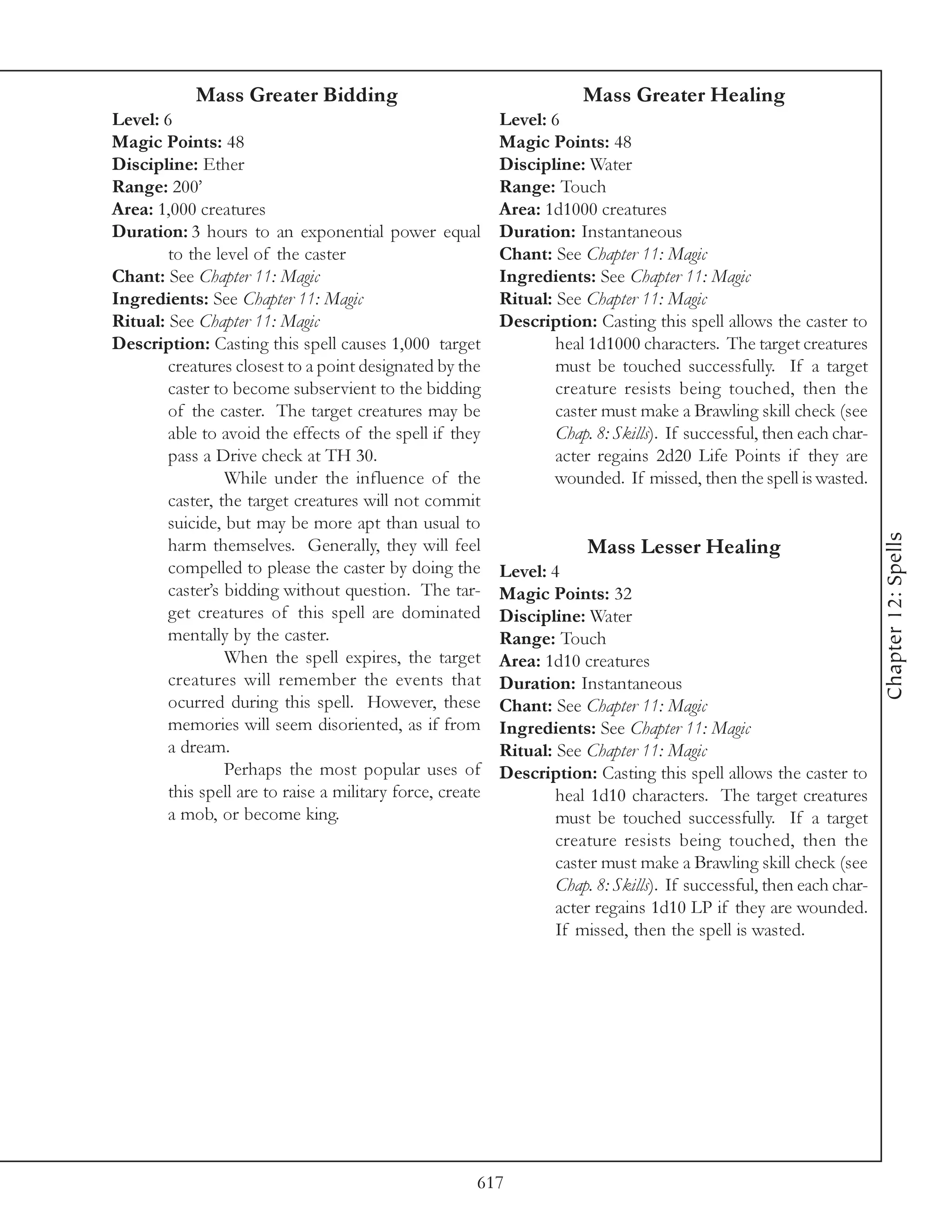 Mass Greater Bidding                                       Mass Greater Healing
Level: 6                                                   Level: 6
Magic Points: 48                                           Magic Points: 48
Discipline: Ether                                          Discipline: Water
Range: 200’                                                Range: Touch
Area: 1,000 creatures                                      Area: 1d1000 creatures
Duration: 3 hours to an exponential power equal            Duration: Instantaneous
        to the level of the caster                         Chant: See Chapter 11: Magic
Chant: See Chapter 11: Magic                               Ingredients: See Chapter 11: Magic
Ingredients: See Chapter 11: Magic                         Ritual: See Chapter 11: Magic
Ritual: See Chapter 11: Magic                              Description: Casting this spell allows the caster to
Description: Casting this spell causes 1,000 target                heal 1d1000 characters. The target creatures
        creatures closest to a point designated by the             must be touched successfully. If a target
        caster to become subservient to the bidding                creature resists being touched, then the
        of the caster. The target creatures may be                 caster must make a Brawling skill check (see
        able to avoid the effects of the spell if they             Chap. 8: Skills). If successful, then each char-
        pass a Drive check at TH 30.                               acter regains 2d20 Life Points if they are
                 While under the influence of the                  wounded. If missed, then the spell is wasted.
        caster, the target creatures will not commit
        suicide, but may be more apt than usual to




                                                                                                                      Chapter 12: Spells
        harm themselves. Generally, they will feel                      Mass Lesser Healing
        compelled to please the caster by doing the        Level: 4
        caster’s bidding without question. The tar-        Magic Points: 32
        get creatures of this spell are dominated          Discipline: Water
        mentally by the caster.                            Range: Touch
                 When the spell expires, the target        Area: 1d10 creatures
        creatures will remember the events that            Duration: Instantaneous
        ocurred during this spell. However, these          Chant: See Chapter 11: Magic
        memories will seem disoriented, as if from         Ingredients: See Chapter 11: Magic
        a dream.                                           Ritual: See Chapter 11: Magic
                 Perhaps the most popular uses of          Description: Casting this spell allows the caster to
        this spell are to raise a military force, create           heal 1d10 characters. The target creatures
        a mob, or become king.                                     must be touched successfully. If a target
                                                                   creature resists being touched, then the
                                                                   caster must make a Brawling skill check (see
                                                                   Chap. 8: Skills). If successful, then each char-
                                                                   acter regains 1d10 LP if they are wounded.
                                                                   If missed, then the spell is wasted.




                                                       617
 