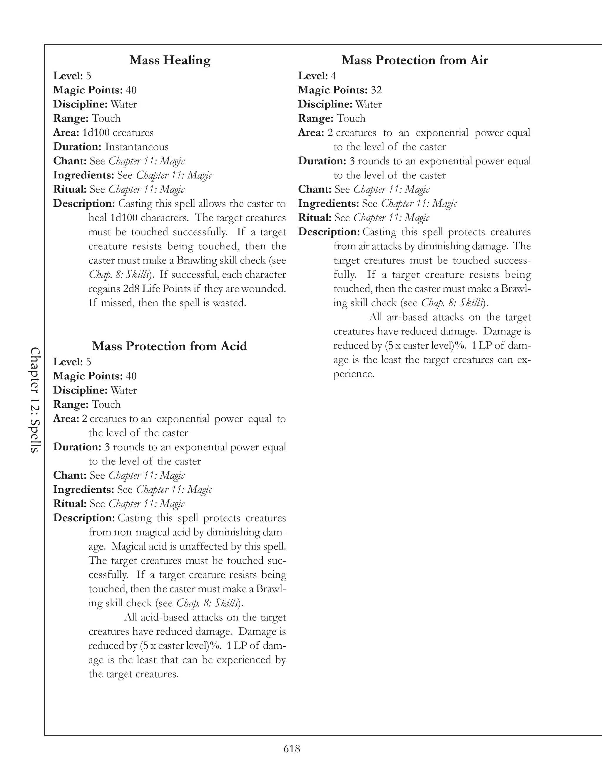 Mass Healing                                      Mass Protection from Air
                     Level: 5                                                  Level: 4
                     Magic Points: 40                                          Magic Points: 32
                     Discipline: Water                                         Discipline: Water
                     Range: Touch                                              Range: Touch
                     Area: 1d100 creatures                                     Area: 2 creatures to an exponential power equal
                     Duration: Instantaneous                                           to the level of the caster
                     Chant: See Chapter 11: Magic                              Duration: 3 rounds to an exponential power equal
                     Ingredients: See Chapter 11: Magic                                to the level of the caster
                     Ritual: See Chapter 11: Magic                             Chant: See Chapter 11: Magic
                     Description: Casting this spell allows the caster to      Ingredients: See Chapter 11: Magic
                             heal 1d100 characters. The target creatures       Ritual: See Chapter 11: Magic
                             must be touched successfully. If a target         Description: Casting this spell protects creatures
                             creature resists being touched, then the                  from air attacks by diminishing damage. The
                             caster must make a Brawling skill check (see              target creatures must be touched success-
                             Chap. 8: Skills). If successful, each character           fully. If a target creature resists being
                             regains 2d8 Life Points if they are wounded.              touched, then the caster must make a Brawl-
                             If missed, then the spell is wasted.                      ing skill check (see Chap. 8: Skills).
                                                                                                All air-based attacks on the target
                                                                                       creatures have reduced damage. Damage is
                              Mass Protection from Acid                                reduced by (5 x caster level)%. 1 LP of dam-
Chapter 12: Spells




                     Level: 5                                                          age is the least the target creatures can ex-
                     Magic Points: 40                                                  perience.
                     Discipline: Water
                     Range: Touch
                     Area: 2 creatues to an exponential power equal to
                             the level of the caster
                     Duration: 3 rounds to an exponential power equal
                             to the level of the caster
                     Chant: See Chapter 11: Magic
                     Ingredients: See Chapter 11: Magic
                     Ritual: See Chapter 11: Magic
                     Description: Casting this spell protects creatures
                             from non-magical acid by diminishing dam-
                             age. Magical acid is unaffected by this spell.
                             The target creatures must be touched suc-
                             cessfully. If a target creature resists being
                             touched, then the caster must make a Brawl-
                             ing skill check (see Chap. 8: Skills).
                                      All acid-based attacks on the target
                             creatures have reduced damage. Damage is
                             reduced by (5 x caster level)%. 1 LP of dam-
                             age is the least that can be experienced by
                             the target creatures.




                                                                           618
 