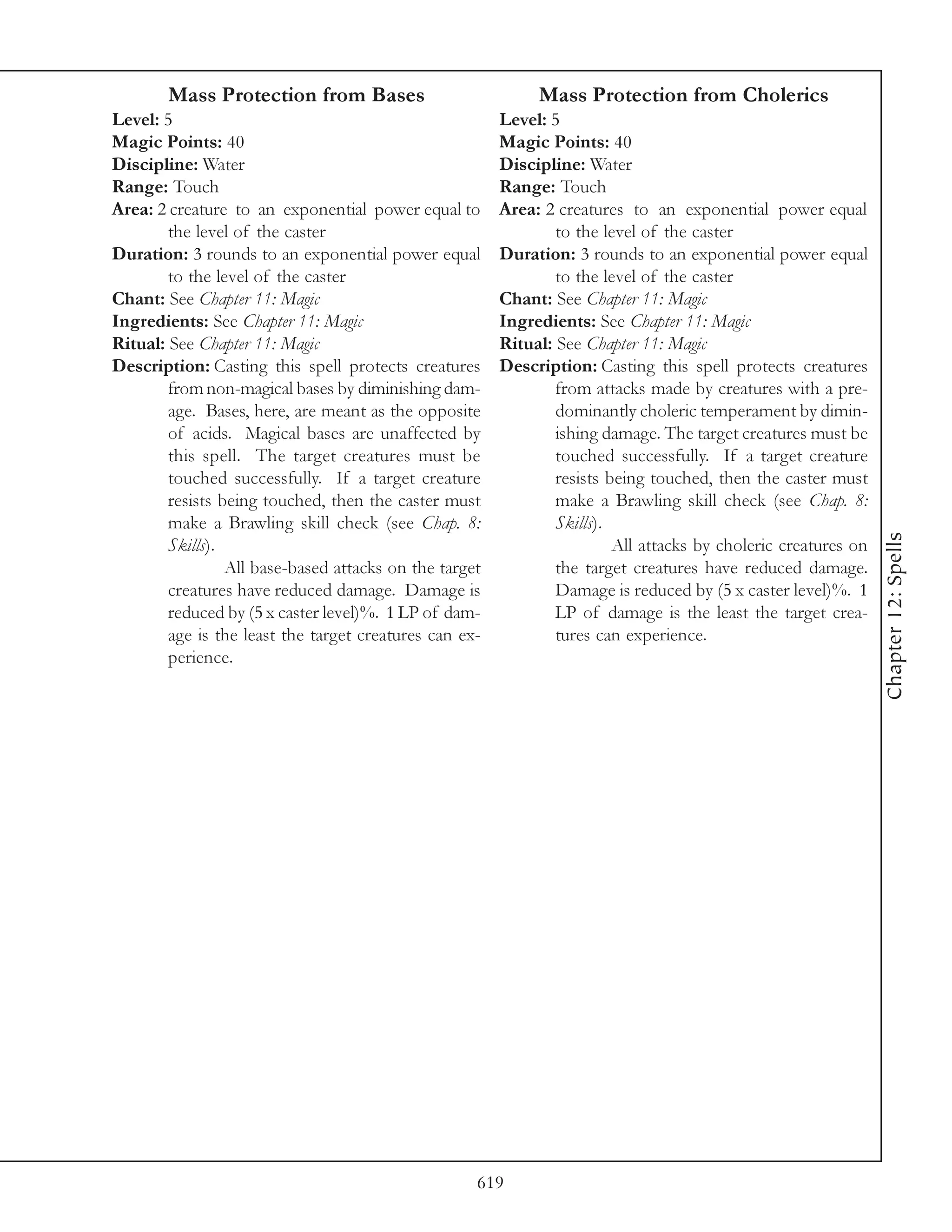 Mass Protection from Bases                           Mass Protection from Cholerics
Level: 5                                                Level: 5
Magic Points: 40                                        Magic Points: 40
Discipline: Water                                       Discipline: Water
Range: Touch                                            Range: Touch
Area: 2 creature to an exponential power equal to       Area: 2 creatures to an exponential power equal
        the level of the caster                                 to the level of the caster
Duration: 3 rounds to an exponential power equal        Duration: 3 rounds to an exponential power equal
        to the level of the caster                              to the level of the caster
Chant: See Chapter 11: Magic                            Chant: See Chapter 11: Magic
Ingredients: See Chapter 11: Magic                      Ingredients: See Chapter 11: Magic
Ritual: See Chapter 11: Magic                           Ritual: See Chapter 11: Magic
Description: Casting this spell protects creatures      Description: Casting this spell protects creatures
        from non-magical bases by diminishing dam-              from attacks made by creatures with a pre-
        age. Bases, here, are meant as the opposite             dominantly choleric temperament by dimin-
        of acids. Magical bases are unaffected by               ishing damage. The target creatures must be
        this spell. The target creatures must be                touched successfully. If a target creature
        touched successfully. If a target creature              resists being touched, then the caster must
        resists being touched, then the caster must             make a Brawling skill check (see Chap. 8:
        make a Brawling skill check (see Chap. 8:               Skills).




                                                                                                                Chapter 12: Spells
        Skills).                                                         All attacks by choleric creatures on
                 All base-based attacks on the target           the target creatures have reduced damage.
        creatures have reduced damage. Damage is                Damage is reduced by (5 x caster level)%. 1
        reduced by (5 x caster level)%. 1 LP of dam-            LP of damage is the least the target crea-
        age is the least the target creatures can ex-           tures can experience.
        perience.




                                                    619
 