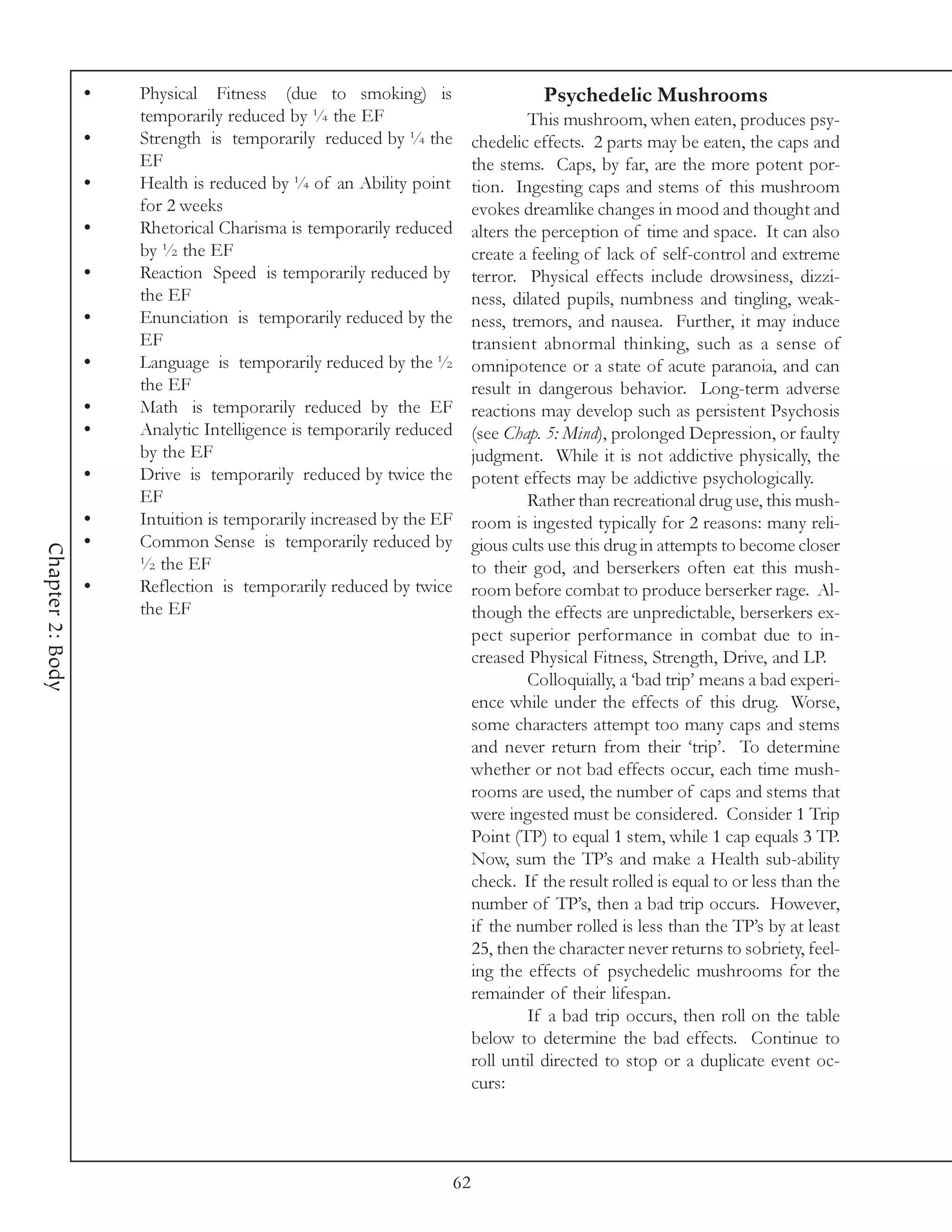 •   Physical Fitness (due to smoking) is                          Psychedelic Mushrooms
                      temporarily reduced by ¼ the EF                              This mushroom, when eaten, produces psy-
                  •   Strength is temporarily reduced by ¼ the            chedelic effects. 2 parts may be eaten, the caps and
                      EF                                                  the stems. Caps, by far, are the more potent por-
                  •   Health is reduced by ¼ of an Ability point          tion. Ingesting caps and stems of this mushroom
                      for 2 weeks                                         evokes dreamlike changes in mood and thought and
                  •   Rhetorical Charisma is temporarily reduced          alters the perception of time and space. It can also
                      by ½ the EF                                         create a feeling of lack of self-control and extreme
                  •   Reaction Speed is temporarily reduced by            terror. Physical effects include drowsiness, dizzi-
                      the EF                                              ness, dilated pupils, numbness and tingling, weak-
                  •   Enunciation is temporarily reduced by the           ness, tremors, and nausea. Further, it may induce
                      EF                                                  transient abnormal thinking, such as a sense of
                  •   Language is temporarily reduced by the ½            omnipotence or a state of acute paranoia, and can
                      the EF                                              result in dangerous behavior. Long-term adverse
                  •   Math is temporarily reduced by the EF               reactions may develop such as persistent Psychosis
                  •   Analytic Intelligence is temporarily reduced        (see Chap. 5: Mind), prolonged Depression, or faulty
                      by the EF                                           judgment. While it is not addictive physically, the
                  •   Drive is temporarily reduced by twice the           potent effects may be addictive psychologically.
                      EF                                                           Rather than recreational drug use, this mush-
                  •   Intuition is temporarily increased by the EF        room is ingested typically for 2 reasons: many reli-
                  •   Common Sense is temporarily reduced by              gious cults use this drug in attempts to become closer
Chapter 2: Body




                      ½ the EF                                            to their god, and berserkers often eat this mush-
                  •   Reflection is temporarily reduced by twice          room before combat to produce berserker rage. Al-
                      the EF                                              though the effects are unpredictable, berserkers ex-
                                                                          pect superior performance in combat due to in-
                                                                          creased Physical Fitness, Strength, Drive, and LP.
                                                                                   Colloquially, a ‘bad trip’ means a bad experi-
                                                                          ence while under the effects of this drug. Worse,
                                                                          some characters attempt too many caps and stems
                                                                          and never return from their ‘trip’. To determine
                                                                          whether or not bad effects occur, each time mush-
                                                                          rooms are used, the number of caps and stems that
                                                                          were ingested must be considered. Consider 1 Trip
                                                                          Point (TP) to equal 1 stem, while 1 cap equals 3 TP.
                                                                          Now, sum the TP’s and make a Health sub-ability
                                                                          check. If the result rolled is equal to or less than the
                                                                          number of TP’s, then a bad trip occurs. However,
                                                                          if the number rolled is less than the TP’s by at least
                                                                          25, then the character never returns to sobriety, feel-
                                                                          ing the effects of psychedelic mushrooms for the
                                                                          remainder of their lifespan.
                                                                                   If a bad trip occurs, then roll on the table
                                                                          below to determine the bad effects. Continue to
                                                                          roll until directed to stop or a duplicate event oc-
                                                                          curs:




                                                                     62
 