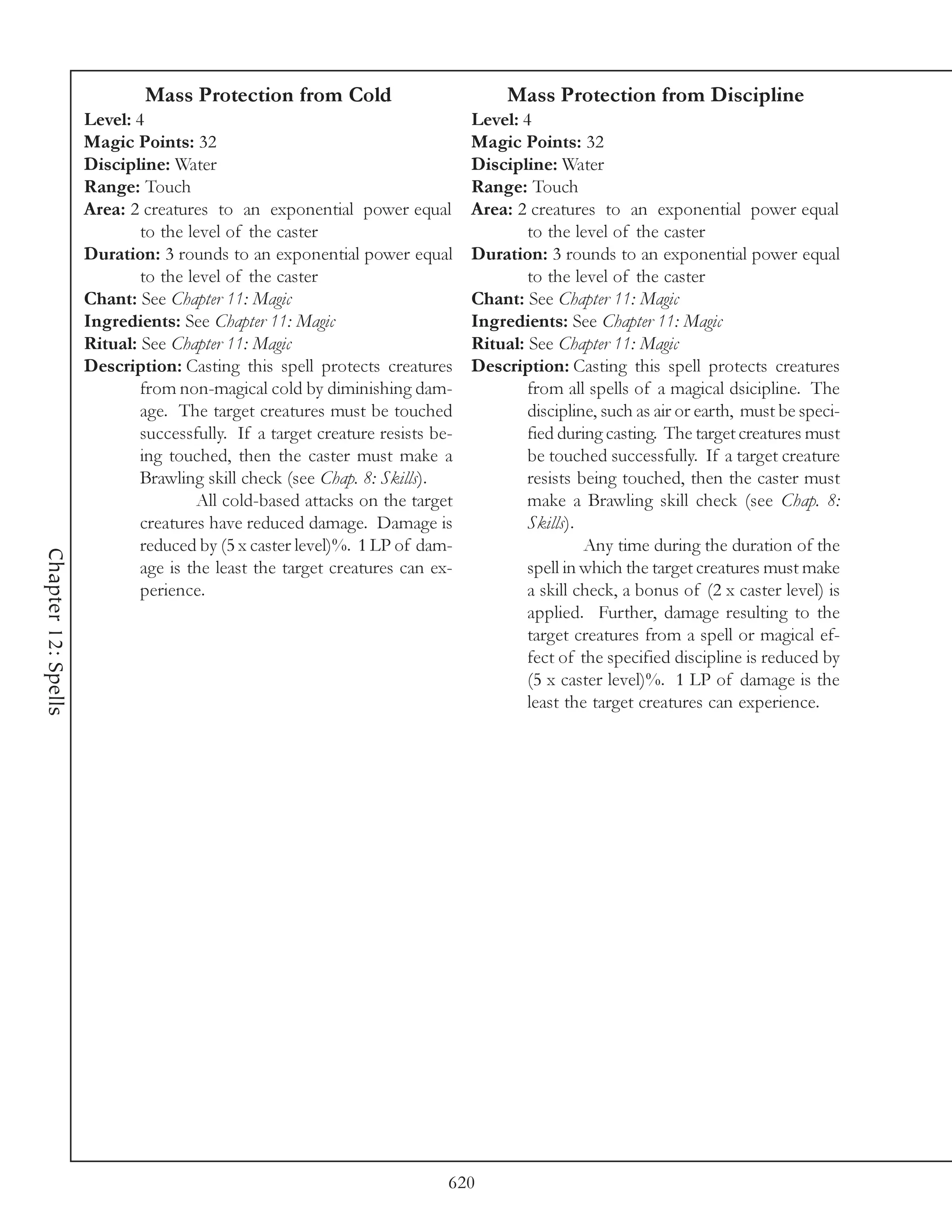 Mass Protection from Cold                             Mass Protection from Discipline
                     Level: 4                                                 Level: 4
                     Magic Points: 32                                         Magic Points: 32
                     Discipline: Water                                        Discipline: Water
                     Range: Touch                                             Range: Touch
                     Area: 2 creatures to an exponential power equal          Area: 2 creatures to an exponential power equal
                             to the level of the caster                               to the level of the caster
                     Duration: 3 rounds to an exponential power equal         Duration: 3 rounds to an exponential power equal
                             to the level of the caster                               to the level of the caster
                     Chant: See Chapter 11: Magic                             Chant: See Chapter 11: Magic
                     Ingredients: See Chapter 11: Magic                       Ingredients: See Chapter 11: Magic
                     Ritual: See Chapter 11: Magic                            Ritual: See Chapter 11: Magic
                     Description: Casting this spell protects creatures       Description: Casting this spell protects creatures
                             from non-magical cold by diminishing dam-                from all spells of a magical dsicipline. The
                             age. The target creatures must be touched                discipline, such as air or earth, must be speci-
                             successfully. If a target creature resists be-           fied during casting. The target creatures must
                             ing touched, then the caster must make a                 be touched successfully. If a target creature
                             Brawling skill check (see Chap. 8: Skills).              resists being touched, then the caster must
                                     All cold-based attacks on the target             make a Brawling skill check (see Chap. 8:
                             creatures have reduced damage. Damage is                 Skills).
                             reduced by (5 x caster level)%. 1 LP of dam-                      Any time during the duration of the
Chapter 12: Spells




                             age is the least the target creatures can ex-            spell in which the target creatures must make
                             perience.                                                a skill check, a bonus of (2 x caster level) is
                                                                                      applied. Further, damage resulting to the
                                                                                      target creatures from a spell or magical ef-
                                                                                      fect of the specified discipline is reduced by
                                                                                      (5 x caster level)%. 1 LP of damage is the
                                                                                      least the target creatures can experience.




                                                                          620
 