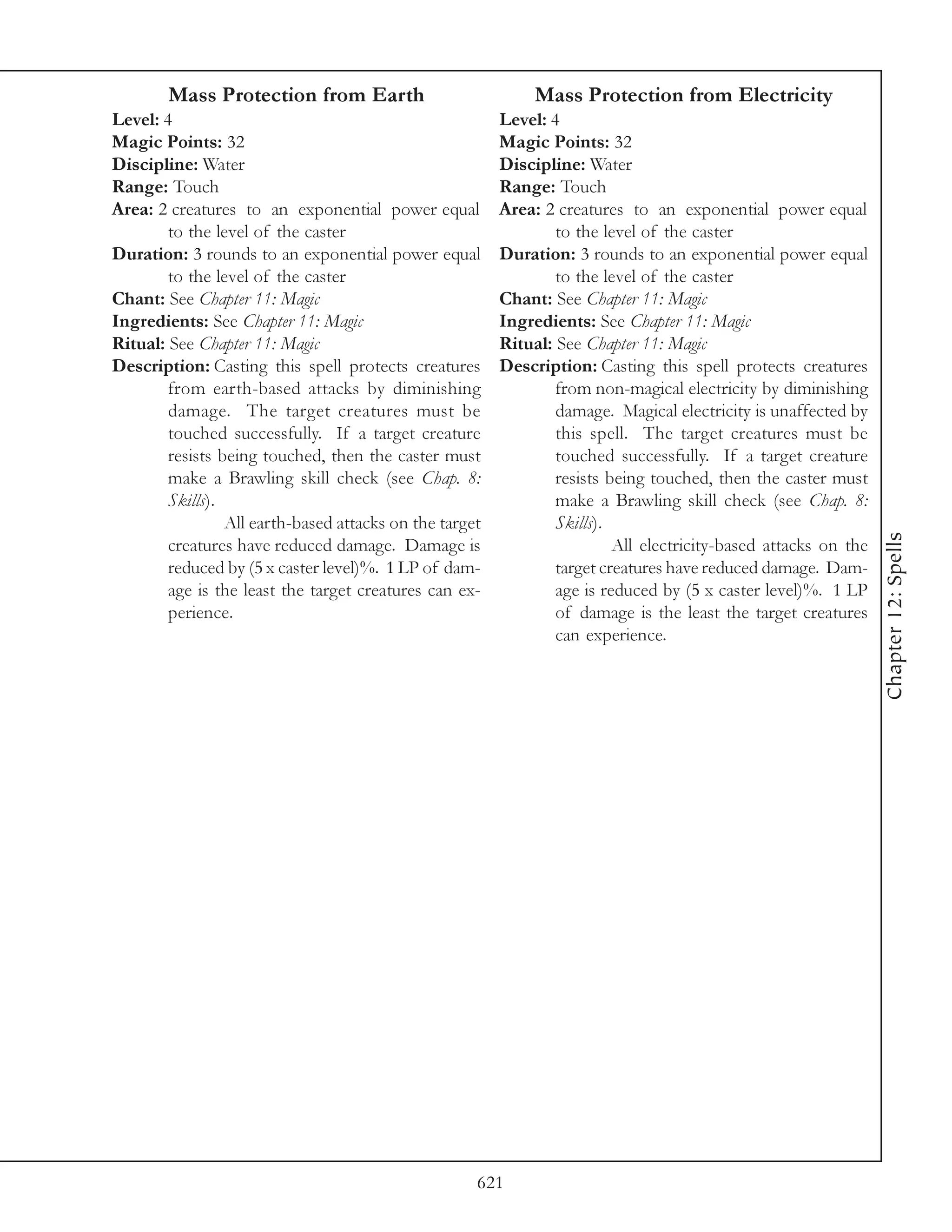 Mass Protection from Earth                            Mass Protection from Electricity
Level: 4                                                 Level: 4
Magic Points: 32                                         Magic Points: 32
Discipline: Water                                        Discipline: Water
Range: Touch                                             Range: Touch
Area: 2 creatures to an exponential power equal          Area: 2 creatures to an exponential power equal
        to the level of the caster                               to the level of the caster
Duration: 3 rounds to an exponential power equal         Duration: 3 rounds to an exponential power equal
        to the level of the caster                               to the level of the caster
Chant: See Chapter 11: Magic                             Chant: See Chapter 11: Magic
Ingredients: See Chapter 11: Magic                       Ingredients: See Chapter 11: Magic
Ritual: See Chapter 11: Magic                            Ritual: See Chapter 11: Magic
Description: Casting this spell protects creatures       Description: Casting this spell protects creatures
        from earth-based attacks by diminishing                  from non-magical electricity by diminishing
        damage. The target creatures must be                     damage. Magical electricity is unaffected by
        touched successfully. If a target creature               this spell. The target creatures must be
        resists being touched, then the caster must              touched successfully. If a target creature
        make a Brawling skill check (see Chap. 8:                resists being touched, then the caster must
        Skills).                                                 make a Brawling skill check (see Chap. 8:
                 All earth-based attacks on the target           Skills).




                                                                                                                 Chapter 12: Spells
        creatures have reduced damage. Damage is                          All electricity-based attacks on the
        reduced by (5 x caster level)%. 1 LP of dam-             target creatures have reduced damage. Dam-
        age is the least the target creatures can ex-            age is reduced by (5 x caster level)%. 1 LP
        perience.                                                of damage is the least the target creatures
                                                                 can experience.




                                                     621
 