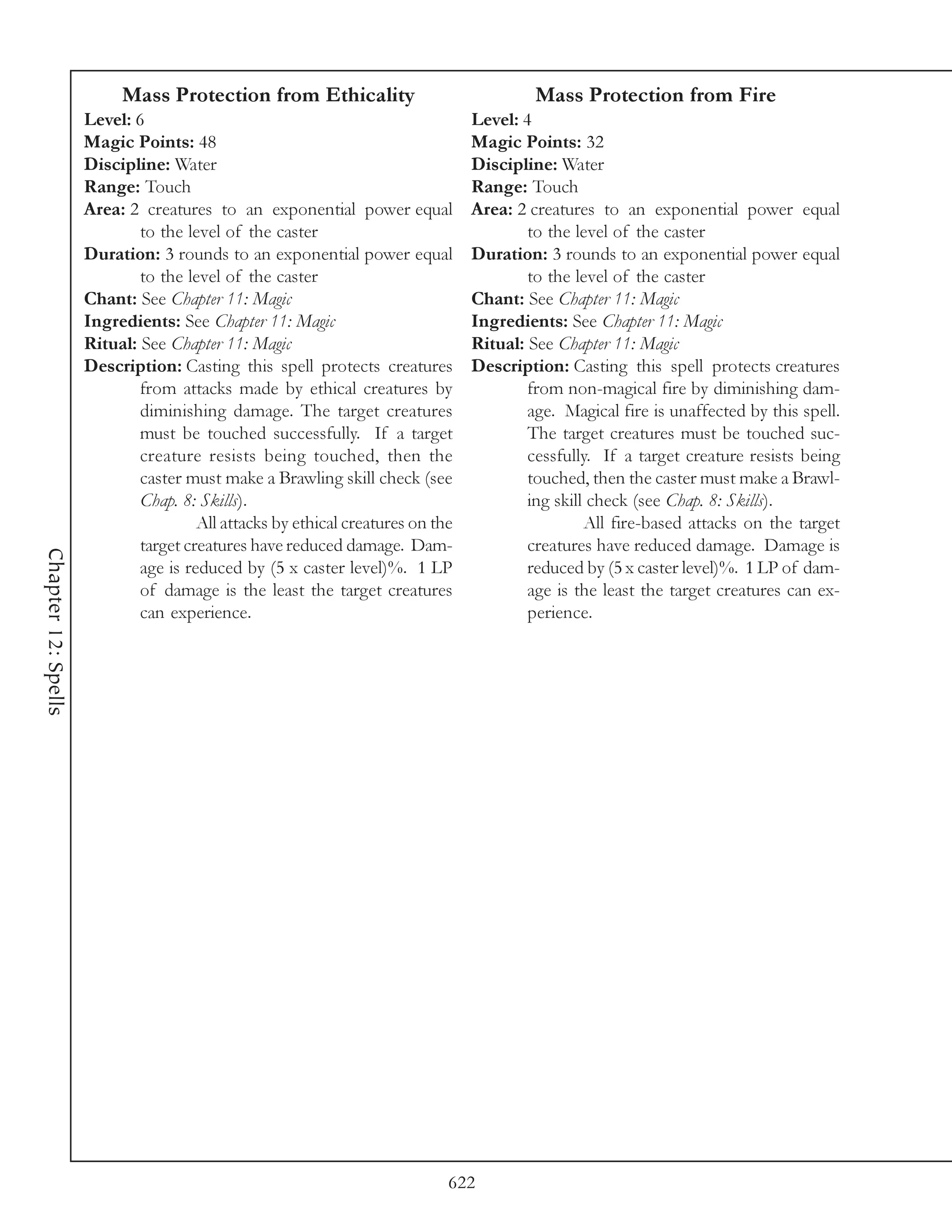 Mass Protection from Ethicality                                Mass Protection from Fire
                     Level: 6                                                   Level: 4
                     Magic Points: 48                                           Magic Points: 32
                     Discipline: Water                                          Discipline: Water
                     Range: Touch                                               Range: Touch
                     Area: 2 creatures to an exponential power equal            Area: 2 creatures to an exponential power equal
                             to the level of the caster                                 to the level of the caster
                     Duration: 3 rounds to an exponential power equal           Duration: 3 rounds to an exponential power equal
                             to the level of the caster                                 to the level of the caster
                     Chant: See Chapter 11: Magic                               Chant: See Chapter 11: Magic
                     Ingredients: See Chapter 11: Magic                         Ingredients: See Chapter 11: Magic
                     Ritual: See Chapter 11: Magic                              Ritual: See Chapter 11: Magic
                     Description: Casting this spell protects creatures         Description: Casting this spell protects creatures
                             from attacks made by ethical creatures by                  from non-magical fire by diminishing dam-
                             diminishing damage. The target creatures                   age. Magical fire is unaffected by this spell.
                             must be touched successfully. If a target                  The target creatures must be touched suc-
                             creature resists being touched, then the                   cessfully. If a target creature resists being
                             caster must make a Brawling skill check (see               touched, then the caster must make a Brawl-
                             Chap. 8: Skills).                                          ing skill check (see Chap. 8: Skills).
                                      All attacks by ethical creatures on the                    All fire-based attacks on the target
                             target creatures have reduced damage. Dam-                 creatures have reduced damage. Damage is
Chapter 12: Spells




                             age is reduced by (5 x caster level)%. 1 LP                reduced by (5 x caster level)%. 1 LP of dam-
                             of damage is the least the target creatures                age is the least the target creatures can ex-
                             can experience.                                            perience.




                                                                            622
 
