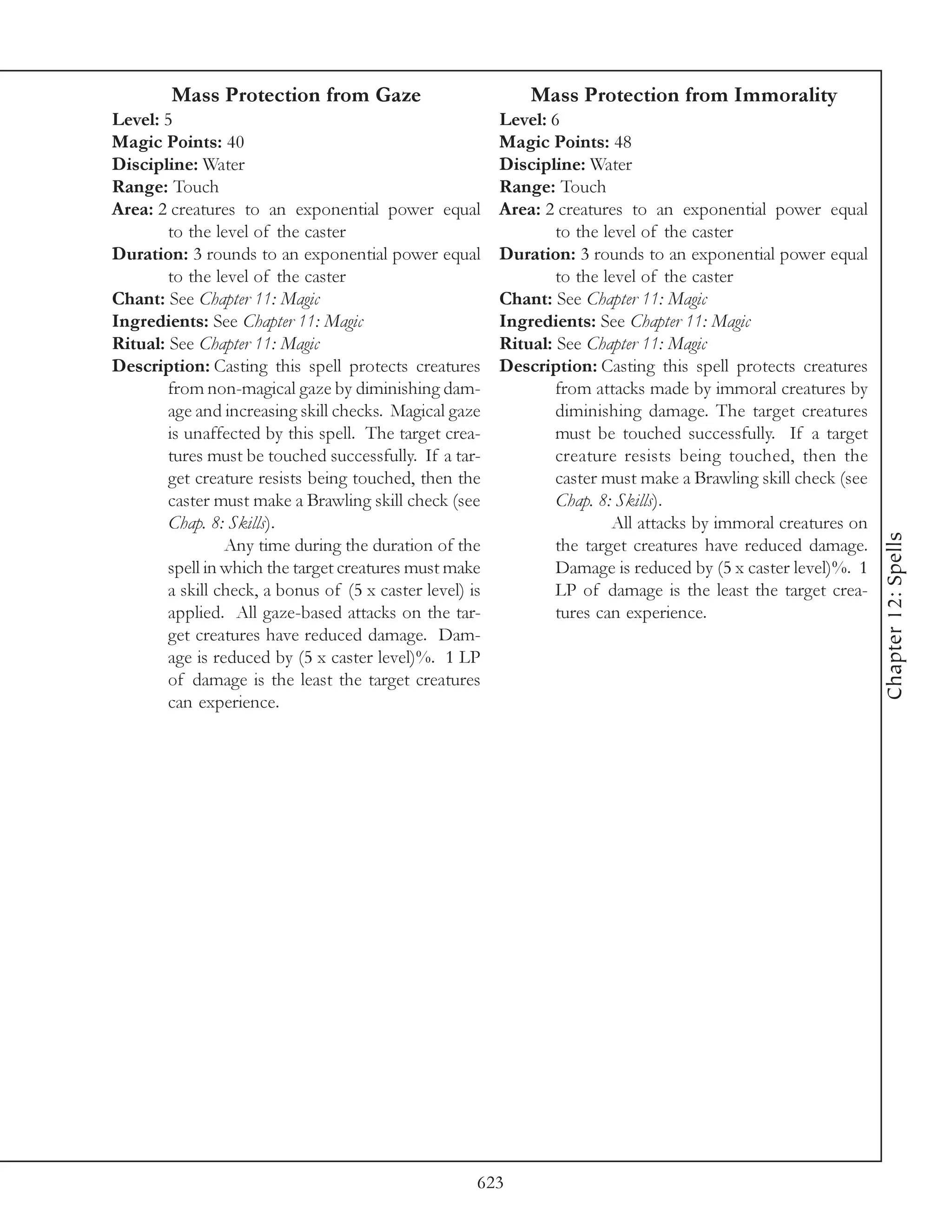 Mass Protection from Gaze                             Mass Protection from Immorality
Level: 5                                                  Level: 6
Magic Points: 40                                          Magic Points: 48
Discipline: Water                                         Discipline: Water
Range: Touch                                              Range: Touch
Area: 2 creatures to an exponential power equal           Area: 2 creatures to an exponential power equal
        to the level of the caster                                to the level of the caster
Duration: 3 rounds to an exponential power equal          Duration: 3 rounds to an exponential power equal
        to the level of the caster                                to the level of the caster
Chant: See Chapter 11: Magic                              Chant: See Chapter 11: Magic
Ingredients: See Chapter 11: Magic                        Ingredients: See Chapter 11: Magic
Ritual: See Chapter 11: Magic                             Ritual: See Chapter 11: Magic
Description: Casting this spell protects creatures        Description: Casting this spell protects creatures
        from non-magical gaze by diminishing dam-                 from attacks made by immoral creatures by
        age and increasing skill checks. Magical gaze             diminishing damage. The target creatures
        is unaffected by this spell. The target crea-             must be touched successfully. If a target
        tures must be touched successfully. If a tar-             creature resists being touched, then the
        get creature resists being touched, then the              caster must make a Brawling skill check (see
        caster must make a Brawling skill check (see              Chap. 8: Skills).
        Chap. 8: Skills).                                                 All attacks by immoral creatures on




                                                                                                                 Chapter 12: Spells
                 Any time during the duration of the              the target creatures have reduced damage.
        spell in which the target creatures must make             Damage is reduced by (5 x caster level)%. 1
        a skill check, a bonus of (5 x caster level) is           LP of damage is the least the target crea-
        applied. All gaze-based attacks on the tar-               tures can experience.
        get creatures have reduced damage. Dam-
        age is reduced by (5 x caster level)%. 1 LP
        of damage is the least the target creatures
        can experience.




                                                      623
 