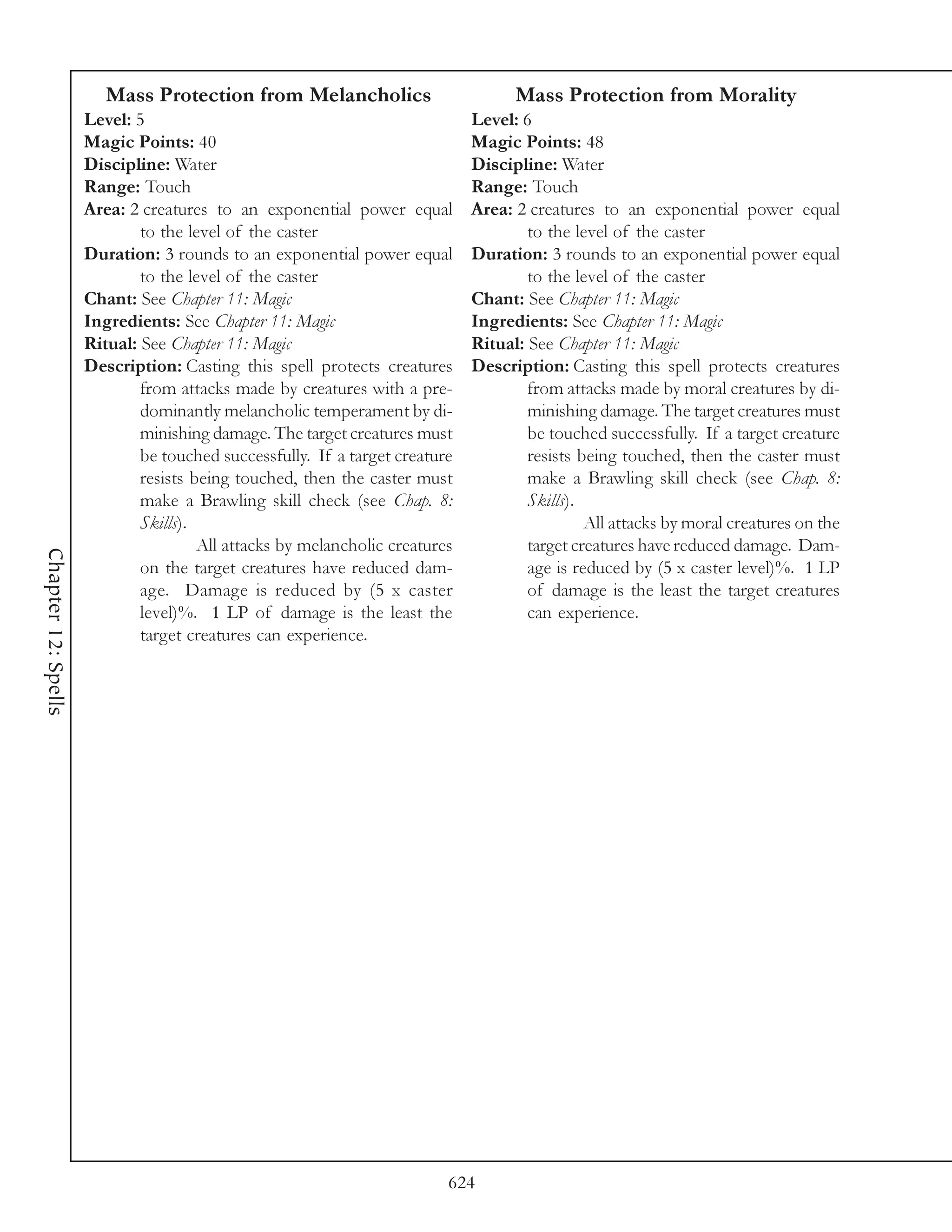 Mass Protection from Melancholics                          Mass Protection from Morality
                     Level: 5                                                Level: 6
                     Magic Points: 40                                        Magic Points: 48
                     Discipline: Water                                       Discipline: Water
                     Range: Touch                                            Range: Touch
                     Area: 2 creatures to an exponential power equal         Area: 2 creatures to an exponential power equal
                             to the level of the caster                              to the level of the caster
                     Duration: 3 rounds to an exponential power equal        Duration: 3 rounds to an exponential power equal
                             to the level of the caster                              to the level of the caster
                     Chant: See Chapter 11: Magic                            Chant: See Chapter 11: Magic
                     Ingredients: See Chapter 11: Magic                      Ingredients: See Chapter 11: Magic
                     Ritual: See Chapter 11: Magic                           Ritual: See Chapter 11: Magic
                     Description: Casting this spell protects creatures      Description: Casting this spell protects creatures
                             from attacks made by creatures with a pre-              from attacks made by moral creatures by di-
                             dominantly melancholic temperament by di-               minishing damage. The target creatures must
                             minishing damage. The target creatures must             be touched successfully. If a target creature
                             be touched successfully. If a target creature           resists being touched, then the caster must
                             resists being touched, then the caster must             make a Brawling skill check (see Chap. 8:
                             make a Brawling skill check (see Chap. 8:               Skills).
                             Skills).                                                         All attacks by moral creatures on the
                                      All attacks by melancholic creatures           target creatures have reduced damage. Dam-
Chapter 12: Spells




                             on the target creatures have reduced dam-               age is reduced by (5 x caster level)%. 1 LP
                             age. Damage is reduced by (5 x caster                   of damage is the least the target creatures
                             level)%. 1 LP of damage is the least the                can experience.
                             target creatures can experience.




                                                                         624
 
