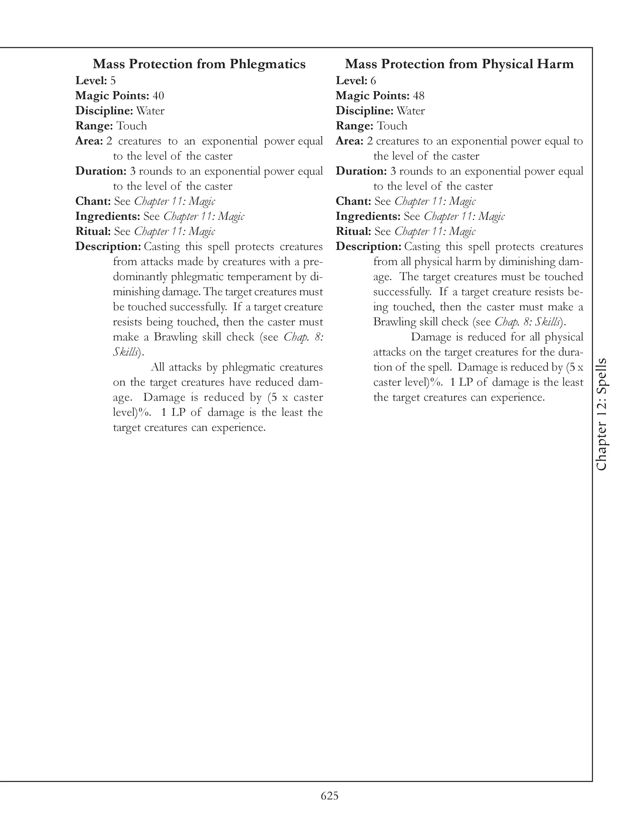 Mass Protection from Phlegmatics                       Mass Protection from Physical Harm
Level: 5                                                Level: 6
Magic Points: 40                                        Magic Points: 48
Discipline: Water                                       Discipline: Water
Range: Touch                                            Range: Touch
Area: 2 creatures to an exponential power equal         Area: 2 creatures to an exponential power equal to
        to the level of the caster                              the level of the caster
Duration: 3 rounds to an exponential power equal        Duration: 3 rounds to an exponential power equal
        to the level of the caster                              to the level of the caster
Chant: See Chapter 11: Magic                            Chant: See Chapter 11: Magic
Ingredients: See Chapter 11: Magic                      Ingredients: See Chapter 11: Magic
Ritual: See Chapter 11: Magic                           Ritual: See Chapter 11: Magic
Description: Casting this spell protects creatures      Description: Casting this spell protects creatures
        from attacks made by creatures with a pre-              from all physical harm by diminishing dam-
        dominantly phlegmatic temperament by di-                age. The target creatures must be touched
        minishing damage. The target creatures must             successfully. If a target creature resists be-
        be touched successfully. If a target creature           ing touched, then the caster must make a
        resists being touched, then the caster must             Brawling skill check (see Chap. 8: Skills).
        make a Brawling skill check (see Chap. 8:                        Damage is reduced for all physical
        Skills).                                                attacks on the target creatures for the dura-




                                                                                                                 Chapter 12: Spells
                 All attacks by phlegmatic creatures            tion of the spell. Damage is reduced by (5 x
        on the target creatures have reduced dam-               caster level)%. 1 LP of damage is the least
        age. Damage is reduced by (5 x caster                   the target creatures can experience.
        level)%. 1 LP of damage is the least the
        target creatures can experience.




                                                    625
 