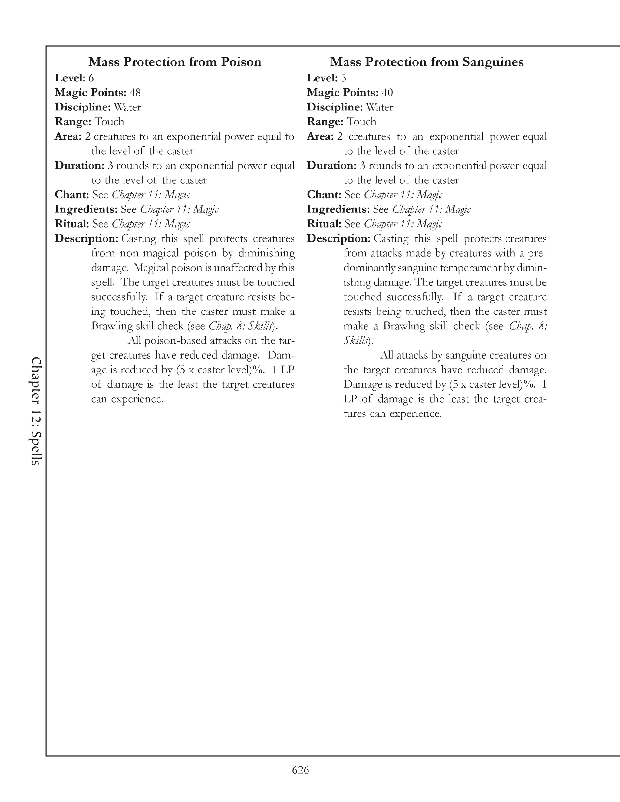 Mass Protection from Poison                            Mass Protection from Sanguines
                     Level: 6                                                 Level: 5
                     Magic Points: 48                                         Magic Points: 40
                     Discipline: Water                                        Discipline: Water
                     Range: Touch                                             Range: Touch
                     Area: 2 creatures to an exponential power equal to       Area: 2 creatures to an exponential power equal
                             the level of the caster                                  to the level of the caster
                     Duration: 3 rounds to an exponential power equal         Duration: 3 rounds to an exponential power equal
                             to the level of the caster                               to the level of the caster
                     Chant: See Chapter 11: Magic                             Chant: See Chapter 11: Magic
                     Ingredients: See Chapter 11: Magic                       Ingredients: See Chapter 11: Magic
                     Ritual: See Chapter 11: Magic                            Ritual: See Chapter 11: Magic
                     Description: Casting this spell protects creatures       Description: Casting this spell protects creatures
                             from non-magical poison by diminishing                   from attacks made by creatures with a pre-
                             damage. Magical poison is unaffected by this             dominantly sanguine temperament by dimin-
                             spell. The target creatures must be touched              ishing damage. The target creatures must be
                             successfully. If a target creature resists be-           touched successfully. If a target creature
                             ing touched, then the caster must make a                 resists being touched, then the caster must
                             Brawling skill check (see Chap. 8: Skills).              make a Brawling skill check (see Chap. 8:
                                      All poison-based attacks on the tar-            Skills).
                             get creatures have reduced damage. Dam-                           All attacks by sanguine creatures on
Chapter 12: Spells




                             age is reduced by (5 x caster level)%. 1 LP              the target creatures have reduced damage.
                             of damage is the least the target creatures              Damage is reduced by (5 x caster level)%. 1
                             can experience.                                          LP of damage is the least the target crea-
                                                                                      tures can experience.




                                                                          626
 