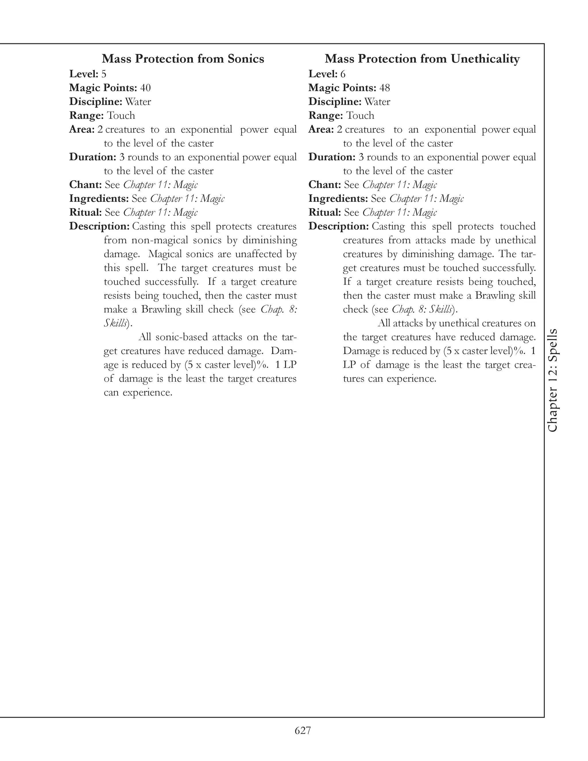 Mass Protection from Sonics                        Mass Protection from Unethicality
Level: 5                                               Level: 6
Magic Points: 40                                       Magic Points: 48
Discipline: Water                                      Discipline: Water
Range: Touch                                           Range: Touch
Area: 2 creatures to an exponential power equal        Area: 2 creatures to an exponential power equal
        to the level of the caster                             to the level of the caster
Duration: 3 rounds to an exponential power equal       Duration: 3 rounds to an exponential power equal
        to the level of the caster                             to the level of the caster
Chant: See Chapter 11: Magic                           Chant: See Chapter 11: Magic
Ingredients: See Chapter 11: Magic                     Ingredients: See Chapter 11: Magic
Ritual: See Chapter 11: Magic                          Ritual: See Chapter 11: Magic
Description: Casting this spell protects creatures     Description: Casting this spell protects touched
        from non-magical sonics by diminishing                 creatures from attacks made by unethical
        damage. Magical sonics are unaffected by               creatures by diminishing damage. The tar-
        this spell. The target creatures must be               get creatures must be touched successfully.
        touched successfully. If a target creature             If a target creature resists being touched,
        resists being touched, then the caster must            then the caster must make a Brawling skill
        make a Brawling skill check (see Chap. 8:              check (see Chap. 8: Skills).
        Skills).                                                       All attacks by unethical creatures on




                                                                                                               Chapter 12: Spells
                 All sonic-based attacks on the tar-           the target creatures have reduced damage.
        get creatures have reduced damage. Dam-                Damage is reduced by (5 x caster level)%. 1
        age is reduced by (5 x caster level)%. 1 LP            LP of damage is the least the target crea-
        of damage is the least the target creatures            tures can experience.
        can experience.




                                                   627
 
