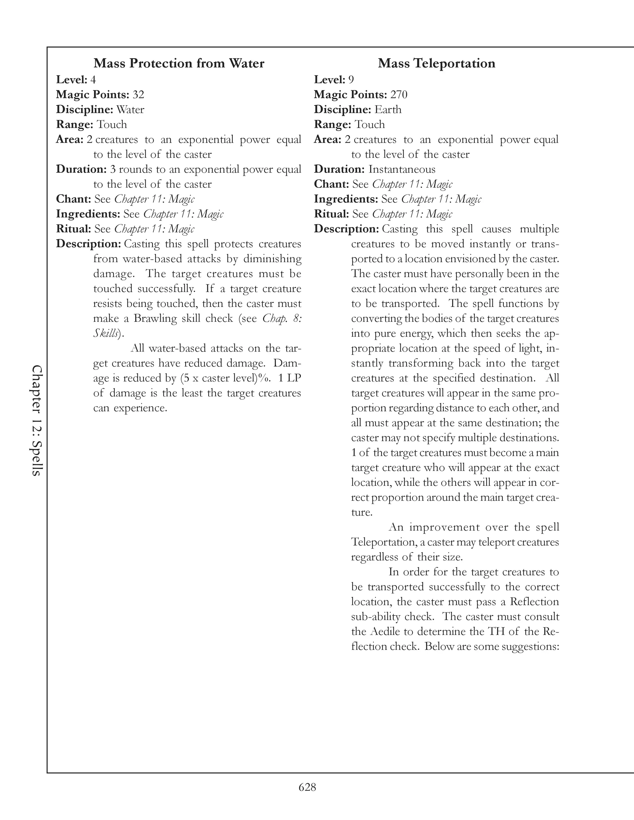Mass Protection from Water                                    Mass Teleportation
                     Level: 4                                               Level: 9
                     Magic Points: 32                                       Magic Points: 270
                     Discipline: Water                                      Discipline: Earth
                     Range: Touch                                           Range: Touch
                     Area: 2 creatures to an exponential power equal        Area: 2 creatures to an exponential power equal
                             to the level of the caster                             to the level of the caster
                     Duration: 3 rounds to an exponential power equal       Duration: Instantaneous
                             to the level of the caster                     Chant: See Chapter 11: Magic
                     Chant: See Chapter 11: Magic                           Ingredients: See Chapter 11: Magic
                     Ingredients: See Chapter 11: Magic                     Ritual: See Chapter 11: Magic
                     Ritual: See Chapter 11: Magic                          Description: Casting this spell causes multiple
                     Description: Casting this spell protects creatures             creatures to be moved instantly or trans-
                             from water-based attacks by diminishing                ported to a location envisioned by the caster.
                             damage. The target creatures must be                   The caster must have personally been in the
                             touched successfully. If a target creature             exact location where the target creatures are
                             resists being touched, then the caster must            to be transported. The spell functions by
                             make a Brawling skill check (see Chap. 8:              converting the bodies of the target creatures
                             Skills).                                               into pure energy, which then seeks the ap-
                                      All water-based attacks on the tar-           propriate location at the speed of light, in-
                             get creatures have reduced damage. Dam-                stantly transforming back into the target
Chapter 12: Spells




                             age is reduced by (5 x caster level)%. 1 LP            creatures at the specified destination. All
                             of damage is the least the target creatures            target creatures will appear in the same pro-
                             can experience.                                        portion regarding distance to each other, and
                                                                                    all must appear at the same destination; the
                                                                                    caster may not specify multiple destinations.
                                                                                    1 of the target creatures must become a main
                                                                                    target creature who will appear at the exact
                                                                                    location, while the others will appear in cor-
                                                                                    rect proportion around the main target crea-
                                                                                    ture.
                                                                                            An improvement over the spell
                                                                                    Teleportation, a caster may teleport creatures
                                                                                    regardless of their size.
                                                                                            In order for the target creatures to
                                                                                    be transported successfully to the correct
                                                                                    location, the caster must pass a Reflection
                                                                                    sub-ability check. The caster must consult
                                                                                    the Aedile to determine the TH of the Re-
                                                                                    flection check. Below are some suggestions:




                                                                        628
 