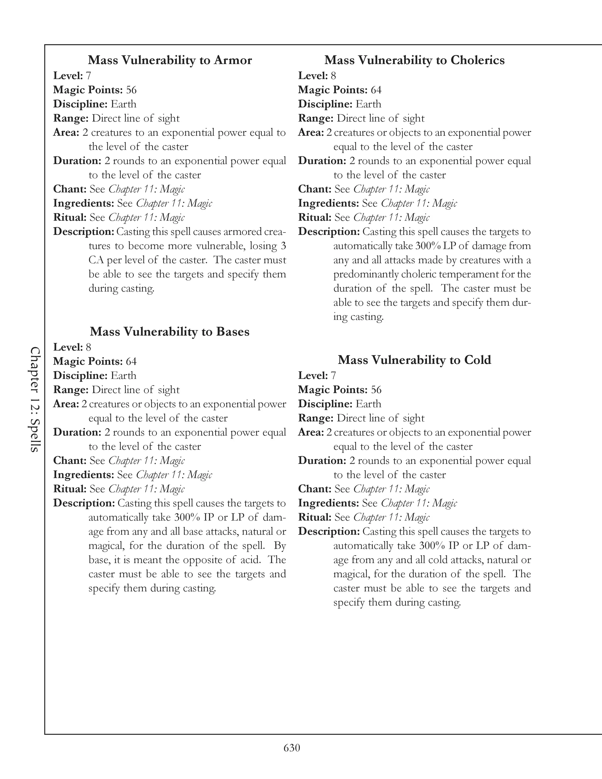 Mass Vulnerability to Armor                           Mass Vulnerability to Cholerics
                     Level: 7                                                Level: 8
                     Magic Points: 56                                        Magic Points: 64
                     Discipline: Earth                                       Discipline: Earth
                     Range: Direct line of sight                             Range: Direct line of sight
                     Area: 2 creatures to an exponential power equal to      Area: 2 creatures or objects to an exponential power
                             the level of the caster                                 equal to the level of the caster
                     Duration: 2 rounds to an exponential power equal        Duration: 2 rounds to an exponential power equal
                             to the level of the caster                              to the level of the caster
                     Chant: See Chapter 11: Magic                            Chant: See Chapter 11: Magic
                     Ingredients: See Chapter 11: Magic                      Ingredients: See Chapter 11: Magic
                     Ritual: See Chapter 11: Magic                           Ritual: See Chapter 11: Magic
                     Description: Casting this spell causes armored crea-    Description: Casting this spell causes the targets to
                             tures to become more vulnerable, losing 3               automatically take 300% LP of damage from
                             CA per level of the caster. The caster must             any and all attacks made by creatures with a
                             be able to see the targets and specify them             predominantly choleric temperament for the
                             during casting.                                         duration of the spell. The caster must be
                                                                                     able to see the targets and specify them dur-
                                                                                     ing casting.
                             Mass Vulnerability to Bases
                     Level: 8
Chapter 12: Spells




                     Magic Points: 64                                                 Mass Vulnerability to Cold
                     Discipline: Earth                                       Level: 7
                     Range: Direct line of sight                             Magic Points: 56
                     Area: 2 creatures or objects to an exponential power    Discipline: Earth
                             equal to the level of the caster                Range: Direct line of sight
                     Duration: 2 rounds to an exponential power equal        Area: 2 creatures or objects to an exponential power
                             to the level of the caster                              equal to the level of the caster
                     Chant: See Chapter 11: Magic                            Duration: 2 rounds to an exponential power equal
                     Ingredients: See Chapter 11: Magic                              to the level of the caster
                     Ritual: See Chapter 11: Magic                           Chant: See Chapter 11: Magic
                     Description: Casting this spell causes the targets to   Ingredients: See Chapter 11: Magic
                             automatically take 300% IP or LP of dam-        Ritual: See Chapter 11: Magic
                             age from any and all base attacks, natural or   Description: Casting this spell causes the targets to
                             magical, for the duration of the spell. By              automatically take 300% IP or LP of dam-
                             base, it is meant the opposite of acid. The             age from any and all cold attacks, natural or
                             caster must be able to see the targets and              magical, for the duration of the spell. The
                             specify them during casting.                            caster must be able to see the targets and
                                                                                     specify them during casting.




                                                                         630
 