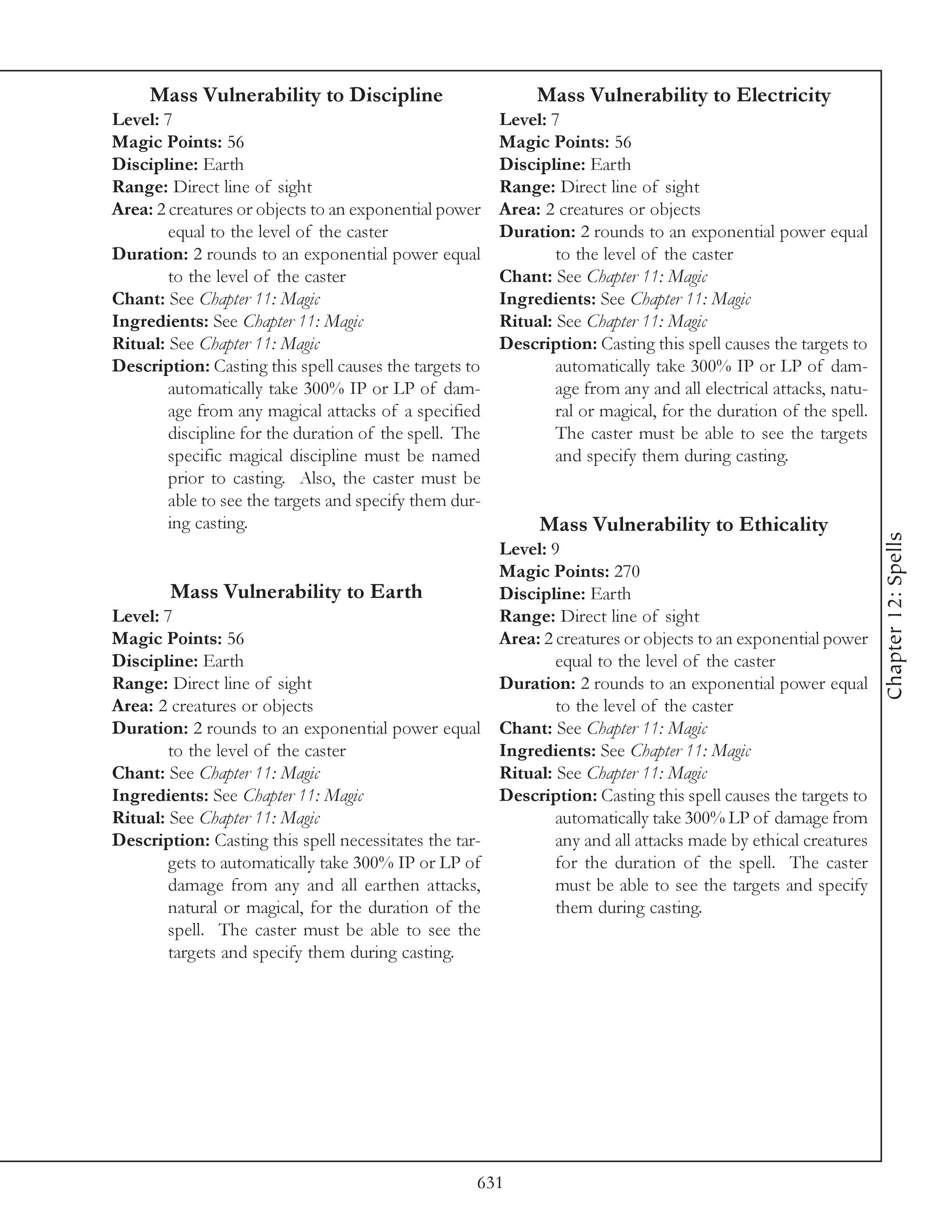 Mass Vulnerability to Discipline                        Mass Vulnerability to Electricity
Level: 7                                                Level: 7
Magic Points: 56                                        Magic Points: 56
Discipline: Earth                                       Discipline: Earth
Range: Direct line of sight                             Range: Direct line of sight
Area: 2 creatures or objects to an exponential power    Area: 2 creatures or objects
        equal to the level of the caster                Duration: 2 rounds to an exponential power equal
Duration: 2 rounds to an exponential power equal                to the level of the caster
        to the level of the caster                      Chant: See Chapter 11: Magic
Chant: See Chapter 11: Magic                            Ingredients: See Chapter 11: Magic
Ingredients: See Chapter 11: Magic                      Ritual: See Chapter 11: Magic
Ritual: See Chapter 11: Magic                           Description: Casting this spell causes the targets to
Description: Casting this spell causes the targets to           automatically take 300% IP or LP of dam-
        automatically take 300% IP or LP of dam-                age from any and all electrical attacks, natu-
        age from any magical attacks of a specified             ral or magical, for the duration of the spell.
        discipline for the duration of the spell. The           The caster must be able to see the targets
        specific magical discipline must be named               and specify them during casting.
        prior to casting. Also, the caster must be
        able to see the targets and specify them dur-
        ing casting.                                         Mass Vulnerability to Ethicality




                                                                                                                 Chapter 12: Spells
                                                      Level: 9
                                                      Magic Points: 270
        Mass Vulnerability to Earth                   Discipline: Earth
Level: 7                                              Range: Direct line of sight
Magic Points: 56                                      Area: 2 creatures or objects to an exponential power
Discipline: Earth                                             equal to the level of the caster
Range: Direct line of sight                           Duration: 2 rounds to an exponential power equal
Area: 2 creatures or objects                                  to the level of the caster
Duration: 2 rounds to an exponential power equal Chant: See Chapter 11: Magic
        to the level of the caster                    Ingredients: See Chapter 11: Magic
Chant: See Chapter 11: Magic                          Ritual: See Chapter 11: Magic
Ingredients: See Chapter 11: Magic                    Description: Casting this spell causes the targets to
Ritual: See Chapter 11: Magic                                 automatically take 300% LP of damage from
Description: Casting this spell necessitates the tar-         any and all attacks made by ethical creatures
        gets to automatically take 300% IP or LP of           for the duration of the spell. The caster
        damage from any and all earthen attacks,              must be able to see the targets and specify
        natural or magical, for the duration of the           them during casting.
        spell. The caster must be able to see the
        targets and specify them during casting.




                                                    631
 