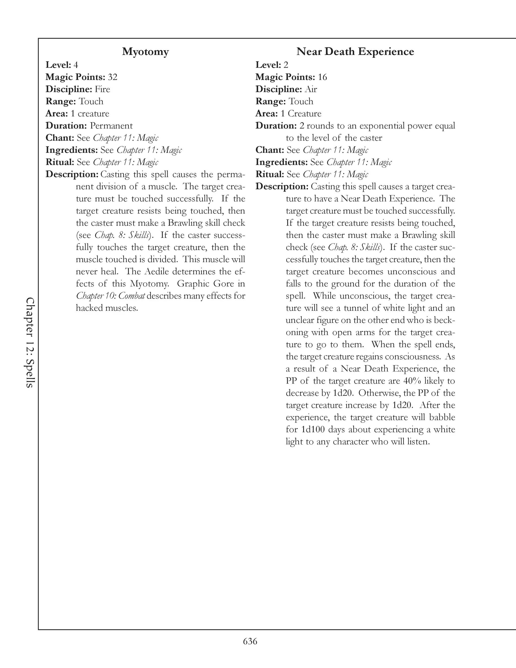 Myotomy                                        Near Death Experience
                     Level: 4                                                Level: 2
                     Magic Points: 32                                        Magic Points: 16
                     Discipline: Fire                                        Discipline: Air
                     Range: Touch                                            Range: Touch
                     Area: 1 creature                                        Area: 1 Creature
                     Duration: Permanent                                     Duration: 2 rounds to an exponential power equal
                     Chant: See Chapter 11: Magic                                    to the level of the caster
                     Ingredients: See Chapter 11: Magic                      Chant: See Chapter 11: Magic
                     Ritual: See Chapter 11: Magic                           Ingredients: See Chapter 11: Magic
                     Description: Casting this spell causes the perma-       Ritual: See Chapter 11: Magic
                             nent division of a muscle. The target crea-     Description: Casting this spell causes a target crea-
                             ture must be touched successfully. If the               ture to have a Near Death Experience. The
                             target creature resists being touched, then             target creature must be touched successfully.
                             the caster must make a Brawling skill check             If the target creature resists being touched,
                             (see Chap. 8: Skills). If the caster success-           then the caster must make a Brawling skill
                             fully touches the target creature, then the             check (see Chap. 8: Skills). If the caster suc-
                             muscle touched is divided. This muscle will             cessfully touches the target creature, then the
                             never heal. The Aedile determines the ef-               target creature becomes unconscious and
                             fects of this Myotomy. Graphic Gore in                  falls to the ground for the duration of the
                             Chapter 10: Combat describes many effects for           spell. While unconscious, the target crea-
Chapter 12: Spells




                             hacked muscles.                                         ture will see a tunnel of white light and an
                                                                                     unclear figure on the other end who is beck-
                                                                                     oning with open arms for the target crea-
                                                                                     ture to go to them. When the spell ends,
                                                                                     the target creature regains consciousness. As
                                                                                     a result of a Near Death Experience, the
                                                                                     PP of the target creature are 40% likely to
                                                                                     decrease by 1d20. Otherwise, the PP of the
                                                                                     target creature increase by 1d20. After the
                                                                                     experience, the target creature will babble
                                                                                     for 1d100 days about experiencing a white
                                                                                     light to any character who will listen.




                                                                         636
 