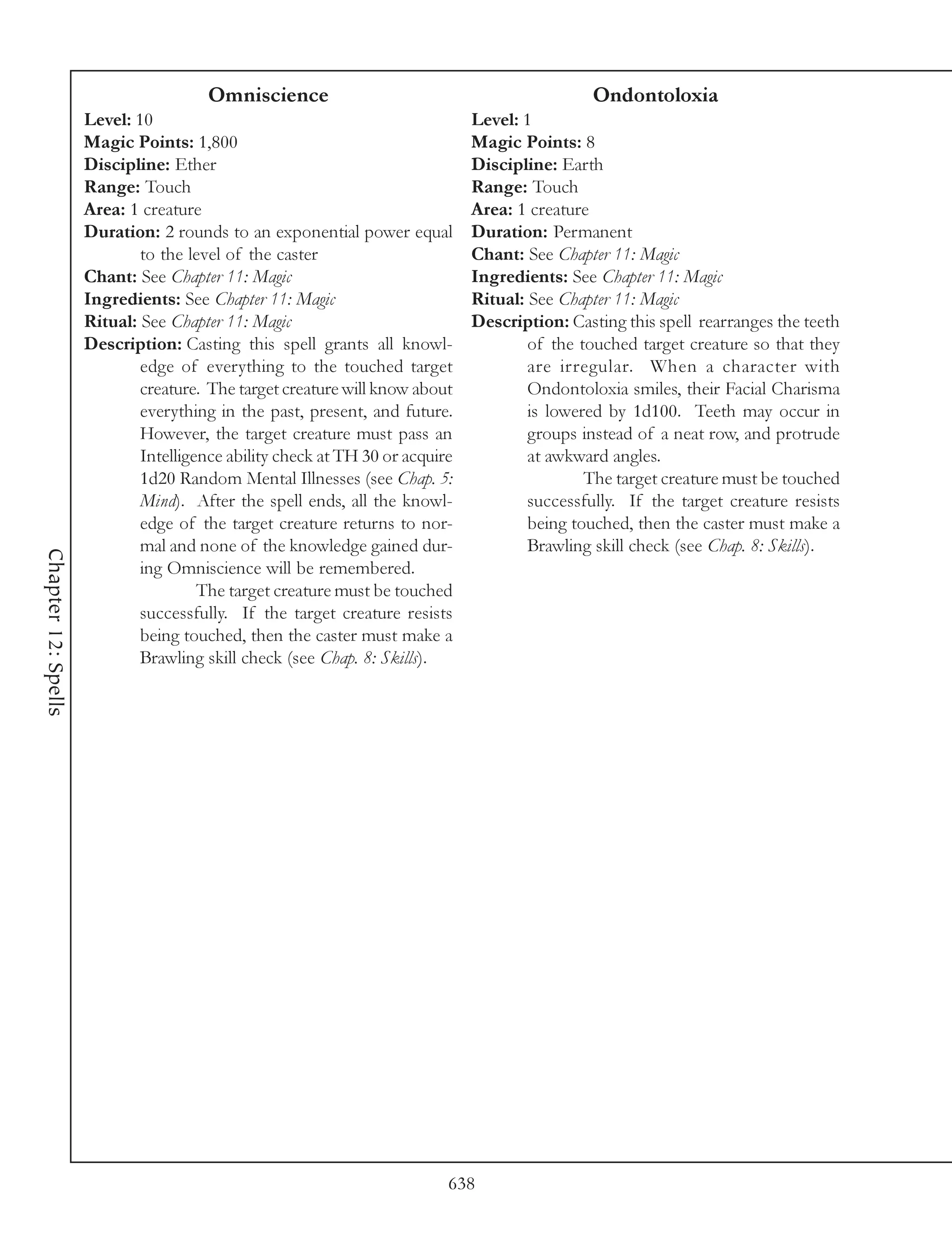 Omniscience                                             Ondontoloxia
                     Level: 10                                                Level: 1
                     Magic Points: 1,800                                      Magic Points: 8
                     Discipline: Ether                                        Discipline: Earth
                     Range: Touch                                             Range: Touch
                     Area: 1 creature                                         Area: 1 creature
                     Duration: 2 rounds to an exponential power equal         Duration: Permanent
                             to the level of the caster                       Chant: See Chapter 11: Magic
                     Chant: See Chapter 11: Magic                             Ingredients: See Chapter 11: Magic
                     Ingredients: See Chapter 11: Magic                       Ritual: See Chapter 11: Magic
                     Ritual: See Chapter 11: Magic                            Description: Casting this spell rearranges the teeth
                     Description: Casting this spell grants all knowl-                of the touched target creature so that they
                             edge of everything to the touched target                 are irregular. When a character with
                             creature. The target creature will know about            Ondontoloxia smiles, their Facial Charisma
                             everything in the past, present, and future.             is lowered by 1d100. Teeth may occur in
                             However, the target creature must pass an                groups instead of a neat row, and protrude
                             Intelligence ability check at TH 30 or acquire           at awkward angles.
                             1d20 Random Mental Illnesses (see Chap. 5:                       The target creature must be touched
                             Mind). After the spell ends, all the knowl-              successfully. If the target creature resists
                             edge of the target creature returns to nor-              being touched, then the caster must make a
                             mal and none of the knowledge gained dur-                Brawling skill check (see Chap. 8: Skills).
Chapter 12: Spells




                             ing Omniscience will be remembered.
                                      The target creature must be touched
                             successfully. If the target creature resists
                             being touched, then the caster must make a
                             Brawling skill check (see Chap. 8: Skills).




                                                                          638
 