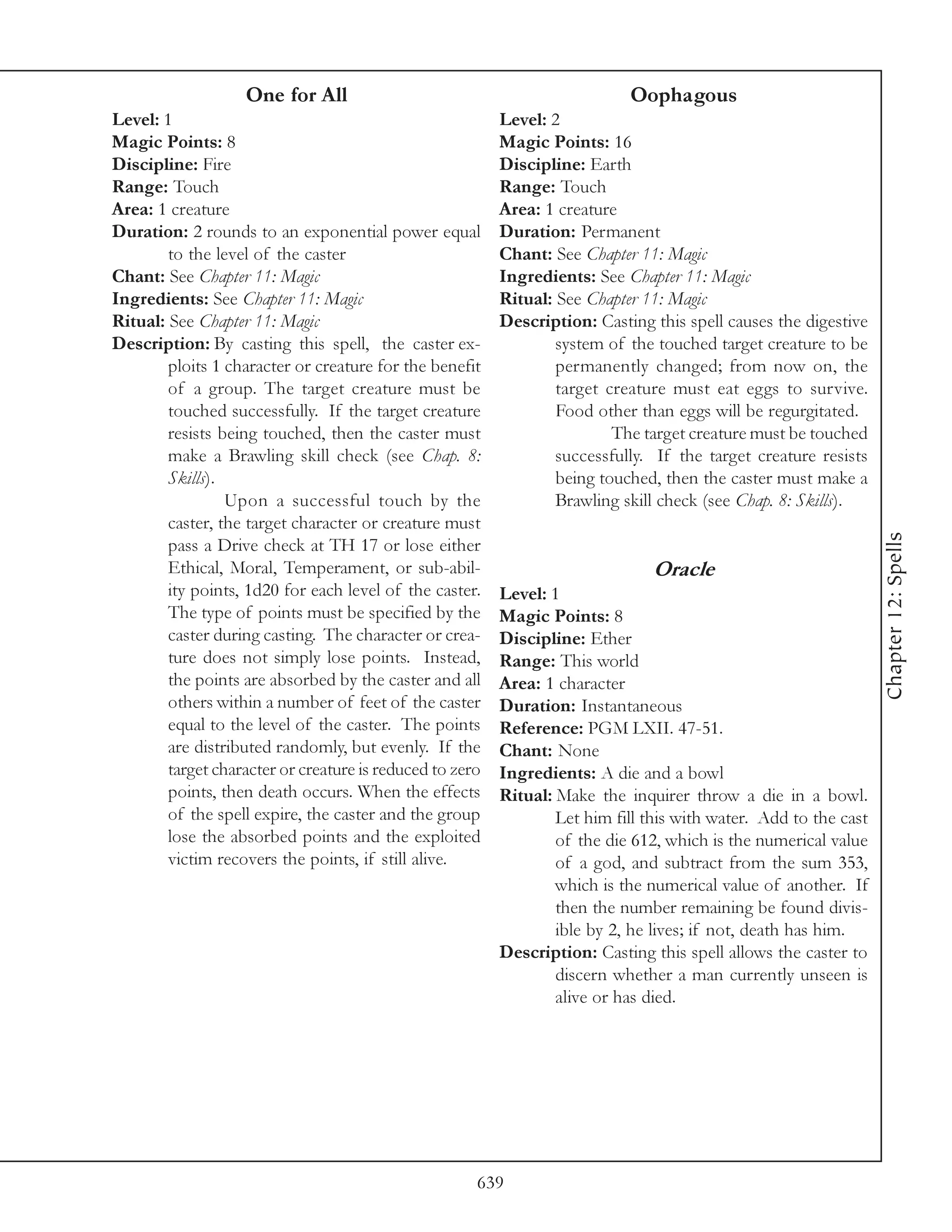 One for All                                              Oophagous
Level: 1                                                  Level: 2
Magic Points: 8                                           Magic Points: 16
Discipline: Fire                                          Discipline: Earth
Range: Touch                                              Range: Touch
Area: 1 creature                                          Area: 1 creature
Duration: 2 rounds to an exponential power equal          Duration: Permanent
        to the level of the caster                        Chant: See Chapter 11: Magic
Chant: See Chapter 11: Magic                              Ingredients: See Chapter 11: Magic
Ingredients: See Chapter 11: Magic                        Ritual: See Chapter 11: Magic
Ritual: See Chapter 11: Magic                             Description: Casting this spell causes the digestive
Description: By casting this spell, the caster ex-                system of the touched target creature to be
        ploits 1 character or creature for the benefit            permanently changed; from now on, the
        of a group. The target creature must be                   target creature must eat eggs to survive.
        touched successfully. If the target creature              Food other than eggs will be regurgitated.
        resists being touched, then the caster must                       The target creature must be touched
        make a Brawling skill check (see Chap. 8:                 successfully. If the target creature resists
        Skills).                                                  being touched, then the caster must make a
                 Upon a successful touch by the                   Brawling skill check (see Chap. 8: Skills).
        caster, the target character or creature must




                                                                                                                  Chapter 12: Spells
        pass a Drive check at TH 17 or lose either
        Ethical, Moral, Temperament, or sub-abil-                               Oracle
        ity points, 1d20 for each level of the caster.    Level: 1
        The type of points must be specified by the       Magic Points: 8
        caster during casting. The character or crea-     Discipline: Ether
        ture does not simply lose points. Instead,        Range: This world
        the points are absorbed by the caster and all     Area: 1 character
        others within a number of feet of the caster      Duration: Instantaneous
        equal to the level of the caster. The points      Reference: PGM LXII. 47-51.
        are distributed randomly, but evenly. If the      Chant: None
        target character or creature is reduced to zero   Ingredients: A die and a bowl
        points, then death occurs. When the effects       Ritual: Make the inquirer throw a die in a bowl.
        of the spell expire, the caster and the group             Let him fill this with water. Add to the cast
        lose the absorbed points and the exploited                of the die 612, which is the numerical value
        victim recovers the points, if still alive.               of a god, and subtract from the sum 353,
                                                                  which is the numerical value of another. If
                                                                  then the number remaining be found divis-
                                                                  ible by 2, he lives; if not, death has him.
                                                          Description: Casting this spell allows the caster to
                                                                  discern whether a man currently unseen is
                                                                  alive or has died.




                                                      639
 