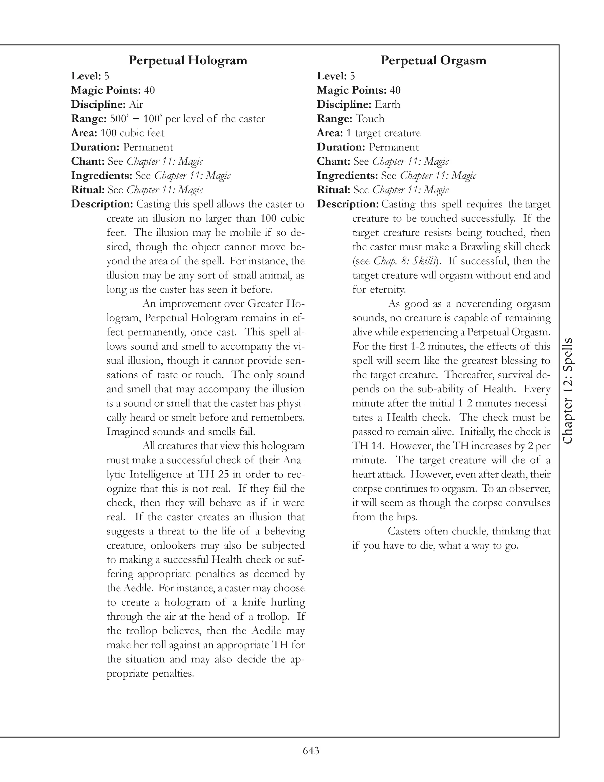 Perpetual Hologram                                         Perpetual Orgasm
Level: 5                                                 Level: 5
Magic Points: 40                                         Magic Points: 40
Discipline: Air                                          Discipline: Earth
Range: 500’ + 100’ per level of the caster               Range: Touch
Area: 100 cubic feet                                     Area: 1 target creature
Duration: Permanent                                      Duration: Permanent
Chant: See Chapter 11: Magic                             Chant: See Chapter 11: Magic
Ingredients: See Chapter 11: Magic                       Ingredients: See Chapter 11: Magic
Ritual: See Chapter 11: Magic                            Ritual: See Chapter 11: Magic
Description: Casting this spell allows the caster to     Description: Casting this spell requires the target
        create an illusion no larger than 100 cubic              creature to be touched successfully. If the
        feet. The illusion may be mobile if so de-               target creature resists being touched, then
        sired, though the object cannot move be-                 the caster must make a Brawling skill check
        yond the area of the spell. For instance, the            (see Chap. 8: Skills). If successful, then the
        illusion may be any sort of small animal, as             target creature will orgasm without end and
        long as the caster has seen it before.                   for eternity.
                 An improvement over Greater Ho-                           As good as a neverending orgasm
        logram, Perpetual Hologram remains in ef-                sounds, no creature is capable of remaining
        fect permanently, once cast. This spell al-              alive while experiencing a Perpetual Orgasm.




                                                                                                                   Chapter 12: Spells
        lows sound and smell to accompany the vi-                For the first 1-2 minutes, the effects of this
        sual illusion, though it cannot provide sen-             spell will seem like the greatest blessing to
        sations of taste or touch. The only sound                the target creature. Thereafter, survival de-
        and smell that may accompany the illusion                pends on the sub-ability of Health. Every
        is a sound or smell that the caster has physi-           minute after the initial 1-2 minutes necessi-
        cally heard or smelt before and remembers.               tates a Health check. The check must be
        Imagined sounds and smells fail.                         passed to remain alive. Initially, the check is
                 All creatures that view this hologram           TH 14. However, the TH increases by 2 per
        must make a successful check of their Ana-               minute. The target creature will die of a
        lytic Intelligence at TH 25 in order to rec-             heart attack. However, even after death, their
        ognize that this is not real. If they fail the           corpse continues to orgasm. To an observer,
        check, then they will behave as if it were               it will seem as though the corpse convulses
        real. If the caster creates an illusion that             from the hips.
        suggests a threat to the life of a believing                       Casters often chuckle, thinking that
        creature, onlookers may also be subjected                if you have to die, what a way to go.
        to making a successful Health check or suf-
        fering appropriate penalties as deemed by
        the Aedile. For instance, a caster may choose
        to create a hologram of a knife hurling
        through the air at the head of a trollop. If
        the trollop believes, then the Aedile may
        make her roll against an appropriate TH for
        the situation and may also decide the ap-
        propriate penalties.




                                                     643
 