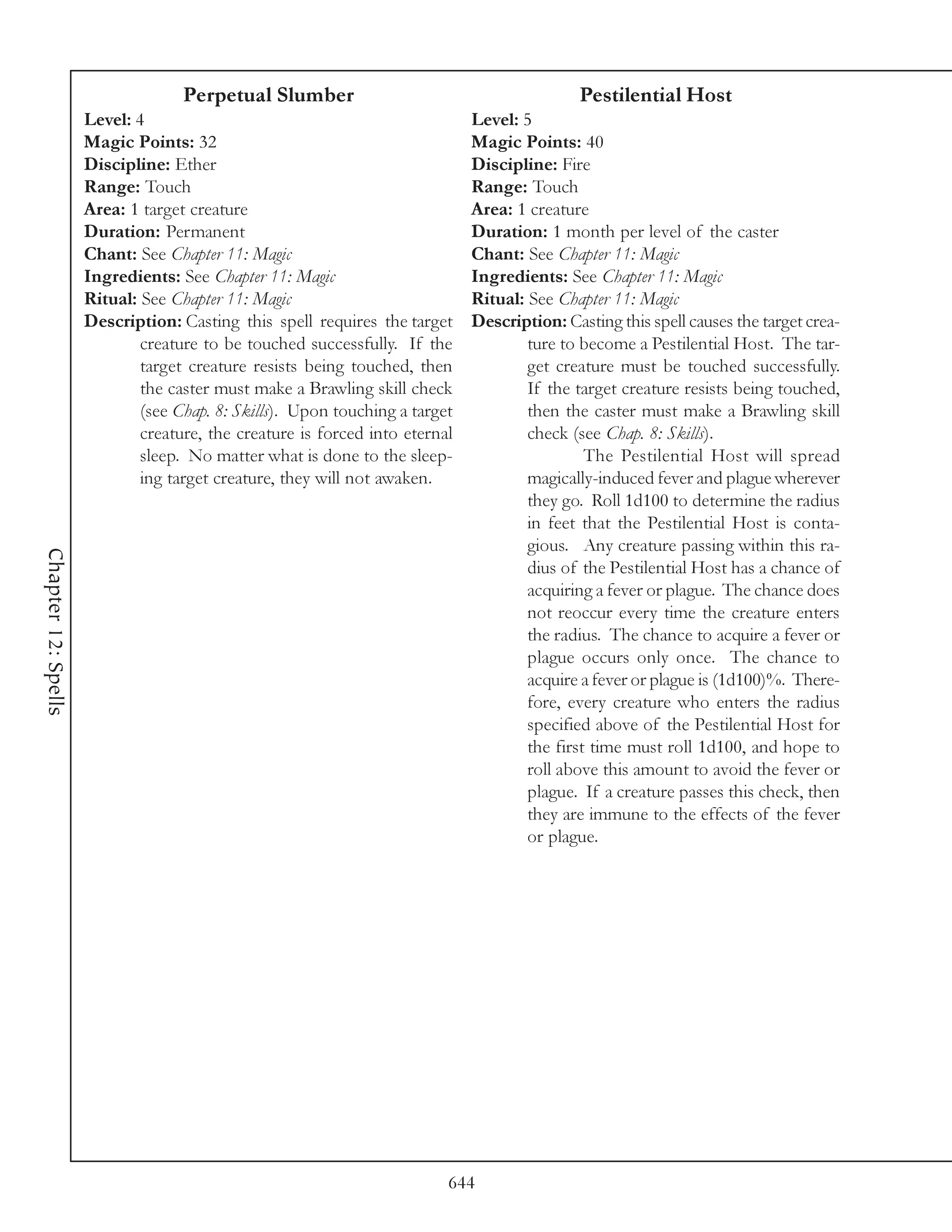 Perpetual Slumber                                         Pestilential Host
                     Level: 4                                                Level: 5
                     Magic Points: 32                                        Magic Points: 40
                     Discipline: Ether                                       Discipline: Fire
                     Range: Touch                                            Range: Touch
                     Area: 1 target creature                                 Area: 1 creature
                     Duration: Permanent                                     Duration: 1 month per level of the caster
                     Chant: See Chapter 11: Magic                            Chant: See Chapter 11: Magic
                     Ingredients: See Chapter 11: Magic                      Ingredients: See Chapter 11: Magic
                     Ritual: See Chapter 11: Magic                           Ritual: See Chapter 11: Magic
                     Description: Casting this spell requires the target     Description: Casting this spell causes the target crea-
                             creature to be touched successfully. If the             ture to become a Pestilential Host. The tar-
                             target creature resists being touched, then             get creature must be touched successfully.
                             the caster must make a Brawling skill check             If the target creature resists being touched,
                             (see Chap. 8: Skills). Upon touching a target           then the caster must make a Brawling skill
                             creature, the creature is forced into eternal           check (see Chap. 8: Skills).
                             sleep. No matter what is done to the sleep-                      The Pestilential Host will spread
                             ing target creature, they will not awaken.              magically-induced fever and plague wherever
                                                                                     they go. Roll 1d100 to determine the radius
                                                                                     in feet that the Pestilential Host is conta-
                                                                                     gious. Any creature passing within this ra-
Chapter 12: Spells




                                                                                     dius of the Pestilential Host has a chance of
                                                                                     acquiring a fever or plague. The chance does
                                                                                     not reoccur every time the creature enters
                                                                                     the radius. The chance to acquire a fever or
                                                                                     plague occurs only once. The chance to
                                                                                     acquire a fever or plague is (1d100)%. There-
                                                                                     fore, every creature who enters the radius
                                                                                     specified above of the Pestilential Host for
                                                                                     the first time must roll 1d100, and hope to
                                                                                     roll above this amount to avoid the fever or
                                                                                     plague. If a creature passes this check, then
                                                                                     they are immune to the effects of the fever
                                                                                     or plague.




                                                                         644
 